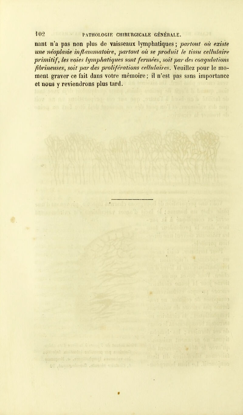 nant n'a pas non plus de vaisseaux lymphatiques ; partout où existe une néoplasie inflammatoire, partout où se produit le tissu cellulaire primitif, les voies lymphatiques sont fermées, soit par des coagulations fibrineuses, soit par des proliférations cellulaires. Veuillez pour le mo- ment graver ce fait dans votre mémoire ; il n'est pas sans importance et nous y reviendrons plus tard.