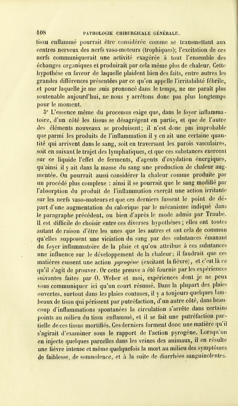 tissu enflammé pourrait être considérée comme se transmettant aux centres nerveux des nerfs vaso-moteurs (Irophi(jues); l'excitation de ces nerfs communiquerait une activité exagérée à tout l'ensemble des échanges organiques et produirait par cela même plus de chaleur. Cette hypothèse en faveur de laquelle plaident bien des faits, entre autres les grandes différences présentées parce qu'on appelle l'irritabilité fébrile, et pour laquelle je me suis prononcé dans le temps, ne me paraît plus soutenable aujourd'hui, ne nous y arrêtons donc pas plus longtemps pour le moment. 3° L'essence même du processus exige que, dans le foyer inflamma- toire, d'un côté les tissus se désagrègent en partie, et que de l'autre des éléments nouveaux se produisent; il n'est donc pas improbable que parmi les produits de l'inflammation il y en ait une certaine quan- tité qui arrivent dans le sang, soit en traversant les parois vasculaires, soit en suivant le trajet des lymphatiques, et que ces substances exercent sur ce liquide l'effet de ferments, d'agents d'oxydation énergiques, qu'ainsi il y ait dans la masse du sang une production de chaleur aug- mentée. On pourrait aussi considérer la chaleur comme produite par un procédé plus complexe : ainsi il se pourrait que le sang modifié par l'absorption du produit de l'inflammation exerçât une action irritante sur les nerfs vaso-moteurs et que ces derniers fussent le point de dé- part d'une augmentation du calorique par le mécanisme indiqué dans le paragraphe précédent, ou bien d'après le mode admis par Traube. 11 est difficile de choisir entre ces diverses hypothèses; elles ont toutes autant de raison d'êlre les unes que les autres et ont cela de commun qu'elles supposent une viciation du sang par des substances émanant du foyer inflammatoire de la plaie et qu'on attribue à ces substances une influence sur le développement de la chaleur; il faudrait que ces matières eussent une action pyrogène (excitant la fièvre), et c'est là ce qu'il s'agit de prouver. Or cette preuve a été fournie parles expériences suivantes faites par 0. Weher et moi, expériences dont je ne peux vous communiquer ici qu'un court résumé. Dans la plupart des plaies ouvertes, surtout dans les plaies contuses, il y a toujours quelques lam- beaux de tissu qui périssent par putréfaction, d'un autre côté, dans beau- coup d'inflammations spontanées la circulation s'arrête dans certains points au milieu du tissu enflammé, et il se fait une putréfaction par- tielle de ces tissus mortifiés. Ces derniers forment donc une matière qu'il s'agirait d'examiner sous le rapport de l'action pyrogène. Lorsqu'on en injecte quelques parcelles dans les veines des animaux, il en résulte une fièvre intense et même quelquefois la mort au milieu des symptômes de faiblesse, de somnolence, et à la suite de diarrhées sanguinolentes.