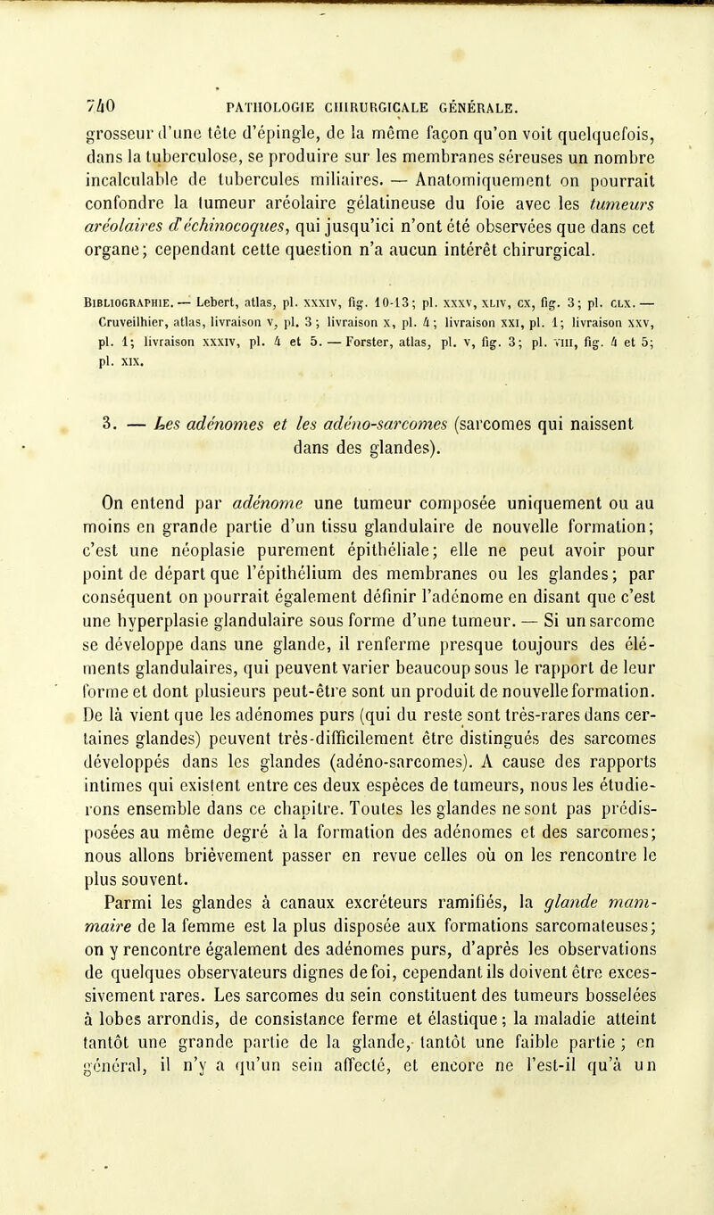 grosseur d'une tète d'épingle, de la même façon qu'on voit quelquefois, dans la tuberculose, se produire sur les membranes séreuses un nombre incalculable de tubercules miliaires. — Anatomiquement on pourrait confondre la lumeur aréolaire gélatineuse du foie avec les tumeurs aréolaires d échinocoques, qui jusqu'ici n'ont été observées que dans cet organe; cependant cette question n'a aucun intérêt chirurgical. Bibliographie. — Lebert, atlas, pl. xxxtv, fig. 10-13; pl. xxxv, xliv, ex, fig. 3; pl. clx.— Cruveilhier, atlas, livraison v, pl. 3 ; livraison x, pl. 4; livraison xxi, pl. 1; livraison xxv, pl. 1; livraison xxxiv, pl. 4 et 5. — Forster, atlas, pl. v, fig. 3; pl. vin, fig. 4 et 5; pl. XIX. 3. — Les adénomes et les adéno-sarcornes (sarcomes qui naissent dans des glandes). On entend par adénome une tumeur composée uniquement ou au moins en grande partie d'un tissu glandulaire de nouvelle formation; c'est une néoplasie purement épitbéliale; elle ne peut avoir pour point de départ que l'épitbélium des membranes ou les glandes ; par conséquent on pourrait également définir l'adénome en disant que c'est une hyperplasie glandulaire sous forme d'une tumeur. — Si un sarcome se développe dans une glande, il renferme presque toujours des élé- ments glandulaires, qui peuvent varier beaucoup sous le rapport de leur forme et dont plusieurs peut-être sont un produit de nouvelle formation. De là vient que les adénomes purs (qui du reste sont très-rares dans cer- taines glandes) peuvent très-difficilement être distingués des sarcomes développés dans les glandes (adéno-sarcomes). A cause des rapports intimes qui existent entre ces deux espèces de tumeurs, nous les étudie- rons ensemble dans ce chapitre. Toutes les glandes ne sont pas prédis- posées au même degré à la formation des adénomes et des sarcomes; nous allons brièvement passer en revue celles où on les rencontre le plus souvent. Parmi les glandes à canaux excréteurs ramifiés, la glande mam- maire de la femme est la plus disposée aux formations sarcomateuses; on y rencontre également des adénomes purs, d'après les observations de quelques observateurs dignes de foi, cependant ils doivent être exces- sivement rares. Les sarcomes du sein constituent des tumeurs bosselées à lobes arrondis, de consistance ferme et élastique ; la maladie atteint tantôt une grande partie de la glande,- tantôt une faible partie ; en général, il n'y a qu'un sein affecté, et encore ne l'est-il qu'à un