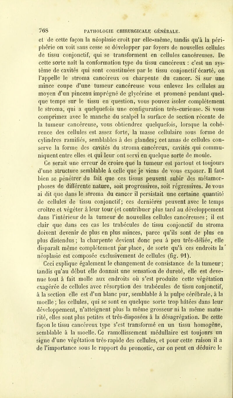 et de cette façon la néoplasie croît par elle-même, tandis qu'à la péri- phérie on voit sans cesse se développer par foyers de nouvelles cellules de tissu conjonctif, qui se transforment en cellules cancéreuses. De cette sorte naît la conformation type du tissu cancéreux : c'est un sys- tème de cavités qui sont constituées par le tissu conjonctif écarté, on l'appelle le stroma cancéreux ou charpente du cancer. Si sur une mince coupe d'une tumeur cancéreuse vous enlevez les cellules au moyen d'un pinceau imprégné de glycérine et promené pendant quel- que temps sur le tissu en question, vous pouvez isoler complètement le stroma, qui a quelquefois une configuration très-curieuse. Si vous comprimez avec le manche du scalpel la surface de section récente de la tumeur cancéreuse, vous obtiendrez quelquefois, lorsque la cohé- rence des cellules est assez forte, la masse cellulaire sous forme de cylindres ramifiés, semblables à des glandes; cet amas de cellules con- serve la forme des cavités du stroma cancéreux, cavités qui commu- niquent entre elles et qui leur ont servi en quelque sorte de moule. Ce serait une erreur de croire que la tumeur est partout et toujours d'une structure semblable à celle que je viens de vous exposer. Il faut bien se pénétrer du fait que ces tissus peuvent subir des métamor- phoses de différente nature, soit progressives, soit régressives. Je vous ai dit que dans le stroma du cancer il persistait une certaine quantité de cellules de tissu conjonctif; ces dernières peuvent avec le temps croître et végéter à leur tour (et contribuer plus tard au développement dans l'intérieur de la tumeur de nouvelles cellules cancéreuses ; il est clair que dans ces cas les trabécules de tissu conjonctif du stroma doivent devenir de plus en plus minces, parce qu'ils sont de plus en plus distendus; la charpente devient donc peu à peu très-déliée, elle disparaît même complètement par place, de sorte qu'à ces endroits la' néoplasie est composée exclusivement de cellules (fig. 91). Ceci explique également le changement de consistance de la tumeur ; tandis qu'au début elle donnait une sensation de dureté, elle est deve- nue tout à fait molle aux endroits où s'est produite cette végétation exagérée de cellules avec résorption des trabécules de tissu conjonctif, à la section elle est d'un blanc pur, semblable à la pulpe cérébrale, à la moelle ; les cellules, qui se sont en quelque sorte trop hâtées dans leur développement, n'atteignent plus la même grosseur ni la même matu- rité, elles sont plus petites et très-disposées à la désagrégation. De cette façon le tissu cancéreux type s'est transformé en un tissu homogène, semblable à la moelle. Ce ramollissement médullaire est toujonrs un signe d'une végétation très-rapide des cellules, et pour cette raison il a de l'importance sous le rapport du pronostic, car on peut en déduire le