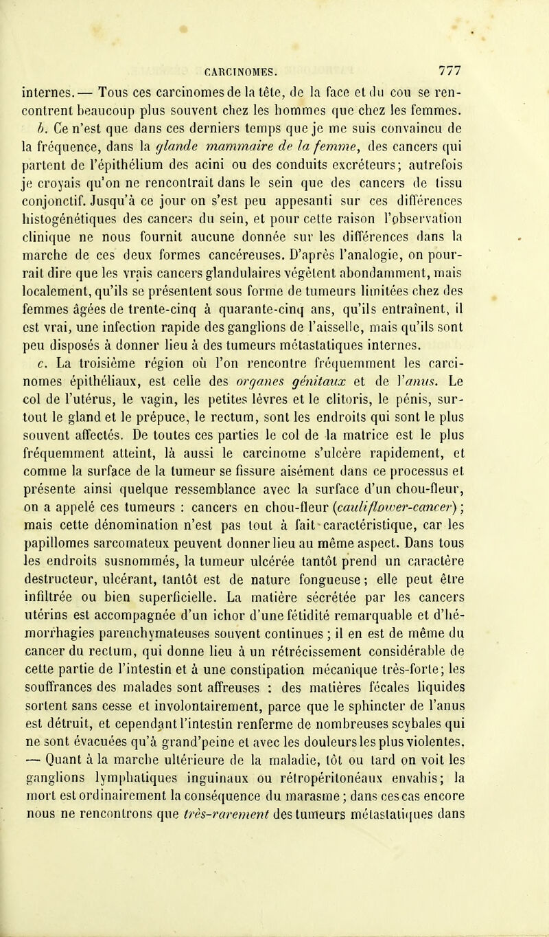 internes.— Tous ces carcinomes de la tête, de la face et du cou se ren- contrent beaucoup plus souvent chez les hommes que chez les femmes. b. Ce n'est que dans ces derniers temps que je me suis convaincu de la fréquence, dans la glande mammaire de la femme, des cancers qui partent de l'épithélium des acini ou des conduits excréteurs; autrefois je croyais qu'on ne rencontrait dans le sein que des cancers de tissu conjonctif. Jusqu'à ce jour on s'est peu appesanti sur ces différences histogénétiques des cancers du sein, et pour cette raison l'observation clinique ne nous fournit aucune donnée sur les différences dans ta marche de ces deux formes cancéreuses. D'après l'analogie, on pour- rait dire que les vrais cancers glandulaires végètent abondamment, mais localement, qu'ils se présentent sous forme de tumeurs limitées chez des femmes âgées de trente-cinq à quarante-cinq ans, qu'ils entraînent, il est vrai, une infection rapide des ganglions de l'aisselle, mais qu'ils sont peu disposés à donner lieu à des tumeurs métastatiques internes. c. La troisième région où l'on rencontre fréquemment les carci- nomes épithéliaux, est celle des organes génitaux et de Yanus. Le col de l'utérus, le vagin, les petites lèvres et le clitoris, le pénis, sur- tout le gland et le prépuce, le rectum, sont les endroits qui sont le plus souvent affectés. De toutes ces parties le col de la matrice est le plus fréquemment atteint, là aussi le carcinome s'ulcère rapidement, et comme la surface de la tumeur se fissure aisément dans ce processus et présente ainsi quelque ressemblance avec la surface d'un chou-fleur, on a appelé ces tumeurs : cancers en chou-fleur {caulifloiver-cancer) ; mais cette dénomination n'est pas tout à fait caractéristique, car les papillomes sarcomateux peuvent donner lieu au même aspect. Dans tous les endroits susnommés, la tumeur ulcérée tantôt prend un caractère destructeur, ulcérant, tantôt est de nature fongueuse ; elle peut être infiltrée ou bien superficielle. La matière sécrétée par les cancers utérins est accompagnée d'un ichor d'une fétidité remarquable et d'hé- morrhagies parenchymateuses souvent continues ; il en est de même du cancer du rectum, qui donne lieu à un rétrécissement considérable de cette partie de l'intestin et à une constipation mécanique très-forte; les souffrances des malades sont affreuses : des matières fécales liquides sortent sans cesse et involontairement, parce que le sphincter de l'anus est détruit, et cependant l'intestin renferme de nombreuses scybales qui ne sont évacuées qu'à grand'peine et avec les douleurs les plus violentes. — Quant à la marche ultérieure de la maladie, tôt ou lard on voit les ganglions lymphatiques inguinaux ou rétropéritonéaux envahis; la mort est ordinairement la conséquence du marasme ; dans ces cas encore nous ne rencontrons que très-rarement des tumeurs mélaslaliques dans