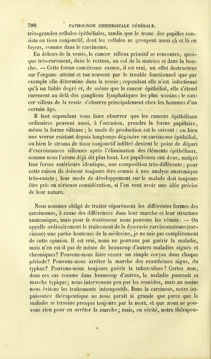 très-grandes cellules épithéliales, tandis que le tronc des papilles con- siste en tissu conjonclif, dont les cellules se groupent aussi çà et là en foyers, comme dans le carcinome. En dehors de la vessie, le cancer villeux primitif se rencontre, quoi- que très-rarement, dans le rectum, au col de la matrice et dans la bou- che. — Celte forme cancéreuse exerce, il est vrai, un effet destructeur sur l'organe atteint et tue souvent par le trouble fonctionnel que par exemple elle détermine dans la vessie ; cependant elle n'est infectieuse qu'à un faible degré et, de même que le cancer épilhélial, elle s'étend rarement au delà des ganglions lymphatiques les plus voisins; le can- cer villeux de la vessie s'observe principalement chez les hommes d'un certain âge. Il faut cependant vous faire observer que les cancers épithéliaux ordinaires peuvent aussi, à l'occasion, prendre la forme papillaire, même la forme villeuse ; le mode de production est le suivant : ou bien une verrue existant depuis longtemps dégénère en carcinome épilhélial, ou bien le stroma de tissu conjonctif infiltré devient le point de départ d'excroissances villeuses après l'élimination des éléments épithéliaux, comme nous l'avons déjà dit plus haut. Les papillomes ont donc, malgré leur forme extérieure identique, une composition très-différente ; pour cette raison ils doivent toujours être soumis à une analyse anatomique très-exacte ; leur mode de développement sur le malade doit toujours être pris en sérieuse considération, si l'on veut avoir une idée précise de leur nature. Nous sommes obligé de traiter séparément les différentes formes des carcinomes, à cause des différences dans leur marche et leur structure anatomique, mais pour le traitement nous pouvons les réunir. — On appelle ordinairement le traitement de la dyscrasie carcinomateuse(car- cinose) une partie honteuse de la médecine, je ne suis pas complètement de celte opinion. Il est vrai, nous ne pouvons pas guérir la maladie, mais n'en esl-il pas de même de beaucoup d'autres maladies aiguës et chroniques? Pouvons-nous faire cesser un simple coryza dans chaque période? Pouvons-nous arrêter la marche des exanthèmes aigus, du typhus? Pouvons-nous toujours guérir la tuberculose? Certes non; dans ces cas comme dans beaucoup d'autres, la maladie poursuit sa marche typique; nous intervenons peu par les remèdes, mais au moins nous évitons les traitements intempestifs. Dans la carcinose, noire im- puissance thérapeutique ne nous paraît si grande que parce que la maladie se termine presque toujours par la mort, et que nous ne pou- vons rien pour en arrêter la marche; mais, en vérité, notre thérapeu-
