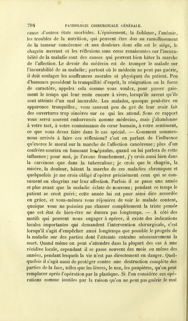 cause d'autres élals morbides. L'épuisement, la faiblesse, l'anémie, les troubles de la nutrition, qui peuvent être dus au ramollissement de la tumeur cancéreuse et aux douleurs dont elle est le siège, le chagrin navrant et les réflexions sans cesse renaissantes sur l'incura- bilité de la maladie sont des causes qui peuvent bien bâter la marche de l'affection. Le devoir du médecin est de tromper le malade sur l'incurabililé de sa maladie; partout où le médecin ne peut pas guérir, il doit soulager les souffrances morales et physiques du patient. Peu d'hommes possèdent la tranquillité d'esprit, la résignation ou la force de caractère, appelez cela comme vous voulez, pour passer gaie- ment le temps qui leur reste encore à vivre, lorsqu'ils savent qu'ils sont atteints d'un mal incurable. Les malades, quoique peut-être en apparence tranquilles, vous sauront peu de gré de leur avoir fait des ouvertures trop sincères sur ce qui les attend. Sous ce rapport vous serez souvent embarrassés comme médecins, mais j'abandonne à votre tact, à votre connaissance du cœur humain, à votre sentiment, ce que vous devez faire dans le cas spécial. — Comment sommes- nous arrivés à faire ces réflexions? c'est en parlant de l'influence qu'exerce le moral sur la marche de l'affection cancéreuse; plus d'un confrère sourira en haussant les»épaules, quand on lui parlera de cette influence; pour moi, je l'avoue franchement, j'y crois aussi bien dans la carcinose que dans la tuberculose; je crois que le chagrin, la misère, la douleur, hâtent la marche de ces maladies chroniques et quelquefois je me crois obligé d'opérer précisément ceux qui se con- sument en chagrins sur leur affection. Parfois il se passe une année et plus avant que la maladie éclate de nouveau; pendant ce temps le patient se croit guéri; cette année lui est pour ainsi dire accordée en grâce, et vous-mêmes vous réjouirez de voir le malade content, quoique vous ne puissiez pas chasser complètement la triste pensée que cet état de bien-être ne durera pas longtemps. — A côté des motifs qui peuvent nous engager à opérer, il existe des indications locales importantes qui demandent l'intervention chirurgicale, c'est lorsqu'il s'agit d'empêcher aussi longtemps que possible le progrès de la maladie sur des parties dont l'atteinte entraîne nécessairement la mort. Quand même on peut s'attendre dans la plupart des cas à une récidive locale, cependant il se passe souvent des mois ou même des années, pendant lesquels la vie n'est pas directement en danger. Quel- quefois il s'agit aussi de protéger contre une destruction complète des parties de la face, telles que les lèvres, le nez, les paupières, qu'on peut remplacer après l'opération par la plastique. Si l'on considère ces opé- rations comme inutiles par la raison qu'on ne peut pas guérir le mal