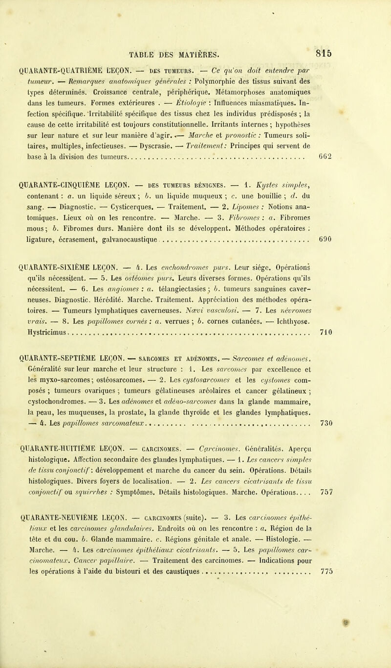 QUAHANTE-QUATR1ÈME LEÇON. — des tumeurs. — Ce qu'on doit entendre par tumeur. — Remarques anatomiques générales : Polymorphie des tissus suivant des types déterminés. Croissance centrale, périphérique. Métamorphoses anatomiques dans les tumeurs. Formes extérieures . — Etiologie : Influences miasmatiques. In- fection spécifique. Irritabilité spécifique des tissus chez les individus prédisposés ; la cause de cette irritabilité est toujours constitutionnelle. Irritants internes ; hypothèses sur leur nature et sur leur manière d'agir..— Marche et pronostic : Tumeurs soli- taires, multiples, infectieuses. — Dyscrasie. — Traitement : Principes qui servent de base à la division des tumeurs 662 QUARANTE-CINQUIÈME LEÇON. — des tumeurs bénignes. — 1. Kystes simples, contenant: a. un liquide séreux ; b. un liquide muqueux ; c. une bouillie; d. du sang. — Diagnostic. — Cysticerques. — Traitement. — 2. Lipomes : Notions ana- tomiques. Lieux où on les rencontre. — Marche. — 3. Fibromes : a. Fibromes mous ; b. Fibromes durs. Manière dont ils se développent. Méthodes opératoires . ligature, écrasement, galvanocaustique „ 690 QUARANTE-SIXIÈME LEÇON. — à. Les enchondromes purs. Leur siège. Opérations qu'ils nécessitent. — 5. Les ostéomes purs. Leurs diverses formes. Opérations qu'ils nécessitent. — 6. Les angiomes: a. télangiectasies ; b. tumeurs sanguines caver- neuses. Diagnostic. Hérédité. Marche. Traitement. Appréciation des méthodes opéra- toires. — Tumeurs lymphatiques caverneuses. Ncevi vasculosi. — 7. Les névromes vrais. — 8. Les papillomes cornés : a. verrues ; b. cornes cutanées. — Ichthyose. Hystricimus. 710 QUARANTE-SEPTIÈME LEÇON. — sarcomes ET adénomes. — Sarcomes et adénomes. Généralité sur leur marche et leur structure : 1. Les sarcomes par excellence et les myxo-sarcomes ; ostéosarcomes.— 2. Les cystosarcomes et les cystomes com- posés ; tumeurs ovariques ; tumeurs gélatineuses aréolaires et cancer gélatineux ; cystochondromes. — 3. Les adénomes et adéno-sarcomes dans la glande mammaire, la peau, les muqueuses, la prostate, la glande thyroïde et les glandes lymphatiques. — U. Les papillomes sarcomateux 730 QUARANTE-HUITIÈME LEÇON. — carcinomes. — Carcinomes. Généralités. Aperçu histologique. Affection secondaire des glandes lymphatiques. — 1. Les cancers simples de tissu conjonct if: développement et marche du cancer du sein. Opérations. Détails histologiques. Divers foyers de localisation. — 2. Les cancers cicatrisants de tissu conjonctif ou squirrhes : Symptômes. Détails histologiques. Marche. Opérations.. . . 757 QUARANTE-NEUVIÈME LEÇON. — carcinomes (suite). — 3. Lés carcinomes épithé- liaux et les carcinomes glandulaires. Endroits où on les rencontre : a. Région de la tête et du cou. b. Glande mammaire, c. Régions génitale et anale. — Histologie. — Marche. — à. Les carcinomes épithéliaux cicatrisants. — 5. Les papillomes car*- cinomateux. Cancer populaire. — Traitement des carcinomes. — Indications pour les opérations à l'aide du bistouri et des caustiques 775