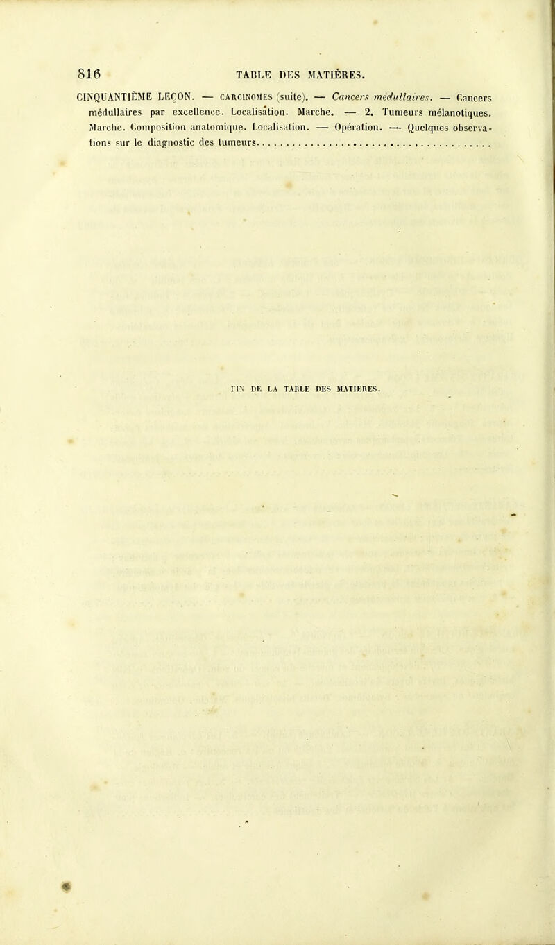 CINQUANTIÈME LEÇON. — carcinomes (suite). — Cancers médullaires. — Cancers médullaires par excellence. Localisation. Marche. — 2. Tumeurs mélanotiques. Marche. Composition anatomique. Localisation. — Opération. — Quelques ohserva- tions sur le diagnostic des tumeurs FIN' DE LA TABLE DES MATIERES.