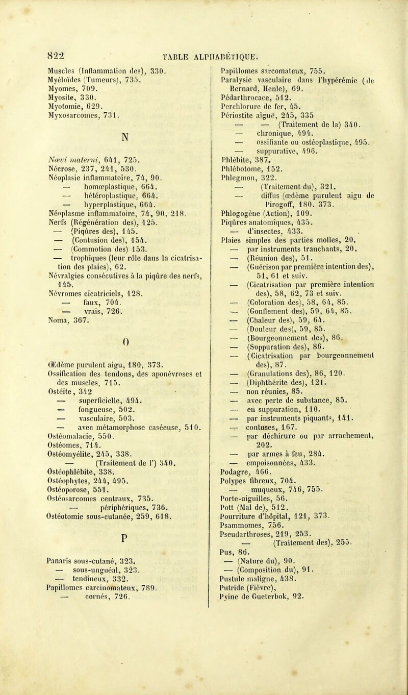 8-2-2 Muscles (Inflammation des), 330. Myéloïdes (Tumeurs), 735. Myomes, 709. Myosite, 330. Myotomie, 629. Myxosarcomcs, 731. N Nœvi materni, 641, 725. Nécrose, 237, 241, 530. Néoplasie inflammatoire, 74, 90. — homœplastique, 664. — hctéroplastique. 664. — hyperplastique, 664. Néoplasme inflammatoire, 74, 90, 218. Nerfs (Régénération des), 125. — (Piqûres des), 145. — (Contusion des), 154. — (Commotion des) 153. — trophiques (leur rôle dans la cicatrisa- tion des plaies), 62. Névralgies consécutives à la piqûre des nerfs, 145. Névromes cicatriciels, 128. — faux, 704. — vrais, 726. Noma, 367. 0 Œdème purulent aigu, 180, 373. Ossification des tendons, des aponévroses et des muscles, 715. Ostéite, 342 — superficielle, 494. — fongueuse, 502. — vasculaire, 503. — avec métamorphose caséeuse, 510. Osléomalacie, 550. Ostéomes, 714. Ostéomyélite, 245, 338. — (Traitement de 1') 340. Ostéophlébite, 338. Ostéophytes, 244, 495. Ostéoporose, 551. Ostéosarcomes centraux, 735. — périphériques, 736. Ostéotomie sous-cutanée, 259, 618. P Panaris sous-cutané, 323. — sous-unguéal, 323. — tendineux, 332. Papillomes carcinomateux, 789. cornés, 726. Papillomes sarcomateux, 755. Paralysie vasculaire dans l'hypérémie (de Bernard, Henle), 69. Pédarthrocace, 512. Perchlorure de fer, 45. Périostite aiguë, 245, 335 — — (Traitement de la) 340. — chronique, 494. — ossifiante ou ostéoplastique, 495. — suppurative, 496. Phlébite, 387. Phlébotome, 152. Phlegmon, 322. — (Traitement du), 321. — diffus (œdème purulent aigu de Pirogoff, 180. 373. Phlogogène (Action), 109. Piqûres anatomiques, 435. — d'insectes, 433. Plaies simples des parties molles, 20. — par instruments tranchants, 20. — (Réunion des), 51. — (Guérison par première intention des), 51, 61 et suiv. — (Cicatrisation par première intention des), 58, 62, 73 et suiv. — (Coloration des), 58, 64, 85. — (Gonflement des), 59, 64, 85. — (Chaleur des), 59, 64. — (Douleur des), 59, 85. — (Bourgeonnement des), 86. — (Suppuration des), 86. — (Cicatrisation par bourgeonnement des), 87. — (Granulations des), 86, 120. — (Diphthérite des), 121. — non réunies, 85. — avec perte de substance, 85. — eu suppuration, 110. — par instruments piquant', 141. — contuses, 167. — par déchirure ou par arrachement, 202. — par armes à feu, 284. — empoisonnées, 433. Podagre, 466. Polypes fibreux, 704. — muqueux, 746, 755. Porte-aiguilles, 56. Pott (Mal de), 512. Pourriture d'hôpital, 121, 373. Psammomes, 756. Pseudarthroses, 219, 253. — (Traitement des), 255. Pus, 86. — (Nature du), 90. — (Composition du), 91. Pustule maligne, 438. Putride (Fièvre), Pyine de Gueterbok, 92.