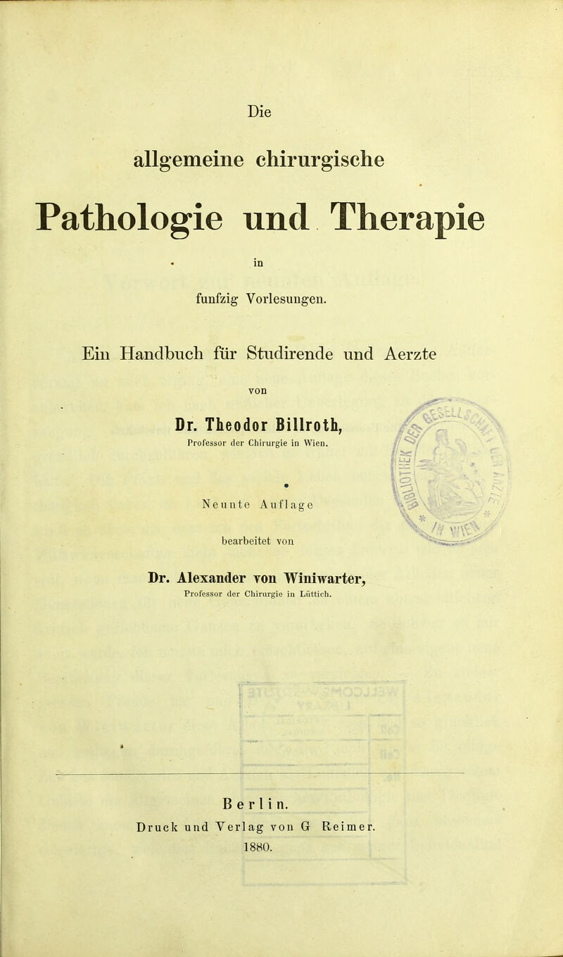 Die allgemeine chirurgische Pathologie und Therapie in fünfzig Vorlesungen. Ein Handbuch für Studirende und Aerzte von Dr. Theodor Billroth, Professor der Chirurgie in Wien. Neunte Auflage bearbeitet von Dr. Alexander yon Winiwarter, Professor der Chirurgie in Lüttich. Berlin. Druck und Verlag von Gr Reimer. 1880.