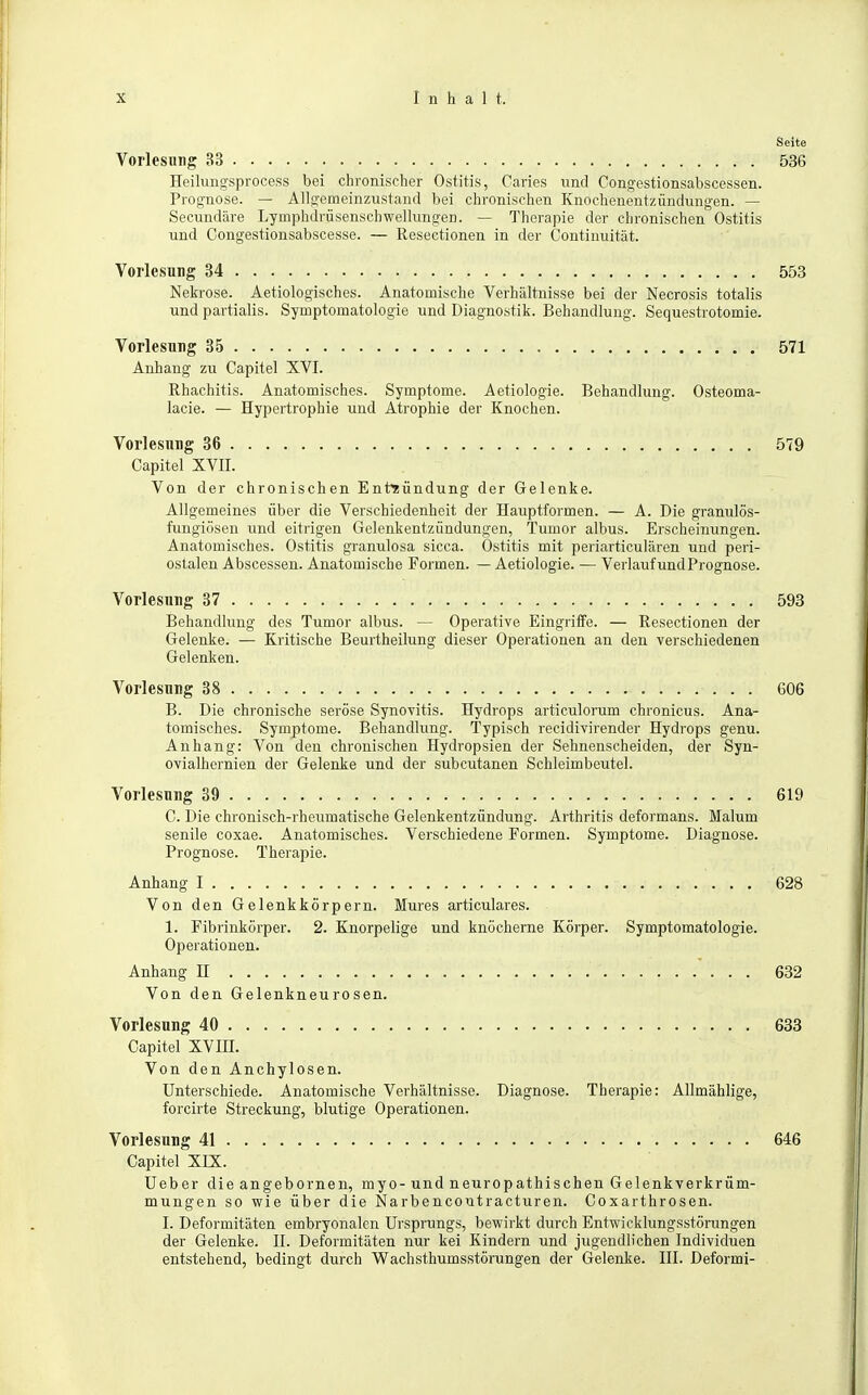 Seite Vorlesung 33 536 Heilungsprocess bei chronischer Ostitis, Caries und Congestionsabscessen. Prognose. — Allgemeinzustand bei chronischen Knochenentzündungen. — Secundäre Lyinphdrüsenschwellungen. — Therapie der chronischen Ostitis und Congestionsabscesse. — Resectionen in der Continuität. Vorlesung 34 553 Nekrose. Aetiologisches. Anatoinische Verhältnisse bei der Necrosis totalis und partialis. Symptomatologie und Diagnostik. Behandlung. Sequestrotomie. Vorlesung 35 571 Anhang zu Capitel XVI. Rhachitis. Anatomisches. Symptome. Aetiologie. Behandlung. Osteoma- lacie. — Hypertrophie und Atrophie der Knochen. Vorlesung 36 579 Capitel XVII. Von der chronischen Entzündung der Gelenke. Allgemeines über die Verschiedenheit der Hauptformen. — A. Die granulös- fungiösen und eitrigen Gelenkentzündungen, Tumor albus. Erscheinungen. Anatomisches. Ostitis granulosa sicca. Ostitis mit periarticulären und peri- ostalen Abscessen. Anatomische Formen. — Aetiologie. — Verlauf und Prognose. Vorlesung 37 593 Behandlung des Tumor albus. — Operative Eingriffe. — Resectionen der Gelenke. — Kritische Beurtheilung dieser Operationen an den verschiedenen Gelenken. Vorlesung 38 606 B. Die chronische seröse Synovitis. Hydrops articulorum chronicus. Ana- tomisches. Symptome. Behandlung. Typisch recidivirender Hydrops genu. Anhang: Von den chronischen Hydropsien der Sehnenscheiden, der Syn- ovialhernien der Gelenke und der subcutanen Schleimbeutel. Vorlesung 39 619 C. Die chronisch-rheumatische Gelenkentzündung. Arthritis deformans. Maluin senile coxae. Anatomisches. Verschiedene Formen. Symptome. Diagnose. Prognose. Therapie. Anhang I 628 Von den Gelenkkörpern. Mures articulares. 1. Fibrinkörper. 2. Knorpelige und knöcherne Körper. Symptomatologie. Operationen. Anhang H 632 Von den Gelenkneurosen. Vorlesung 40 633 Capitel XVHI. Von den Anchylosen. Unterschiede. Anatomische Verhältnisse. Diagnose. Therapie: Allmählige, forcirte Streckung, blutige Operationen. Vorlesung 41 646 Capitel XIX. Ueber die angebornen, myo-und neuropathischen Gelenkverkrüm- mungen so wie über die Narbencoutracturen. Coxarthrosen. I. Deformitäten embryonalen Ursprungs, bewirkt durch Entwicklungsstörungen der Gelenke. H. Deformitäten nur kei Kindern und jugendlichen Individuen entstehend, bedingt durch Wachsthumsstörungen der Gelenke. III. Deformi-