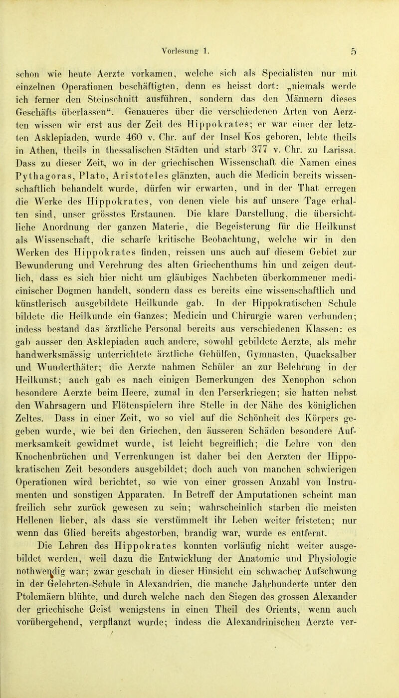 schon wie heute Aerzte vorkamen, welche sich als Specialisten nur mit einzelnen Operationen beschäftigten, denn es heisst dort: „niemals werde ich ferner den Steinschnitt ausführen, sondern das den Männern dieses Geschäfts überlassen. Genaueres über die verschiedenen Arten von Aerz- ten wissen wir erst aus der Zeit des Hippokrates; er war einer der letz- ten Asklepiaden, wurde 460 v. Chr. auf der Insel Kos geboren, lebte theils in Athen, theils in thessalischen Städten und starb 377 v. Chr. zu Larissa. Dass zu dieser Zeit, wo in der griechischen Wissenschaft die Namen eines Pythagoras, Plato, Aristoteles glänzten, auch die Medicin bereits wissen- schaftlich behandelt wurde, dürfen wir erwarten, und in der That erregen die Werke des Hippokrates, von denen viele bis auf unsere Tage erhal- ten sind, unser grösstes Erstaunen. Die klare Darstellung, die übersicht- liche Anordnung der ganzen Materie, die Begeisterung für die Heilkunst als Wissenschaft, die scharfe kritische Beobachtung, welche wir in den Werken des Hippokrates finden, reissen uns auch auf diesem Gebiet zur Bewunderung und Verehrung des alten Griechenthums hin und zeigen deut- lich, dass es sich hier nicht um gläubiges Nachbeten überkommener medi- cinischer Dogmen handelt, sondern dass es bereits eine wissenschaftlich und künstlerisch ausgebildete Heilkunde gab. In der Hippokratischen Schule bildete die Heilkunde ein Ganzes; Medicin und Chirurgie waren verbunden; indess bestand das ärztliche Personal bereits aus verschiedenen Klassen: es gab ausser den Asklepiaden auch andere, sowohl gebildete Aerzte, als mehr handwerksmässig unterrichtete ärztliche Gehülfen, Gymnasten, Quacksalber imd Wunderthäter; die Aerzte nahmen Schüler an zur Belehrung in der Heilkunst; auch gab es nach einigen Bemerkungen des Xenophon schon besondere Aerzte beim Heere, zumal in den Perserkriegen; sie hatten nebst den Wahrsagern und Flötenspielern ihre Stelle in der Nähe des königlichen Zeltes. Dass in einer Zeit, wo so viel auf die Schönheit des Körpers ge- geben wurde, wie bei den Griechen, den äusseren Schäden besondere Auf- merksamkeit gewidmet wurde, ist leicht begreiflich; die Lehre von den Knochenbrüchen und Verrenkungen ist daher bei den Aerzten der Hippo- kratischen Zeit besonders ausgebildet; doch auch von manchen schwierigen Operationen wird berichtet, so wie von einer grossen Anzahl von Instru- menten und sonstigen Apparaten. In Betreff der Amputationen scheint man freilich sehr zurück gewesen zu sein; wahrscheinlich starben die meisten Hellenen lieber, als dass sie verstümmelt ihr Leben weiter fristeten; nur wenn das Glied bereits abgestorben, brandig war, wurde es entfernt. Die Lehren des Hippokrates konnten vorläufig nicht weiter ausge- bildet werden, weil dazu die Entwicklung der Anatomie und Physiologie nothwen^dig war; zwar geschah in dieser Hinsicht ein schwacher Aufschwung in der Gelehrten-Schule in Alexandrien, die manche Jahrhunderte unter den Ptolemäern blühte, und durch welche nach den Siegen des grossen Alexander der griechische Geist wenigstens in einen Theil des Orients, wenn auch vorübergehend, verpflanzt wurde; indess die Alexandrinischen Aerzte ver-