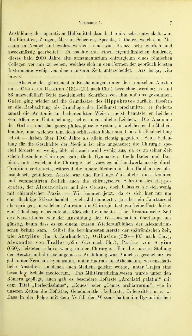 Ausbildung der operativen Hülfsmittel damals bereits sein entwickelt war; die Pinzetten, Zangen, Messer, Scheeren, Specula, Catheter, welche im Mu- seum in Neapel aufbewahrt werden, sind von Bronce sehr zierlich und zweckmässig gearbeitet. Es machte mir einen eigenthümlichen Eindruck, dieses bald 2000 Jahre alte armamentarium chirurgicum eines römischen Collegen vor mir zu sehen, welches sich in den Formen der gebräuchlichsten Instrumente wenig von denen unserer Zeit unterscheidet. Ars longa, vita brevis! Als eine der glänzendsten Erscheinungen unter den römischen Aerzten muss Claudius Galenus (131—201 nach Chr.) bezeichnet werden; es sind 83 unzweifelhaft ächte medicinische Schriften von ihm auf uns gekommen. Galen ging wieder auf die Grundsätze des Hippokrates zurück, insofern er die Beobachtung als Grundlage der Heilkunst proclamirte; er förderte zumal die Anatomie in bedeutendster Weise: meist benutzte er Leichen von Affen zur Untersuchung, selten menschliche Leichen. Die Anatomie des Galen, und das ganze philosophische System, in welches er die Medicin brachte, und welches ihm doch schliesslich höher stand, als die Beobachtung selbst — haben über 1000 Jahre als allein richtig gegolten. Seine Bedeu- timg für die Geschichte der Medicin ist eine ungeheure; die Chirurgie spe- ciell förderte er wenig, übte sie auch wohl wenig aus, da es zu seiner Zeit schon besondere Chirurgen gab, theils Gymnasten, theils Bader und Bar- biere, unter welchen die Chirurgie sich vorwiegend handwerksmäßig durch Tradition verbreitete, während die innere Medicin in den Händen der phi- losophisch gebildeten Aerzte war und für lange Zeit blieb; diese kannten und commentirten freilich auch die chirurgischen Schriften des Hippo- krates, der Alexandriner imd des Celsus, doch befassten sie sich wenig mit chirurgischer Praxis. — AVir könnten jetzt, da es sich hier nur um eine flüchtige Skizze handelt, viele Jahrhunderte, ja über ein Jahrtausend überspringen, in welchem Zeitraum die Chirurgie fast gar keine Fortschritte, zum Theil sogar bedeutende Rückschritte machte. Die Byzantinische Zeit des Kaiserthums war der Ausbildung der Wissenschaften überhaupt un- günstig, kaum dass es zu einem kurzen Wiederaufblühen der Alexandrini- schen Schule kam. Selbst die berühmtesten Aerzte der spätrömischen Zeit, wie Antyllus (im 3. Jahrhundert), Oribasius (326—403 nach Chi'.), Alexander von Tralles (525—605 nach Chr.), Paulus von Aegina (660), leisteten relativ wenig in der Chirurgie. Für die äussere Stellung der Aerzte und ihre schulgemässe Ausbildung war Manches geschehen: es gab unter Nero ein Gymnasium, unter Hadrian ein Athenaeum, wissenschaft- liche Anstalten, in denen auch Medicin gelehrt wurde, unter Trajan eine besondere Schola medicorum. Das Militärmedicinalwesen wurde unter den Römern gepflegt, auch gab es besondere Hofärzte „Archiatri palatini mit dem Titel „Perfectissimus, „Eques oder „Comes archiatrorum, wie in unseren Zeiten die Hofräthe, Geheimeräthe, Leibärzte, Ordensritter u. s. w. Dass in der Folge mit dem Verfall der Wissenschaften im Byzantinischen