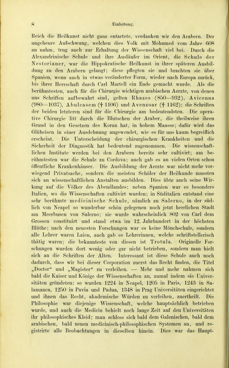 Reich die Heilkunst nicht ganz entartete, verdanken wir den Arabern. Der ungeheure Aufschwung, welchen dies Volk mit Mohamed vom Jahre 608 an nahm, trug auch zur Erhaltung der Wissenschaft viel bei. Durch die Alexandrinische Schule und ihre Ausläufer im Orient, die Schule der Nestorianer, war die Hippokratische Heilkunst in ihrer späteren Ausbil- dung zu den Arabern gelangt; diese pflegten sie und brachten sie über Spanien, wenn auch in etwas veränderter Form, wieder nach Europa zurück, bis ihrer Herrschaft durch Carl Martell ein Ende gemacht wurde. Als die berühmtesten, auch für die Chirurgie wichtigen arabischen Aerzte, von denen uns Schriften aufbewahrt sind, gelten Rhazes (850—932), Avicenna (980—1037), Abulcasem (f 1106) imd Avenzoar (f 1162); die Schriften der beiden letzteren sind für die Chirurgie am bedeutendsten. Die opera- tive Chirurgie litt durch die Blutscheu der Araber, die theilweise ihren Grund in den Gesetzen des Koran hat, in hohem Maasse; dafür wird das Glüheisen in einer Ausdehnung angewendet, wie es für uns kaum begreiflich erscheint. Die Unterscheidung der chirurgischen Krankheiten und die Sicherheit der Diagnostik hat bedeutend zugenommen. Die wissenschaft- lichen Institute werden bei den Arabern bereits sehr cultivirt; am be- rühmtesten war die Schule zu Cordova; auch gab es an vielen Orten schon öffentliche Krankenhäuser. Die Ausbildung der Aerzte war nicht mehr vor- wiegend Privatsache, sondern die meisten Schüler der Heilkunde mussten sich an wissenschaftlichen Anstalten ausbilden. Dies übte auch seine Wir- kimg auf die Völker des Abendlandes; neben Spanien war es besonders Italien, wo die Wissenschaften cultivirt wurden; in Süditalien entstand eine sehr berühmte medicinische Schule, nämlich zu Salerno, in der süd- lich von Neapel so wunderbar schön gelegenen noch jetzt herrlichen Stadt am Meerbusen von Salerno; sie wurde wahrscheinlich 802 von Carl dem Grossen constituirt imd stand etwa im 12. Jahrhundert in der höchsten Blüthe; nach den neuesten Forschungen war es keine Mönchschule, sondern alle Lehrer waren Laien, auch gab es Lehrerinnen, welche schriftstellerisch thätig waren; die bekannteste von diesen ist Trotula. Originelle For- schungen wurden dort wenig oder gar nicht betrieben, sondern man hielt sich an die Schriften der Alten. Interessant ist diese Schule auch noch dadurch, dass wir bei dieser Corporation zuerst das Recht finden, die Titel „Doctor und „Magister zu verleihen. — Mehr und mein: nahmen sich bald die Kaiser und Könige der Wissenschaften an, zumal indem sie Univer- sitäten gründeten: so wurden 1224 in Neapel, 1205 in Paris, 1243 in Sa- lamanca, 1250 in Pavia und Padua, 1348 in Prag Universitäten eingerichtet und ihnen das Recht, akademische Würden zu verleihen, zuertheilt. Die Philosophie war diejenige Wissenschaft, welche hauptsächlich betrieben wurde, und auch die Medicin behielt noch lange Zeit auf den Universitäten ihr philosophisches Kleid; man schloss sich bald dem Galenischen, bald dem arabischen, bald neuen medicinisch-philosophischen Systemen an, und re- gistrirte alle Beobachtungen in dieselben hinein. Dies war das Haupt-