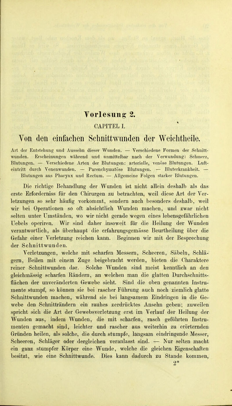 CAPITEL l Von den einfachen Schnittwunden der Weichtheile. Art der Entstehung und Aussehn dieser Wunden. — Verschiedene Formen der Schnitt- wunden. Erscheinungen während und unmittelbar nach der Verwundung: Schmerz, Blutungen. — Verschiedene Arten der Blutungen: arterielle, venöse Blutungen. Luft- eintritt durch Venenwunden. — Parenchymatöse Blutungen. — Bluterkrankheit. — Blutungen aus Pharynx und Rectum. — Allgemeine Folgen starker Blutungen. Die richtige Behandlung der Wunden ist nicht allein deshalb als das erste Erforderniss für den Chirurgen zu betrachten, weil diese Art der Ver- letzungen so sehr häufig vorkommt, sondern auch besonders deshalb, weil wir bei Operationen so oft absichtlich Wunden machen, und zwar nicht selten unter Umständen, wo wir nicht gerade wegen eines lebensgefährlichen Uebels operiren. Wir sind daher insoweit für die Heilung der Wunden verantwortlich, als überhaupt die erfahrungsgemässe Beurtheilung über die Gefahr einer Verletzung reichen kann. Beginnen wir mit der Besprechung der Schnittwunden. Verletzungen, welche mit scharfen Messern, Scheeren, Säbeln, Schlä- gern, Beilen mit einem Zuge beigebracht werden, bieten die Charaktere reiner Schnittwunden dar. Solche Wunden sind meist kenntlich an den gleichmässig scharfen Rändern, an welchen man die glatten Durchschnitts- flächen der unveränderten Gewebe sieht. Sind die oben genannten Instru- mente stumpf, so können sie bei rascher Führung auch noch ziemlich glatte Schnittwunden machen, während sie bei langsamem Eindringen in die Ge- webe den Schnitträndern ein rauhes zerdrücktes Ansehn geben; zuweilen spricht sich die Art der Gewebsverletzung erst im Verlauf der Heilung der Wunden aus, indem Wunden, die mit scharfen, rasch geführten Instru- menten gemacht sind, leichter und rascher aus weiterhin zu erörternden Gründen heilen, als solche, die durch stumpfe, langsam eindringende Messer, Scheeren, Schläger oder dergleichen veranlasst sind. — Nur selten macht ein ganz stumpfer Körper eine Wunde, welche die gleichen Eigenschaften besitzt, wie eine Schnittwunde. Dies kann dadurch zu Stande kommen, 2*