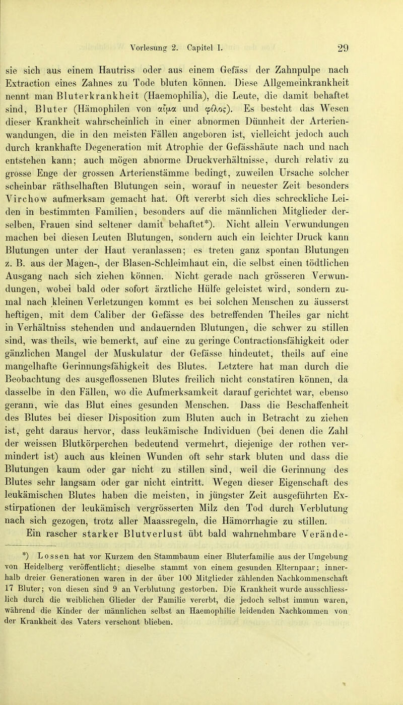 sie sich aus einem Hautriss oder aus einem Gefäss der Zahnpulpe nach Extraction eines Zalmes zu Tode bluten können. Diese Allgemeinkrankheit nennt man Bluterkrankheit (Haemophilia), die Leute, die damit behaftet sind, Bluter (Hämophilen von octu-a und cpiXo?). Es besteht das Wesen dieser Krankheit wahrscheinlich in einer abnormen Dünnheit der Arterien- wandungen, die in den meisten Fällen angeboren ist, vielleicht jedoch auch durch krankhafte Degeneration mit Atrophie der Gefässhäute nach und nach entstehen kann; auch mögen abnorme Druckverhältnisse, durch relativ zu grosse Enge der grossen Arterienstämme bedingt, zuweilen Ursache solcher scheinbar räthselhaften Blutungen sein, worauf in neuester Zeit besonders Virchow aufmerksam gemacht hat. Oft vererbt sich dies schreckliche Lei- den in bestimmten Familien, besonders auf die männlichen Mitglieder der- selben, Frauen sind seltener damit behaftet*). Nicht allein Verwundungen machen bei diesen Leuten Blutungen, sondern auch ein leichter Druck kann Blutimgen unter der Haut veranlassen; es treten ganz spontan Blutungen z. B. aus der Magen-, der Blasen-Schleimhaut ein, die selbst einen tödtlichen Ausgang nach sich ziehen können. Nicht gerade nach grösseren Verwun- dungen, wobei bald oder sofort ärztliche Hülfe geleistet wird, sondern zu- mal nach kleinen Verletzungen kommt es bei solchen Menschen zu äusserst heftigen, mit dem Caliber der Gefässe des betreffenden Theiles gar nicht in Verhältniss stehenden und andauernden Blutungen, die schwer zu stillen sind, was theils, wie bemerkt, auf eine zu geringe Contractionsfähigkeit oder gänzlichen Mangel der Muskulatur der Gefässe hindeutet, theils auf eine mangelhafte Gerinnungsfähigkeit des Blutes. Letztere hat man durch die Beobachtung des ausgeflossenen Blutes freilich nicht constatiren können, da dasselbe in den Fällen, wo die Aufmerksamkeit darauf gerichtet war, ebenso gerann, wie das Blut eines gesunden Menschen. Dass die Beschaffenheit des Blutes bei dieser Disposition zum Bluten auch in Betracht zu ziehen ist, geht daraus hervor, dass leukämische Individuen (bei denen die Zahl der weissen Blutkörperchen bedeutend vermehrt, diejenige der rothen ver- mindert ist) auch aus kleinen Wunden oft sehr stark bluten und dass die Blutungen kaum oder gar nicht zu stillen sind, weil die Gerinnung des Blutes sehr langsam oder gar nicht eintritt. Wegen dieser Eigenschaft des leukämischen Blutes haben die meisten, in jüngster Zeit ausgeführten Ex- stirpationen der leukämisch vergrösserten Milz den Tod durch Verblutung nach sich gezogen, trotz aller Maassregeln, die Hämorrhagie zu stillen. Ein rascher starker Blutverlust übt bald wahrnehmbare Verände- *) Lossen hat vor Kurzem den Stammbaum einer Bluterfamilie aus der Umgebung von Heidelberg veröffentlicht; dieselbe stammt von einem gesunden Elternpaar; inner- halb dreier Generationen waren in der über 100 Mitglieder zählenden Nachkommenschaft 17 Bluter; von diesen sind 9 an Verblutung gestorben. Die Krankheit wurde ausschliess- lich durch die weiblichen Glieder der Familie vererbt, die jedoch selbst immun waren, während die Kinder der männlichen selbst an Haemophilie leidenden Nachkommen von der Krankheit des Vaters verschont blieben.