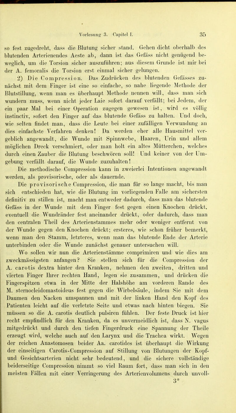 so fest zugedreht, dass die Blutung sicher stand. Gehen dicht oberhalb des blutenden Arterienendes Aeste ab, dann ist das Gefäss nicht genügend be- weglich, um die Torsion sicher auszuführen; aus diesem Grunde ist mir bei der A. femoralis die Torsion erst einmal sicher gelungen. 2) Die Compression. Das Zudrücken des blutenden Gefässes zu- nächst mit dem Finger ist eine so einfache, so nahe liegende Methode der Blutstillung, wenn man es überhaupt Methode nennen will, dass man sich wundern muss, wenn nicht jeder Laie sofort darauf verfällt; bei Jedem, der ein paar Mal bei einer Operation zugegen gewesen ist, wird es völlig instinctiv, sofort den Finger auf das blutende Gefäss zu halten. Und doch, wie selten findet man, dass die Leute bei einer zufälligen Verwundung an dies einfachste Verfahren denken! Da werden eher alle Hausmittel ver- geblich angewandt, die Wunde mit Spinnwebe, Haaren, Urin und allem möglichen Dreck verschmiert, oder man holt ein altes Mütterchen, welches durch einen Zauber die Blutung beschwören soll! Und keiner von der Um- gebung verfällt darauf, die Wunde zuzuhalten! Die methodische Compression kann in zweierlei Intentionen angewandt werden, als provisorische, oder als dauernde. Die provisorische Compression, die man für so lange macht, bis man sich entschieden hat, wie die Blutung im vorliegenden Falle am sichersten definitiv zu stillen ist, macht man entweder dadurch, dass man das blutende Gefäss in der Wunde mit dem Finger fest gegen einen Knochen drückt, eventuell die Wundränder fest aneinander drückt, oder dadurch, dass man den centralen Theil des Arterienstammes mehr oder weniger entfernt von der Wunde gegen den Knochen drückt; ersteres, wie schon früher bemerkt, wenn man den Stamm, letzteres, wenn man das blutende Ende der Arterie unterbinden oder die Wunde zunächst genauer untersuchen will. Wo sollen wir nun die Arterienstämme comprimiren und wie dies am zweckmässigsten anfangen? Sie stellen sich für die Compression der A. carotis dextra hinter den Kranken, nehmen den zweiten, dritten und vierten Finger Ihrer rechten Hand, legen sie zusammen, und drücken die Fingerspitzen etwa in der Mitte der Halshöhe am vorderen Rande des M. sternocleidomastoideus fest gegen die Wirbelsäule, indem Sie mit dem Daumen den Nacken umspannen und mit der linken Hand den Kopf des Patienten leicht auf die verletzte Seite und etwas nach hinten biegen. Sie müssen so die A. carotis deutlich pulsiren fühlen. Der feste Druck ist hier recht empfindlich für den Kranken, da es unvermeidlich ist, dass N. vagus mitgedrückt und durch den tiefen Fingerdruck eine Spannung der Theile erzeugt wird, welche auch auf den Larynx und die Trachea wirkt. Wegen der reichen Anastomosen beider Aa. carotides ist überhaupt die Wirkung der einseitigen Carotis-Compression auf Stillung von Blutungen der Kopf- und Gesichtsarterien nicht sehr bedeutend, und die sichere vollständige beiderseitige Compression nimmt so viel Raum fort, dass man sich in den meisten Fällen mit einer Verringerung des Arterienvolumens durch uiivoll-