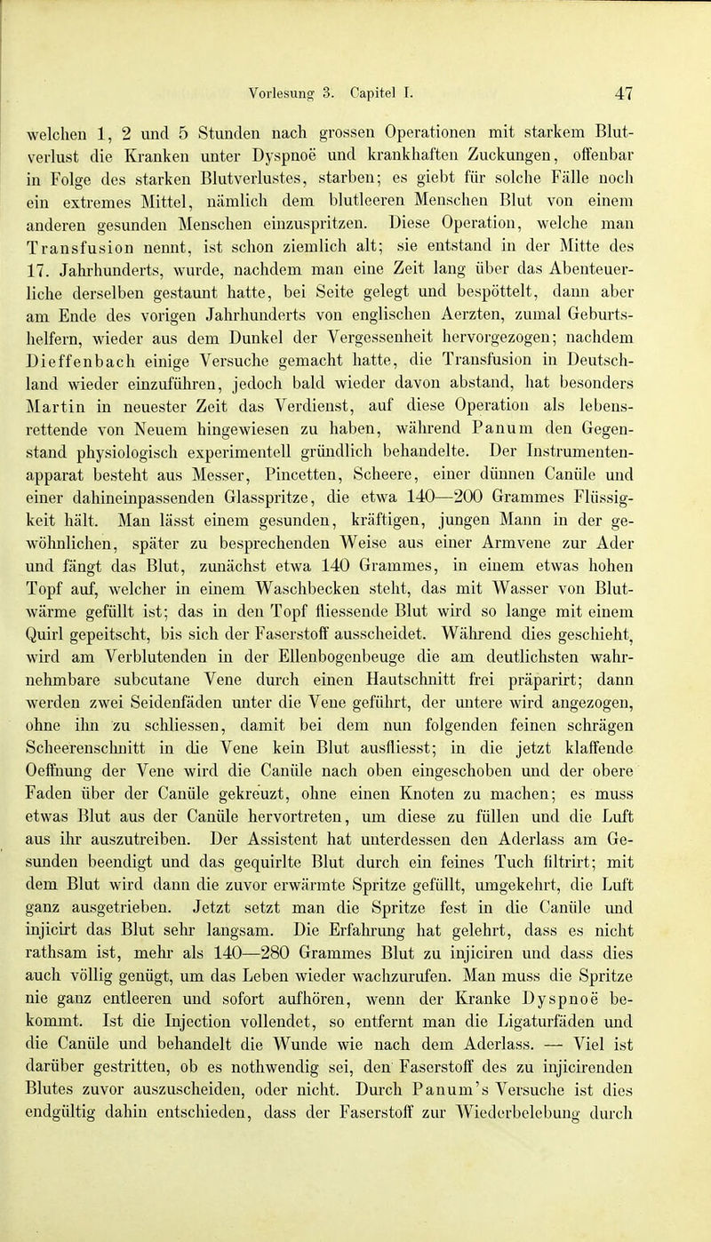 welchen 1, 2 und 5 Stunden nach grossen Operationen mit starkem Blut- verlust die Kranken unter Dyspnoe und krankhaften Zuckungen, offenbar in Folge des starken Blutverlustes, starben; es giebt für solche Fälle noch ein extremes Mittel, nämlich dem blutleeren Menschen Blut von einem anderen gesunden Menschen einzuspritzen. Diese Operation, welche man Transfusion nennt, ist schon ziemlich alt; sie entstand in der Mitte des 17. Jahrhunderts, wurde, nachdem man eine Zeit lang über das Abenteuer- liche derselben gestaunt hatte, bei Seite gelegt und bespöttelt, dann aber am Ende des vorigen Jahrhunderts von englischen Aerzten, zumal Gebm-ts- helfern, wieder aus dem Dunkel der Vergessenheit hervorgezogen; nachdem Dieffenbach einige Versuche gemacht hatte, die Transfusion in Deutsch- land wieder einzuführen, jedoch bald wieder davon abstand, hat besonders Martin in neuester Zeit das Verdienst, auf diese Operation als lebens- rettende von Neuem hingewiesen zu haben, während Panum den Gegen- stand physiologisch experimentell gründlich behandelte. Der Instrumenten- apparat besteht aus Messer, Pincetten, Scheere, einer dünnen Canüle und einer dahineinpassenden Glasspritze, die etwa 140—200 Grammes Flüssig- keit hält. Man lässt einem gesunden, kräftigen, jungen Mann in der ge- wöhnlichen, später zu besprechenden Weise aus einer Armvene zur Ader und fängt das Blut, zunächst etwa 140 Grammes, in einem etwas hohen Topf auf, welcher in einem Waschbecken steht, das mit Wasser von Blut- wärme gefüllt ist; das in den Topf fiiessende Blut wird so lange mit einem Quirl gepeitscht, bis sich der Faserstoff ausscheidet. Während dies geschieht, wird am Verblutenden in der Ellenbogenbeuge die am deutlichsten wahr- nehmbare subcutane Vene durch einen Hautschnitt frei präparirt; dann werden zwei Seidenfäden unter die Vene geführt, der untere wird angezogen, ohne ihn zu schliessen, damit bei dem nun folgenden feinen schrägen Scheerenschnitt in die Vene kein Blut ausfliesst; in die jetzt klaffende Oeffnung der Vene wird die Caniüe nach oben eingeschoben und der obere Faden über der Canüle gekreuzt, ohne einen Knoten zu machen; es muss etwas Blut aus der Canüle hervortreten, um diese zu füllen und die Luft aus ihr auszutreiben. Der Assistent hat unterdessen den Aderlass am Ge- sunden beendigt und das gequirlte Blut durch ein feines Tuch filtrirt; mit dem Blut wird dann die zuvor erwärmte Spritze gefüllt, umgekehrt, die Luft ganz ausgetrieben. Jetzt setzt man die Spritze fest in die Canüle und injicirt das Blut sehr langsam. Die Erfahrimg hat gelehrt, dass es nicht rathsam ist, mehr als 140—280 Grammes Blut zu injiciren und dass dies auch völlig genügt, um das Leben wieder wachzurufen. Man muss die Spritze nie ganz entleeren und sofort aufhören, wenn der Kranke Dyspnoe be- kommt. Ist die Injection vollendet, so entfernt man die Ligaturfäden und die Canüle und behandelt die Wunde wie nach dem Aderlass. — Viel ist darüber gestritten, ob es nothwendig sei, den Faserstoff des zu injicirenden Blutes zuvor auszuscheiden, oder nicht. Durch Panum's Versuche ist dies endgültig dahin entschieden, dass der Faserstoff zur Wiederbelebung durch
