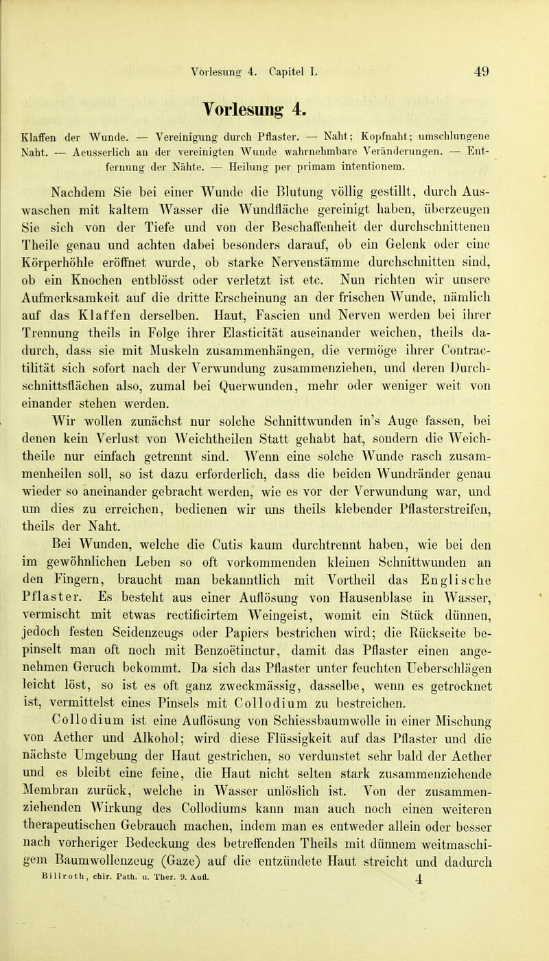 Vorlesung 4. Klaffen der Wunde. — Vereinigung durch Pflaster. — Naht; Kopfnaht; umschlungene Naht. — Aeusserlich an der vereinigten Wunde wahrnehmbare Veränderungen. — Ent- fernung der Nähte. — Heilung per primam intentionem. Nachdem Sie bei einer Wunde die Blutung völlig gestillt, durch Aus- waschen mit kaltem Wasser die Wundfläche gereinigt haben, überzeugen Sie sich von der Tiefe und von der Beschaffenheit der durchschnittenen Theile genau und achten dabei besonders darauf, ob ein Gelenk oder eine Körperhöhle eröffnet wurde, ob starke Nervenstämme durchschnitten sind, ob ein Knochen entblösst oder verletzt ist etc. Nun richten wir unsere Aufmerksamkeit auf die dritte Erscheinung an der frischen Wunde, nämlich auf das Klaffen derselben. Haut, Fascien und Nerven werden bei ihrer Trennung theils in Folge ihrer Elasticität auseinander weichen, theils da- durch, dass sie mit Muskeln zusammenhängen, die vermöge ihrer Contrac- tilität sich sofort nach der Verwundung zusammenziehen, und deren Durch- schnittsflächen also, zumal bei Querwunden, mehr oder weniger weit von einander stehen werden. Wir wollen zunächst nur solche Schnittwunden in's Auge fassen, bei denen kein Verlust von Weichtheilen Statt gehabt hat, sondern die Weich- theile nur einfach getrennt sind. Wenn eine solche Wunde rasch zusam- menheilen soll, so ist dazu erforderlich, dass die beiden Wundränder genau wieder so aneinander gebracht werden, wie es vor der Verwundung war, und um dies zu erreichen, bedienen wir uns theils klebender Pflasterstreifen, theils der Naht. Bei Wunden, welche die Cutis kaum durchtrennt haben, wie bei den im gewölmlichen Leben so oft vorkommenden kleinen Schnittwunden an den Fingern, braucht man bekanntlich mit Vortheil das Englische Pflaster. Es besteht aus einer Auflösung von Hausenblase in Wasser, vermischt mit etwas rectificirtem Weingeist, womit ein Stück dünnen, jedoch festen Seidenzeugs oder Papiers bestrichen wird; die Rückseite be- pinselt man oft noch mit Benzoetinctur, damit das Pflaster einen ange- nehmen Geruch bekommt. Da sich das Pflaster unter feuchten Ueberschlägen leicht löst, so ist es oft ganz zweckmässig, dasselbe, wenn es getrocknet ist, vermittelst eines Pinsels mit Collodium zu bestreichen. Collodium ist eine Auflösung von Schiessbaumwolle in einer Mischung von Aether und Alkohol; wird diese Flüssigkeit auf das Pflaster und die nächste Umgebung der Haut gestrichen, so verdunstet sein- bald der Aether und es bleibt eine feine, die Haut nicht selten stark zusammenziehende Membran zurück, welche in Wasser unlöslich ist. Von der zusammen- ziehenden Wirkung des Collodiums kann man auch noch einen weiteren therapeutischen Gebrauch machen, indem man es entweder allein oder besser nach vorheriger Bedeckung des betreffenden Theils mit dünnem weitmaschi- gem Baumwollenzeug (Gaze) auf die entzündete Haut streicht und dadurch Billroth, chir. Path. u. Ther. 9. AuÖ. 4