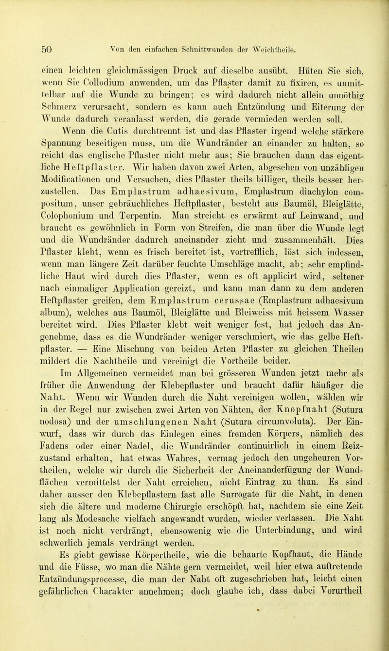 einen leichten gleichmässigen Druck auf dieselbe ausübt. Hüten Sie sich, wenn Sie Collodium anwenden, um das Pflaster damit zu fixiren, es unmit- telbar auf die Wunde zu bringen; es wird dadurch nicht allein unnöthig Schmerz verursacht, sondern es kann auch Entzündung und Eiterung der Wunde dadurch veranlasst werden, die gerade vermieden werden soll. Wenn die Cutis durchtrennt ist und das Pflaster irgend welche stärkere Spannung beseitigen muss, um die Wundränder an einander zu halten, so reicht das englische Pflaster nicht mehr aus; Sie brauchen dann das eigent- liche Heftpflaster. Wir haben davon zwei Arten, abgesehen von unzähligen Modificationen und Versuchen, dies Pflaster theils billiger, theils besser her- zustellen. Das Emplastrum adhaesivum, Emplastrum diachylon com- positum, unser gebräuchliches Heftpflaster, besteht aus Baumöl, Bleiglätte, Colophonium und Terpentin. Man streicht es erwärmt auf Leinwand, und braucht es gewöhnlich in Form von Streifen, die man über die Wunde legt und die Wundränder dadurch aneinander zieht und zusammenhält. Dies Pflaster klebt, wenn es frisch bereitet ist, vortrefflich, löst sich indessen, wenn man längere Zeit darüber feuchte Umschläge macht, ab; sehr empfind- liche Haut wird durch dies Pflaster, wenn es oft applicirt wird, seltener nach einmaliger Application gereizt, und kann man dann zu dem anderen Heftpflaster greifen, dem Emplastrum cerussae (Emplastrum adhaesivum album), welches aus Baumöl, Bleiglätte und Bleiweiss mit heissem Wasser bereitet wird. Dies Pflaster klebt weit weniger fest, hat jedoch das An- genehme, dass es die Wundränder weniger verschmiert, wie das gelbe Heft- pflaster. — Eine Mischung von beiden Arten Pflaster zu gleichen Theilen mildert die Nachtheile und vereinigt die Vortheile beider. Im Allgemeinen vermeidet man bei grösseren Wunden jetzt mehr als früher die Anwendung der Klebepflaster und braucht dafür häufiger die Naht. Wenn wir Wunden durch die Naht vereinigen wollen, wählen wir in der Regel nur zwischen zwei Arten von Nähten, der Knopfnaht (Sutura nodosa) und der umschlungenen Naht (Sutura circumvoluta). Der Ein- wurf, dass wir durch das Einlegen emes fremden Körpers, nämlich des Fadens oder einer Nadel, die Wundränder continuirlich in einem Reiz- zustand erhalten, hat etwas Wahres, vermag jedoch den ungeheuren Vor- theilen, welche wir durch die Sicherheit der Aneinanderfügung der Wund- flächen vermittelst der Naht erreichen, nicht Eintrag zu thun. Es sind daher ausser den Klebepflastern fast alle Surrogate für die Naht, in denen sich die ältere und moderne Chirurgie erschöpft hat, nachdem sie eine Zeit lang als Modesache vielfach angewandt wurden, wieder verlassen. Die Naht ist noch nicht verdrängt, ebensowenig wie die Unterbindung, und wird schwerlich jemals verdrängt werden. Es giebt gewisse Körpertheile, wie die behaarte Kopfhaut, die Hände und die Füsse, wo man die Nähte gern vermeidet, weil hier etwa auftretende Eutzündungsprocesse, die man der Naht oft zugeschrieben hat, leicht einen gefährlichen Charakter annehmen; doch glaube ich, dass dabei Vorurtheil