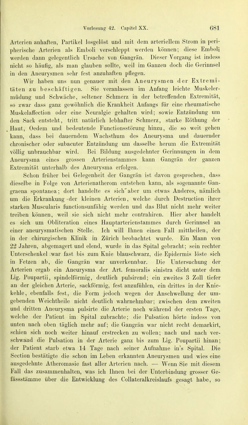 Arterien anhaften, Partikel losgelöst und mit dem arteriellem Strom in peri- pherische Arterien als Emboli verschleppt werden können; diese Emboli werden dann gelegentlich Ursache von. Gangrän. Dieser Vorgang ist indess nicht so häufig, als man glauben sollte, weil im Ganzen doch die Gerinnsel in den Aneurysmen sehr fest anzuhaften pflegen. Wir haben uns nun genauer mit den Aneurysmen der Extremi- täten zu beschäftigen. Sie veranlassen im Anfang leichte Muskeler- müdung und Schwäche, seltener Schmerz in der betreffenden Extremität, so zwar dass ganz gewöhnlich die Krankheit Anfangs für eine rheumatische Muskelaffection oder eine Neuralgie gehalten wird; sowie Entzündung um den Sack entsteht, tritt natürlich lebhafter Schmerz, starke Röthung der Haut, Oedem und bedeutende Functionsstörung hinzu, die so weit gehen kann, dass bei dauerndem Wachsthum des Aneurysma und dauernder chronischer oder subacuter Entzündung um dasselbe herum die Extremität völlig unbrauchbar wird. Bei Bildung ausgedehnter Gerinnungen in dem Aneurysma eines grossen Arterienstammes kann Gangrän der ganzen Extremität unterhalb des Aneurysma erfolgen. Schon früher bei Gelegenheit der Gangrän ist davon gesprochen, dass dieselbe in Folge von Arterienatherom entstehen kann, als sogenannte Gan- graena spontanea; dort handelte es sich' aber um etwas Anderes, nämlich um die Erkrankung-der kleinen Arterien, welche durch Destruction ihrer starken Muscularis functionsunfähig werden und das Blut nicht mehr weiter treiben können, weil sie sich nicht mehr contrahiren. Hier aber handelt es sich um Obliteration eines Hauptarterienstammes durch Gerinnsel an einer aneurysmatischen Stelle. Ich will Ihnen einen Fall mittheilen, der in der chirurgischen Klinik in Zürich beobachtet wurde. Ein Mann von 22 Jahren, abgemagert und elend, wurde in das Spital gebracht; sein rechter Unterschenkel .war fast bis zum Knie blauschwarz, die Epidermis löste sich in Fetzen ab, die Gangrän war unverkennbar. Die Untersuchung der Arterien ergab ein Aneurysma der Art. femoralis sinistra dicht unter dem Lig. Poupartii, spindelförmig, deutlich pulsirend; ein zweites 3 Zoll tiefer an der gleichen Arterie, sackförmig, fest anzufühlen, ein drittes in der Knie- kehle, ebenfalls fest, die Form jedoch wegen der Anschwellung der um- gebenden Weichtheile nicht deutlich wahrnehmbar; zwischen dem zweiten und dritten Aneurysma pulsirte die Arterie noch während der ersten Tage, welche der Patient im Spital zubrachte; die Pulsation hörte indess von unten nach oben täglich mehr auf; die Gangrän war nicht recht demarkirt, schien sich noch weiter hinauf erstrecken zu wollen; nach und nach ver- schwand die Pulsation in der Arterie ganz bis zum Lig. Poupartii hinan; der Patient starb etwa 14 Tage nach seiner Aufnahme in's Spital. Die Section bestätigte die schon im Leben erkannten Aneurysmen und wies eine ausgedehnte Atheromasie fast aller Arterien nach. — Wenn Sie mit diesem Fall das zusammenhalten, was ich Ihnen bei der Unterbindung grosser Ge- fässstämme über die Entwicklung des Collateralkreislaufs gesagt habe, so