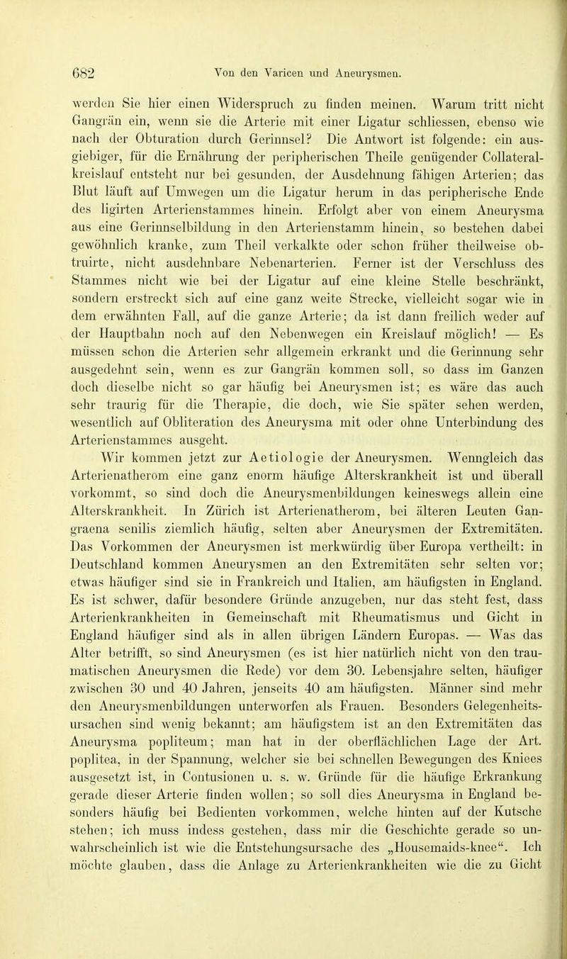 werden Sie hier einen Widerspruch zu finden meinen. Warum tritt nicht Gangrän ein, wenn sie die Arterie mit einer Ligatur schliessen, ebenso wie nach der Obturation durch Gerinnsel? Die Antwort ist folgende: ein aus- giebiger, für die Ernährung der peripherischen Theile genügender Collateral- hreislauf entsteht nur bei gesunden, der Ausdehnung fähigen Arterien; das Blut läuft auf Umwegen um die Ligatur herum in das peripherische Ende des ligirten Arterienstammes hinein. Erfolgt aber von einem Aneurysma aus eine Gerinnselbildung in den Arterienstamm hinein, so bestehen dabei gewöhnlich kranke, zum Theil verkalkte oder schon früher theilweise ob- truirte, nicht ausdehnbare Nebenarterien. Ferner ist der Verschluss des Stammes nicht wie bei der Ligatur auf eine kleine Stelle beschränkt, sondern erstreckt sich auf eine ganz weite Strecke, vielleicht sogar wie in dem erwähnten Fall, auf die ganze Arterie; da ist dann freilich weder auf der Hauptbalm noch auf den Nebenwegen ein Kreislauf möglich! — Es müssen schon die Arterien sehr allgemein erkrankt und die Gerinnung sehr ausgedehnt sein, wenn es zur Gangrän kommen soll, so dass im Ganzen doch dieselbe nicht so gar häufig bei Aneurysmen ist; es wäre das auch sehr traurig für die Therapie, die doch, wie Sie später sehen werden, wesentlich auf Obliteration des Aneurysma mit oder ohne Unterbindung des Arterienstarnmes ausgeht. Wir kommen jetzt zur Aetiologie der Aneurysmen. Wenngleich das Arterienatherom eine ganz enorm häufige Alterskrankheit ist und überall vorkommt, so sind doch die Aneurysmenbildungen keineswegs allein eine Alterskrankheit. In Zürich ist Arterienatherom, bei älteren Leuten Gan- graena senilis ziemlich häufig, selten aber Aneurysmen der Extremitäten. Das Vorkommen der Aneurysmen ist merkwürdig über Europa vertheilt: in Deutschland kommen Aneurysmen an den Extremitäten sehr selten vor; etwas häufiger sind sie in Frankreich und Italien, am häufigsten in England. Es ist schwer, dafür besondere Gründe anzugeben, nur das steht fest, dass Arterienkrankheiten in Gemeinschaft mit Rheumatismus und Gicht in England häufiger sind als in allen übrigen Ländern Europas. — Was das Alter betrifft, so sind Aneurysmen (es ist hier natürlich nicht von den trau- matischen Aneurysmen die Rede) vor dem 30. Lebensjahre selten, häufiger zwischen 30 und 40 Jahren, jenseits 40 am häufigsten. Männer sind mehr den Aneurysmenbildungen unterworfen als Frauen. Besonders Gelegenheits- ursachen sind wenig bekannt; am häufigstem ist an den Extremitäten das Aneurysma popliteum; man hat in der oberflächlichen Lage der Art. poplitea, in der Spannung, welcher sie bei schnellen Bewegungen des Kniees ausgesetzt ist, in Contusionen u. s. w. Gründe für die häufige Erkrankung gerade dieser Arterie finden wollen; so soll dies Aneurysma in England be- sonders häufig bei Bedienten vorkommen, welche hinten auf der Kutsche stehen; ich muss indess gestehen, dass mir die Geschichte gerade so un- wahrscheinlich ist wie die Entstehungsursache des „Housemaids-knee. Ich möchte glauben, dass die Anlage zu Arterienkrankheiten wie die zu Gicht