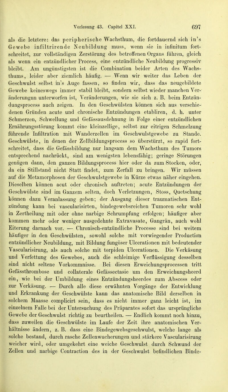 als die letztere: das peripherische Wachsthum, die fortdauernd sich in's Gewebe infiltrirende Neubildung muss, wenn sie in infinitum fort- schreitet, zur vollständigen Zerstörung des betroffenen Organs führen, gleich als wenn ein entzündlicher Process, eine entzündliche Neubildung progressiv bleibt. Am ungünstigsten ist die Combination beider Arten des Wachs- thums, leider aber ziemlich häufig. — Wenn wir weiter das Leben der Geschwulst selbst in's Auge fassen, so finden wir, dass das neugebildete Gewebe keineswegs immer stabil bleibt, sondern selbst wieder manchen Ver- änderungnn unterworfen ist, Veränderungen, wie sie sich z. B. beim Entzün- dungsprocess auch zeigen. In den Geschwülsten können sich aus verschie- denen Gründen acute und chronische Entzündungen etabliren, d. h. unter Schmerzen, Schwellung und Gefässausdehnung in Folge einer entzündlichen Ernährungsstörung kommt eine kleinzellige, selbst zur eitrigen Schmelzung führende Infiltration mit Wanderzellen im Geschwulstgewebe zu Stande. Geschwülste, in denen der Zellbildungsprocess so überstürzt, so rapid fort- schreitet, dass die Gefässbildung nur langsam dem Wachsthum des Tumors entsprechend nachrückt, sind am wenigsten lebensfähig; geringe Störungen genügen dann, den ganzen Bildungsprocess hier oder da zum Stocken, oder, da ein Stillstand nicht Statt findet, zum Zerfall zu bringen. Wir müssen auf die Metamorphosen der Geschwulstgewebe in Kürze etwas näher eingehen. Dieselben können acut oder chronisch auftreten; acute Entzündungen der Geschwülste sind im Ganzem selten, doch Verletzungen, Stoss, Quetschung können dazu Veranlassung geben; der Ausgang dieser traumatischen Ent- zündung kann bei vascularisirten, bindegewebsreichen Tumoren sehr wohl in Zertheilung mit oder ohne narbige Schrumpfung erfolgen; häufiger aber kommen mehr oder weniger ausgedehnte Extravasate, Gangrän, auch wohl Eiterung darnach vor. — Chronisch-entzündliche Processe sind bei weitem häufiger in den Geschwülsten, sowohl solche mit vorwiegender Production entzündlicher Neubildung, mit Bildung fungöser Ulcerationen mit bedeutender Vascularisirung, als auch solche mit torpiden Ulcerationen. Die Verkäsung und Verfettung des Gewebes, auch die schleimige Verflüssigung desselben sind nicht seltene Vorkommnisse. Bei diesen Erweichungsprocessen tritt Gefässthrombose und collaterale Gefässectasie um den Erweichungsheerd ein, wie bei der Umbildung eines Entzündungsheerdes zum Abscess oder zur Verkäsung. •— Durch alle diese erwähnten Vorgänge der Entwicklung und Erkrankung der Geschwülste kann das anatomische Bild derselben in solchem Maasse complicirt sein, dass es nicht immer ganz leicht ist, im einzelnem Falle bei der Untersuchung des Präparates sofort das ursprüngliche Gewebe der Geschwulst richtig zu beurtheilen. — Endlich kommt noch hinzu, dass zuweilen die Geschwülste im Laufe der Zeit ihre anatomischen Ver- hältnisse ändern, z. B. dass eine Bindegewebsgeschwulst, welche lange als solche bestand, durch rasche Zellenwucherungen und stärkere Vascularisirung weicher wird, oder umgekehrt eine weiche Geschwulst durch Schwund der Zellen und narbige Contraction des in der Geschwulst befindlichen Binde-