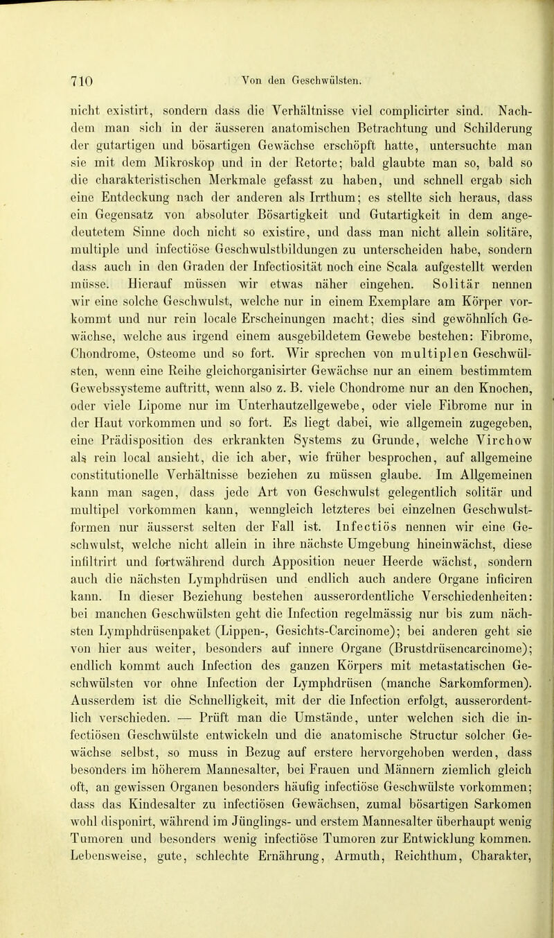 nicht existirt, sondern dass die Verhältnisse viel complicirter sind. Nach- dem man sich in der äusseren anatomischen Betrachtung und Schilderung der gutartigen uud bösartigen Gewächse erschöpft hatte, untersuchte man sie mit dem Mikroskop und in der Retorte; bald glaubte man so, bald so die charakteristischen Merkmale gefasst zu haben, und schnell ergab sich eine Entdeckung nach der anderen als Irrthum; es stellte sich heraus, dass ein Gegensatz von absoluter Bösartigkeit und Gutartigkeit in dem ange- deutetem Sinne doch nicht so existire, und dass man nicht allein solitäre, multiple und infectiöse Geschwulstbildungen zu unterscheiden habe, sondern dass auch in den Graden der Infectiosität noch eine Scala aufgestellt werden müsse. Hierauf müssen wir etwas näher eingehen. Solitär nennen wir eine solche Geschwulst, welche nur in einem Exemplare am Körper vor- kommt und nur rein locale Erscheinungen macht; dies sind gewöhnlich Ge- wächse, welche aus irgend einem ausgebildetem Gewebe bestehen: Fibrome, Chondrome, Osteome und so fort. Wir sprechen von multiplen Geschwül- sten, wenn eine Reihe gleichorganisirter Gewächse nur an einem bestimmtem Gewebssysteme auftritt, wenn also z. B. viele Chondrome nur an den Knochen, oder viele Lipome nur im Unterhautzellgewebe, oder viele Fibrome nur in der Haut vorkommen und so fort. Es liegt dabei, wie allgemein zugegeben, eine Prädisposition des erkrankten Systems zu Grunde, welche Virchow als rein local ansieht, die ich aber, wie früher besprochen, auf allgemeine constitutionelle Verhältnisse beziehen zu müssen glaube. Im Allgemeinen kann man sagen, dass jede Art von Geschwulst gelegentlich solitär und multipel vorkommen kann, wenngleich letzteres bei einzelnen Geschwulst- formen nur äusserst selten der Fall ist. Infectiös nennen wir eine Ge- schwulst, welche nicht allein in ihre nächste Umgebung hineinwächst, diese infiltrirt und fortwährend durch Apposition neuer Heerde wächst, sondern auch die nächsten Lymphdrüsen und endlich auch andere Organe inficiren kann. In dieser Beziehung bestehen ausserordentliche Verschiedenheiten: bei manchen Geschwülsten geht die Infection regelmässig nur bis zum näch- sten Lymphdrüsenpaket (Lippen-, Gesichts-Carcinome); bei anderen geht sie von hier aus weiter, besonders auf innere Organe (Brustdrüsencarcinome); endlich kommt auch Infection des ganzen Körpers mit metastatischen Ge- schwülsten vor ohne Lifection der Lymphdrüsen (manche Sarkomformen). Ausserdem ist die Schnelligkeit, mit der die Infection erfolgt, ausserordent- lich verschieden. — Prüft man die Umstände, unter welchen sich die in- fectiösen Geschwülste entwickeln und die anatomische Structur solcher Ge- wächse selbst, so muss in Bezug auf erstere hervorgehoben werden, dass besonders im höherem Mannesalter, bei Frauen und Männern ziemlich gleich oft, an gewissen Organen besonders häufig infectiöse Geschwülste vorkommen; dass das Kindesalter zu infectiösen Gewächsen, zumal bösartigen Sarkomen wohl disponirt, während im Jünglings- und erstem Mannesalter überhaupt wenig Tumoren und besonders wenig infectiöse Tumoren zur Entwicklung kommen. Lebensweise, gute, schlechte Ernährung, Armuth, Reichthum, Charakter,