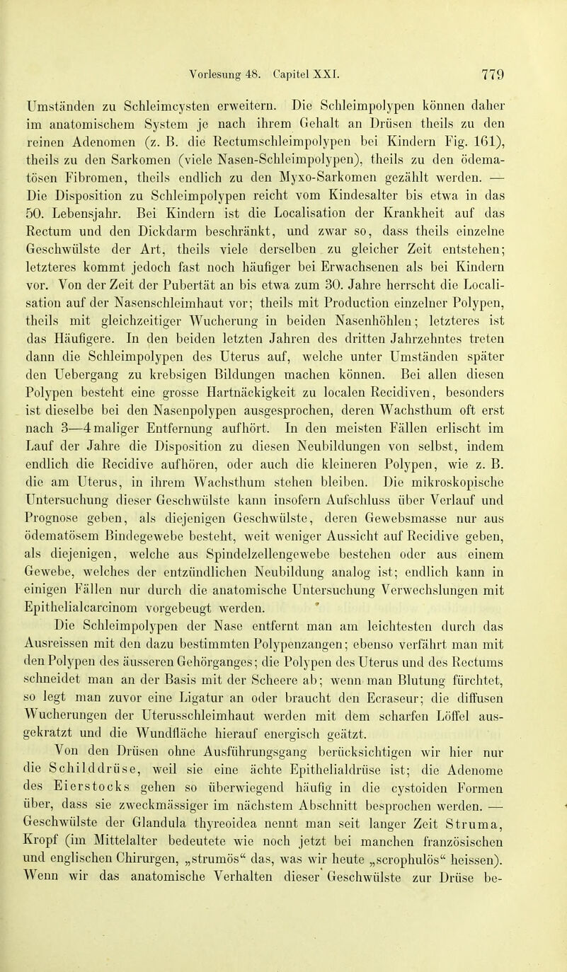 Umständen zu Schleimcysten erweitern. Die Schleimpolypen können daher im anatomischem System je nach ihrem Gehalt an Drüsen theils zu den reinen Adenomen (z. B. die Rectumschleimpolypen bei Kindern Fig. 161), theils zu den Sarkomen (viele Nasen-Schleimpolypen), theils zu den ödema- tösen Fibromen, theils endlich zu den Myxo-Sarkomen gezählt werden. — Die Disposition zu Schleimpolypen reicht vom Kindesalter bis etwa in das 50. Lebensjahr. Bei Kindern ist die Localisation der Krankheit auf das Rectum und den Dickdarm beschränkt, und zwar so, dass theils einzelne Geschwülste der Art, theils viele derselben zu gleicher Zeit entstehen; letzteres kommt jedoch fast noch häufiger bei Erwachsenen als bei Kindern vor. Von der Zeit der Pubertät an bis etwa zum 30. Jahre herrscht die Locali- sation auf der Nasenschleimhaut vor; theils mit Production einzelner Polypen, theils mit gleichzeitiger Wucherung in beiden Nasenhöhlen; letzteres ist das Häufigere. In den beiden letzten Jahren des dritten Jahrzehntes treten dann die Schleimpolypen des Uterus auf, welche unter Umständen später den Uebergang zu krebsigen Bildungen machen können. Bei allen diesen Polypen besteht eine grosse Hartnäckigkeit zu localen Recidiven, besonders ist dieselbe bei den Nasenpolypen ausgesprochen, deren Wachsthum oft erst nach 3—4 maliger Entfernung aufhört. In den meisten Fällen erlischt im Lauf der Jahre die Disposition zu diesen Neubildungen von selbst, indem endlich die Recidive aufhören, oder auch die kleineren Polypen, wie z. B. die am Uterus, in ihrem Wachsthum stehen bleiben. Die mikroskopische Untersuchung dieser Geschwülste kann insofern Aufschluss über Verlauf und Prognose geben, als diejenigen Geschwülste, deren Gewebsmasse nur aus ödematösem Bindegewebe besteht, weit weniger Aussicht auf Recidive geben, als diejenigen, welche aus Spindelzellengewebe bestehen oder aus einem Gewebe, welches der entzündlichen Neubildung analog ist; endlich kann in einigen Fällen nur durch die anatomische Untersuchung Verwechslungen mit Epithelialcarcinom vorgebeugt werden. Die Schleimpolypen der Nase entfernt man am leichtesten durch das Ausreissen mit den dazu bestimmten Polypenzangen; ebenso verfährt man mit den Polypen des äusseren Gehörganges; die Polypen des Uterus und des Rectums schneidet man an der Basis mit der Scheere ab; wenn man Blutung fürchtet, so legt man zuvor eine Ligatur an oder braucht den Ecraseur; die diffusen Wucherungen der Uterusschleimhaut werden mit dem scharfen Löffel aus- gekratzt und die Wundfläehe hierauf energisch geätzt. Von den Drüsen ohne Ausführungsgang berücksichtigen wir hier nur die Schilddrüse, weil sie eine ächte Epithelialdrüse ist; die Adenome des Eierstocks gehen so überwiegend häufig in die cystoiden Formen über, dass sie zweckmässiger im nächstem Abschnitt besprochen werden. — Geschwülste der Glandula thyreoidea nennt man seit langer Zeit Struma, Kropf (im Mittelalter bedeutete wie noch jetzt bei manchen französischen und englischen Chirurgen, „strumös das, was wir heute „scrophulös heissen). Wenn wir das anatomische Verhalten dieser Geschwülste zur Drüse be-