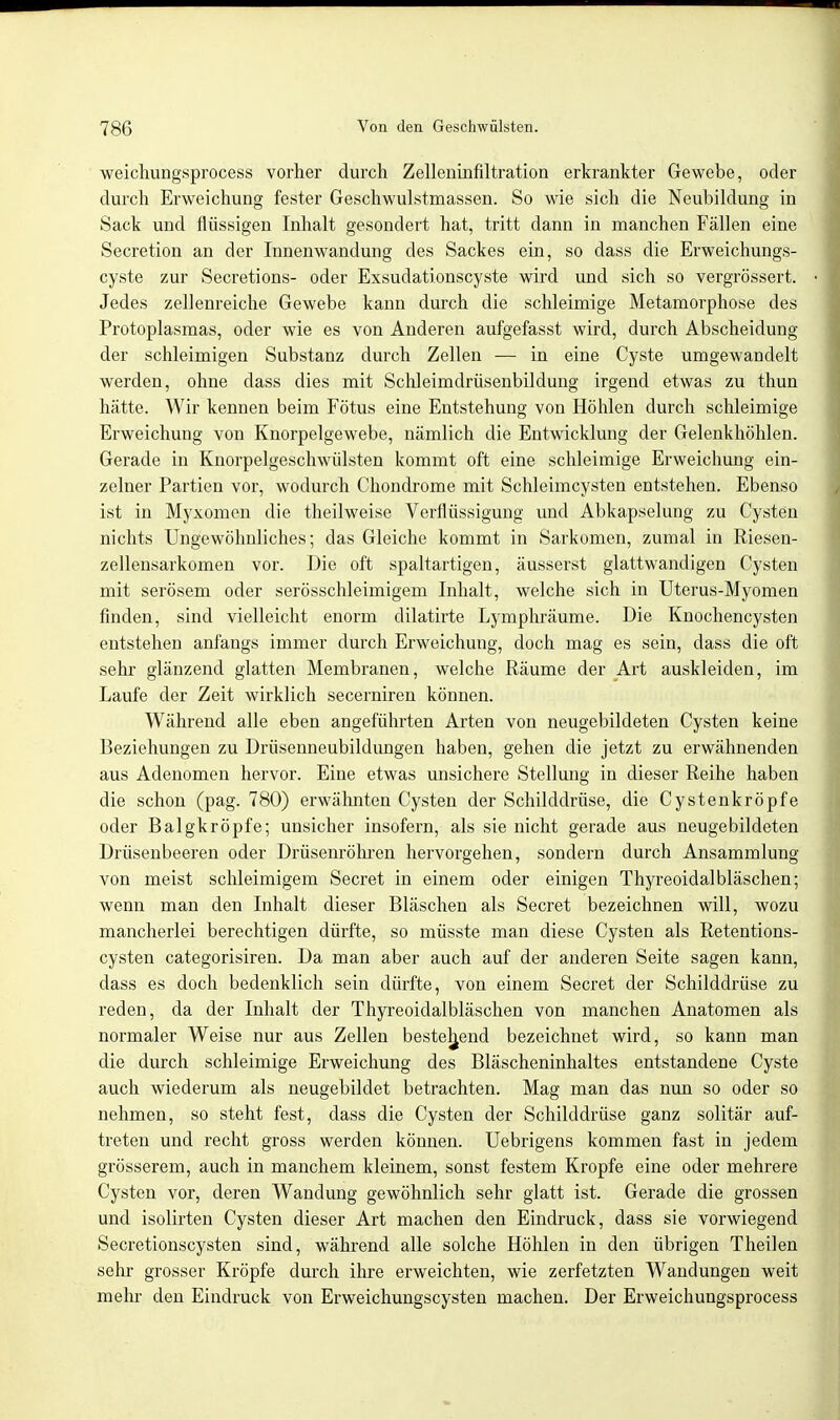 weichungsprocess vorher durch Zellenirifiltration erkrankter Gewebe, oder durch Erweichung fester Geschwulstmassen. So wie sich die Neubildung in Sack und flüssigen Inhalt gesondert hat, tritt dann in manchen Fällen eine Secretion an der Innenwandung des Sackes ein, so dass die Erweichungs- cyste zur Secretions- oder Exsudationscyste wird und sich so vergrössert. Jedes zellenreiche Gewebe kann durch die schleimige Metamorphose des Protoplasmas, oder wie es von Anderen aufgefasst wird, durch Abscheidung der schleimigen Substanz durch Zellen — in eine Cyste umgewandelt werden, ohne dass dies mit Schleimdrüsenbildung irgend etwas zu thun hätte. Wir kennen beim Fötus eine Entstehung von Höhlen durch schleimige Erweichung von Knorpelgewebe, nämlich die Entwicklung der Gelenkhöhlen. Gerade in Knorpelgeschwülsten kommt oft eine schleimige Erweichung ein- zelner Partien vor, wodurch Chondrome mit Schleimcysten entstehen. Ebenso ist in Myxomen die theilweise Verflüssigung und Abkapselung zu Cysten nichts Ungewöhnliches; das Gleiche kommt in Sarkomen, zumal in Riesen- zellensarkomen vor. Die oft spaltartigen, äusserst glattwandigen Cysten mit serösem oder serösschleimigem Inhalt, welche sich in Uterus-Myomen finden, sind vielleicht enorm dilatirte Lymphräume. Die Knochencysten entstehen anfangs immer durch Erweichung, doch mag es sein, dass die oft sehr glänzend glatten Membranen, welche Räume der Art auskleiden, im Laufe der Zeit wirklich secerniren können. Während alle eben angeführten Arten von neugebildeten Cysten keine Beziehungen zu Drüsenneubildungen haben, gehen die jetzt zu erwähnenden aus Adenomen hervor. Eine etwas unsichere Stellung in dieser Reihe haben die schon (pag. 780) erwähnten Cysten der Schilddrüse, die Cystenkröpfe oder Balgkröpfe; unsicher insofern, als sie nicht gerade aus neugebildeten Drüsenbeeren oder Drüsenröhren hervorgehen, sondern durch Ansammlung von meist schleimigem Secret in einem oder einigen ThyreoidalWäschen; wenn man den Inhalt dieser Bläschen als Secret bezeichnen will, wozu mancherlei berechtigen dürfte, so müsste man diese Cysten als Retentions- cysten categorisiren. Da man aber auch auf der anderen Seite sagen kann, dass es doch bedenklich sein dürfte, von einem Secret der Schilddrüse zu reden, da der Inhalt der Thyreoidalbläschen von manchen Anatomen als normaler Weise nur aus Zellen bestehend bezeichnet wird, so kann man die durch schleimige Erweichung des Bläscheninhaltes entstandene Cyste auch wiederum als neugebildet betrachten. Mag man das nun so oder so nehmen, so steht fest, dass die Cysten der Schilddrüse ganz solitär auf- treten und recht gross werden können. Uebrigens kommen fast in jedem grösserem, auch in manchem kleinem, sonst festem Kröpfe eine oder mehrere Cysten vor, deren Wandung gewöhnlich sehr glatt ist. Gerade die grossen und isolirten Cysten dieser Art machen den Eindruck, dass sie vorwiegend Secretionscysten sind, während alle solche Höhlen in den übrigen Theilen sehr grosser Kröpfe durch ihre erweichten, wie zerfetzten Wandungen weit mehr den Eindruck von Erweichungscysten machen. Der Erweichungsprocess