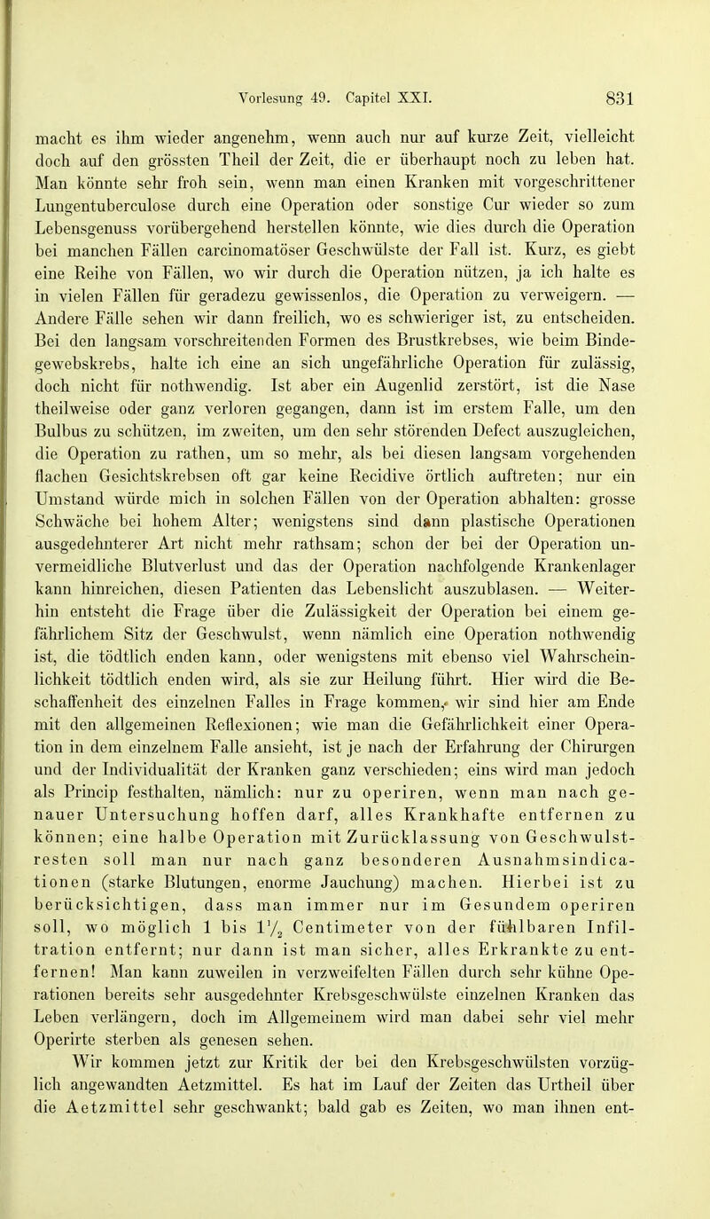 macht es ihm wieder angenehm, wenn auch nur auf kurze Zeit, vielleicht doch auf den grössten Theil der Zeit, die er überhaupt noch zu leben hat. Man könnte sehr froh sein, wenn man einen Kranken mit vorgeschrittener Lungentuberculose durch eine Operation oder sonstige Cur wieder so zum Lebensgenuss vorübergehend herstellen könnte, wie dies durch die Operation bei manchen Fällen carcinomatöser Geschwülste der Fall ist. Kurz, es giebt eine Reihe von Fällen, wo wir durch die Operation nützen, ja ich halte es in vielen Fällen für geradezu gewissenlos, die Operation zu verweigern. — Andere Fälle sehen wir dann freilich, wo es schwieriger ist, zu entscheiden. Bei den langsam vorschreitenden Formen des Brustkrebses, wie beim Binde- gewebskrebs, halte ich eine an sich ungefährliche Operation für zulässig, doch nicht für nothwendig. Ist aber ein Augenlid zerstört, ist die Nase theilweise oder ganz verloren gegangen, dann ist im erstem Falle, um den Bulbus zu schützen, im zweiten, um den sehr störenden Defect auszugleichen, die Operation zu rathen, um so mehr, als bei diesen langsam vorgehenden flachen Gesichtskrebsen oft gar keine Recidive örtlich auftreten; nur ein Umstand würde mich in solchen Fällen von der Operation abhalten: grosse Schwäche bei hohem Alter; wenigstens sind dann plastische Operationen ausgedehnterer Art nicht mehr rathsam; schon der bei der Operation un- vermeidliche Blutverlust und das der Operation nachfolgende Krankenlager kann hinreichen, diesen Patienten das Lebenslicht auszublasen. — Weiter- hin entsteht die Frage über die Zulässigkeit der Operation bei einem ge- fährlichem Sitz der Geschwulst, wenn nämlich eine Operation nothwendig ist, die tödtlich enden kann, oder wenigstens mit ebenso viel Wahrschein- lichkeit tödtlich enden wird, als sie zur Heilung führt. Hier wird die Be- schaffenheit des einzelnen Falles in Frage kommen,» wir sind hier am Ende mit den allgemeinen Reflexionen; wie man die Gefährlichkeit einer Opera- tion in dem einzelnem Falle ansieht, ist je nach der Erfahrung der Chirurgen und der Individualität der Kranken ganz verschieden; eins wird man jedoch als Princip festhalten, nämlich: nur zu operiren, wenn man nach ge- nauer Untersuchung hoffen darf, alles Krankhafte entfernen zu können; eine halbe Operation mit Zurücklassung von Geschwulst- resten soll man nur nach ganz besonderen Ausnahmsindica- tionen (starke Blutungen, enorme Jauchung) machen. Hierbei ist zu berücksichtigen, dass man immer nur im Gesundem operiren soll, wo möglich 1 bis l'/2 Centimeter von der fühlbaren Infil- tration entfernt; nur dann ist man sicher, alles Erkrankte zu ent- fernen! Man kann zuweilen in verzweifelten Fällen durch sehr kühne Ope- rationen bereits sehr ausgedehnter Krebsgeschwülste einzelnen Kranken das Leben verlängern, doch im Allgemeinem wird man dabei sehr viel mehr Operirte sterben als genesen sehen. Wir kommen jetzt zur Kritik der bei den Krebsgeschwülsten vorzüg- lich angewandten Aetzmittel. Es hat im Lauf der Zeiten das Urtheil über die Aetzmittel sehr geschwankt; bald gab es Zeiten, wo man ihnen ent-