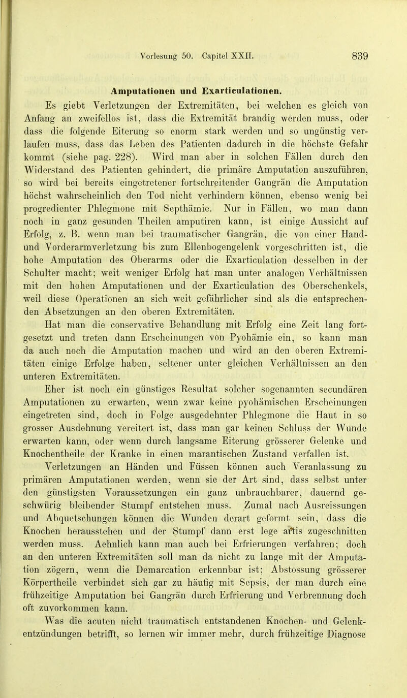 Amputationen und Exarticulationen. Es giebt Verletzungen der Extremitäten, bei welchen es gleich von Anfang an zweifellos ist, dass die Extremität brandig werden muss, oder dass die folgende Eiterung so enorm stark werden und so ungünstig ver- laufen muss, dass das Leben des Patienten dadurch in die höchste Gefahr kommt (siehe pag. 228). Wird man aber in solchen Fällen durch den Widerstand des Patienten gehindert, die primäre Amputation auszuführen, so wird bei bereits eingetretener fortschreitender Gangrän die Amputation höchst wahrscheinlich den Tod nicht verhindern können, ebenso wenig bei progredienter Phlegmone mit Septhämie. Nur in Fällen, wo man dann noch in ganz gesunden Theilen amputiren kann, ist einige Aussicht auf Erfolg, z. B. wenn man bei traumatischer Gangrän, die von einer Hand- und Vorderarmverletzung bis zum Ellenbogengelenk vorgeschritten ist, die hohe Amputation des Oberarms oder die Exarticulation desselben in der Schulter macht; weit weniger Erfolg hat man unter analogen Verhältnissen mit den hohen Amputationen und der Exarticulation des Oberschenkels, weil diese Operationen an sich weit gefährlicher sind als die entsprechen- den Absetzungen an den oberen Extremitäten. Hat man die conservative Behandlung mit Erfolg eine Zeit lang fort- gesetzt und treten dann Erscheinungen von Pyohämie ein, so kann man da auch noch die Amputation machen und wird an den oberen Extremi- täten einige Erfolge haben, seltener unter gleichen Verhältnissen an den unteren Extremitäten. Eher ist noch ein günstiges Resultat solcher sogenannten secundären Amputationen zu erwarten, wenn zwar keine pyohämischen Erscheinungen eingetreten sind, doch in Folge ausgedehnter Phlegmone die Haut in so grosser Ausdehnung vereitert ist, dass man gar keinen Schluss der Wunde erwarten kann, oder wenn durch langsame Eiterung grösserer Gelenke und Knochentheile der Kranke in einen marantischen Zustand verfallen ist. Verletzungen an Händen und Füssen können auch Veranlassung zu primären Amputationen werden, wenn sie der Art sind, dass selbst unter den günstigsten Voraussetzungen ein ganz unbrauchbarer, dauernd ge- schwürig bleibender Stumpf entstehen muss. Zumal nach Ausreissungen und Abquetschungen können die Wunden derart geformt sein, dass die Knochen herausstehen und der Stumpf dann erst lege aitis zugeschnitten werden muss. Aehnlich kann man auch bei Erfrierungen verfahren; doch an den unteren Extremitäten soll man da nicht zu lange mit der Amputa- tion zögern, wenn die Demarcation erkennbar ist; Abstossung grösserer Körpertheile verbindet sich gar zu häufig mit Sepsis, der man durch eine frühzeitige Amputation bei Gangrän durch Erfrierung und Verbrennung doch oft zuvorkommen kann. Was die acuten nicht traumatisch entstandenen Knochen- und Gelenk- entzündungen betrifft, so lernen wir immer mehr, durch frühzeitige Diagnose