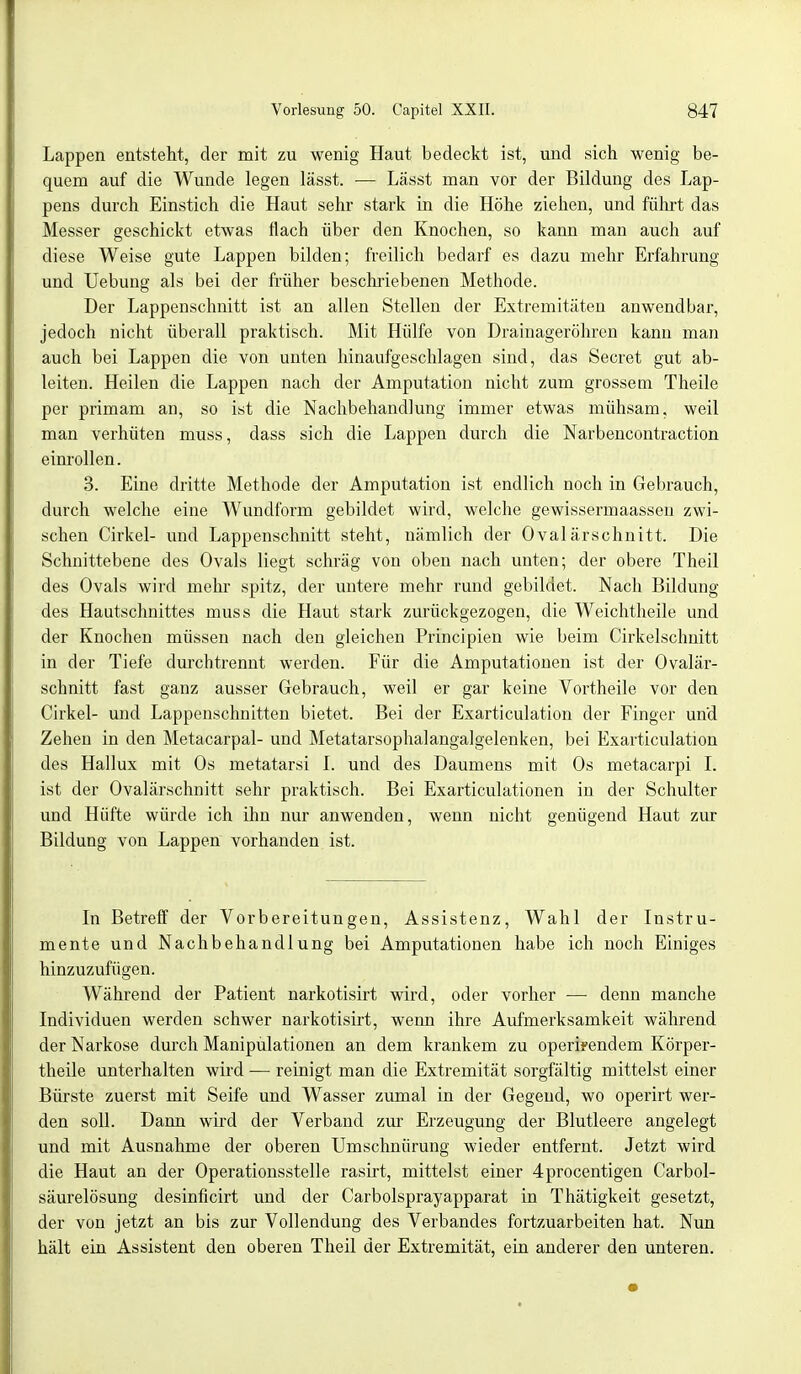 Lappen entsteht, der mit zu wenig Haut bedeckt ist, und sich wenig be- quem auf die Wunde legen lässt. — Lässt man vor der Bildung des Lap- pens durch Einstich die Haut sehr stark in die Höhe ziehen, und führt das Messer geschickt etwas flach über den Knochen, so kann man auch auf diese Weise gute Lappen bilden; freilich bedarf es dazu mehr Erfahrung und Uebung als bei der früher beschriebenen Methode. Der Lappenschnitt ist an allen Stellen der Extremitäten anwendbar, jedoch nicht überall praktisch. Mit Hülfe von Drainageröhren kann man auch bei Lappen die von unten hinaufgeschlagen sind, das Beeret gut ab- leiten. Heilen die Lappen nach der Amputation nicht zum grossem Theile per primam an, so ist die Nachbehandlung immer etwas mühsam, weil man verhüten muss, dass sich die Lappen durch die Narbencontraction einrollen. 3. Eine dritte Methode der Amputation ist endlich noch in Gebrauch, durch welche eine Wundform gebildet wird, welche gewissermaassen zwi- schen Cirkel- und Lappenschnitt steht, nämlich der Ovalärschnitt. Die Schnittebene des Ovals liegt schräg von oben nach unten; der obere Theil des Ovals wird mehr spitz, der untere mehr rund gebildet. Nach Bildung des Hautschnittes muss die Haut stark zurückgezogen, die Weichtheile und der Knochen müssen nach den gleichen Principien wie beim Cirkelschnitt in der Tiefe durchtrennt werden. Für die Amputationen ist der Ovalär- schnitt fast ganz ausser Gebrauch, weil er gar keine Vortheile vor den Cirkel- und Lappenschnitten bietet. Bei der Exarticulation der Finger und Zehen in den Metacarpal- und Metatarsophalangalgelenken, bei Exarticulation des Hallux mit Os metatarsi I. und des Daumens mit Os metacarpi I. ist der Ovalärschnitt sehr praktisch. Bei Exarticulationen in der Schulter und Hüfte würde ich ihn nur anwenden, wenn nicht genügend Haut zur Bildung von Lappen vorhanden ist. In Betreff der Vorbereitungen, Assistenz, Wahl der Instru- mente und Nachbehandlung bei Amputationen habe ich noch Einiges hinzuzufügen. Während der Patient narkotisirt wird, oder vorher — denn manche Individuen werden schwer narkotisirt, wenn ihre Aufmerksamkeit während der Narkose durch Manipulationen an dem krankem zu operheendem Körper- theile unterhalten wird ■— reinigt man die Extremität sorgfältig mittelst einer Bürste zuerst mit Seife und Wasser zumal in der Gegend, wo operirt wer- den soll. Dann wird der Verband zur Erzeugung der Blutleere angelegt und mit Ausnahme der oberen Umschnürung wieder entfernt. Jetzt wird die Haut an der Operationsstelle rasirt, mittelst einer 4procentigen Carbol- säurelösung desinficirt und der Carbolsprayapparat in Thätigkeit gesetzt, der von jetzt an bis zur Vollendung des Verbandes fortzuarbeiten hat. Nun hält ein Assistent den oberen Theil der Extremität, ein anderer den unteren.