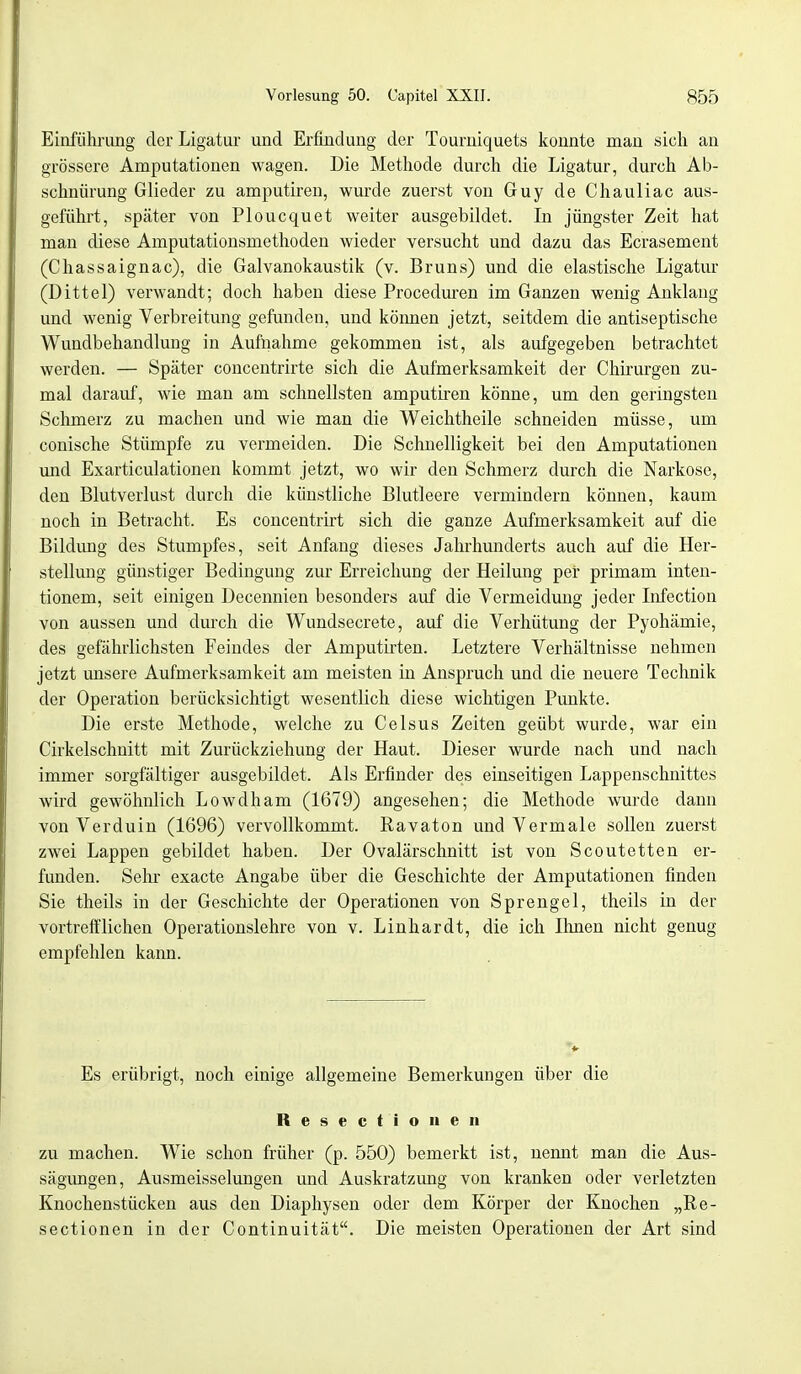 Einführung der Ligatur und Erfindung der Tourniquets konnte man sich an grössere Amputationen wagen. Die Methode durch die Ligatur, durch Ab- schnürung Glieder zu amputiren, wurde zuerst von Guy de Chauliac aus- geführt, später von Ploucquet weiter ausgebildet. In jüngster Zeit hat man diese Amputationsmethoden wieder versucht und dazu das Ecrasement (Chassaignac), die Galvanokaustik (v. Bruns) und die elastische Ligatur (Dittel) verwandt; doch haben diese Proceduren im Ganzen wenig Anklang und wenig Verbreitung gefunden, und köimen jetzt, seitdem die antiseptische Wundbehandlung in Aufnahme gekommen ist, als aufgegeben betrachtet werden. — Später concentrirte sich die Aufmerksamkeit der Chirurgen zu- mal darauf, wie man am schnellsten amputiren könne, um den geringsten Schmerz zu machen und wie man die Weichtheile schneiden müsse, um conische Stümpfe zu vermeiden. Die Schnelligkeit bei den Amputationen und Exarticulationen kommt jetzt, wo wir den Schmerz durch die Narkose, den Blutverlust durch die künstliche Blutleere vermindern köimen, kaum noch in Betracht. Es concentrirt sich die ganze Aufmerksamkeit auf die Bildimg des Stumpfes, seit Anfang dieses Jahrhunderts auch auf die Her- stellung günstiger Bedingung zur Erreichung der Heilung per primam inten- tionem, seit einigen Decennien besonders auf die Vermeidung jeder Infection von aussen und durch die Wundsecrete, auf die Verhütung der Pyohämie, des gefährlichsten Feindes der Amputirten. Letztere Verhältnisse nehmen jetzt unsere Aufmerksamkeit am meisten in Anspruch und die neuere Technik der Operation berücksichtigt wesentlich diese wichtigen Punkte. Die erste Methode, welche zu Celsus Zeiten geübt wurde, war ein Cirkelschnitt mit Zurückziehung der Haut. Dieser wurde nach und nach immer sorgfältiger ausgebildet. Als Erfinder des einseitigen Lappenschnittes wird gewöhnlich Lowdham (1679) angesehen; die Methode wurde dann von Verduin (1696) vervollkommt. Ravaton und Vermale sollen zuerst zwei Lappen gebildet haben. Der Ovalärschnitt ist von Scoutetten er- funden. Sehr exaete Angabe über die Geschichte der Amputationen finden Sie theils in der Geschichte der Operationen von Sprengel, theils in der vortrefflichen Operationslehre von v. Linhardt, die ich Ihnen nicht genug empfehlen kann. Es erübrigt, noch einige allgemeine Bemerkungen über die Resectionen zu machen. Wie schon früher (p. 550) bemerkt ist, nennt man die Aus- sägungen, Ausmeisselungen und Auskratzung von kranken oder verletzten Knochenstücken aus den Diaphysen oder dem Körper der Knochen „Re- sectionen in der Continuität. Die meisten Operationen der Art sind