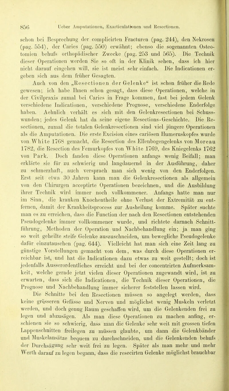 schon bei Besprechung der cornplicirten Fracturen (pag. 244), den Nekrosen (pag. 554), der Caries (pag. 550) erwähnt; ebenso die sogenannten Osteo- tomien behufs orthopädischer Zwecke (pag. 253 und 565). Die Technik dieser Operationen werden Sie so oft in der Klinik sehen, dass ich hier nicht darauf eingehen will, sie ist meist sehr einfach. Die Indicationen er- geben sich aus dem früher Gesagten. Auch von den „Resectionen der Gelenke ist schon früher die Rede gewesen; ich habe Ihnen schon gesagt, dass diese Operationen, welche in der Civilpraxis zumal bei Caries in Frage kommen, fast bei jedem Gelenk verschiedene Indicationen, verschiedene Prognose, verschiedene Enderfolge haben. Aehnlich verhält es sich mit den Gelenkresectionen bei Schuss- wunden; jedes Gelenk hat da seine eigene Resections-Geschichte. Die Re- sectionen, zumal die totalen Gelenkresectionen sind viel jüngere Operationen als die Amputationen. Die erste Excision eines cariösen Humeruskopfes wurde von White 1768 gemacht, die Resection des Ellenbogengelenks von Moreau 1782, die Resection des Femurkopfes von White 1769, des Kniegelenks 1762 von Park. Doch fanden diese Operationen anfangs wenig Beifall; man erklärte sie für zu schwierig und langdauernd in der Ausführung, daher zu schmerzhaft, auch versprach man sich wenig von den Enderfolgen. Erst seit etwa 30 Jahren kann man die Gelenkresectionen als allgemein von den Chirurgen acceptirte Operationen bezeichnen, und die Ausbildung ihrer Technik wird immer noch vollkommener. Anfangs hatte man nur im Sinn, die kranken Knochentheile ohne Verlust der Extremität zu ent- fernen, damit der Krankheitsprocess zur Ausheilung komme. Später suchte man es zu erreichen, dass die Function der nach den Resectionen entstehenden Pseudogelenke immer vollkommener wurde, und richtete darnach Schnitt- führung, Methoden der Operation und Nachbehandlung ein; ja man ging so weit geheilte steife Gelenke auszuschneiden, um bewegliche Pseudogelenke dafür einzutauschen (pag. 644). Vielleicht hat man sich eine Zeit lang zu günstige Vorstellungen gemacht von dem, was durch diese Operationen er- reichbar ist, und hat die Indicationen dazu etwas zu weit gestellt; doch ist jedenfalls Ausserordentliches erreicht und bei der concentrirten Aufmerksam- keit, welche gerade jetzt vielen dieser Operationen zugewandt wird, ist zu erwarten, dass sich die Indicationen, die Technik dieser Operationen, die Prognose und Nachbehandlung immer sicherer feststellen lassen wird. Die Schnitte bei den Resectionen müssen so angelegt werden, dass keine grösseren Gefässe und Nerven und möglichst wenig Muskeln verletzt werden, und doch genug Raum geschaffen wird, um die Gelenkenden frei zu legen und abzusägen. Als man diese Operationen zu machen anfing, er- schienen sie so schwierig, dass man die Gelenke sehr weit mit grossen tiefen Lappenschnitten freilegen zu müssen glaubte, um dann die Gelenkbänder und Muskelansätze bequem zu durchschneiden, und die Gelenkenden behufs der Durchsägung sehr weit frei zu legen. Später als man mehr und mehr Werth darauf zu legen begann, dass die resecirten Gelenke möglichst brauchbar