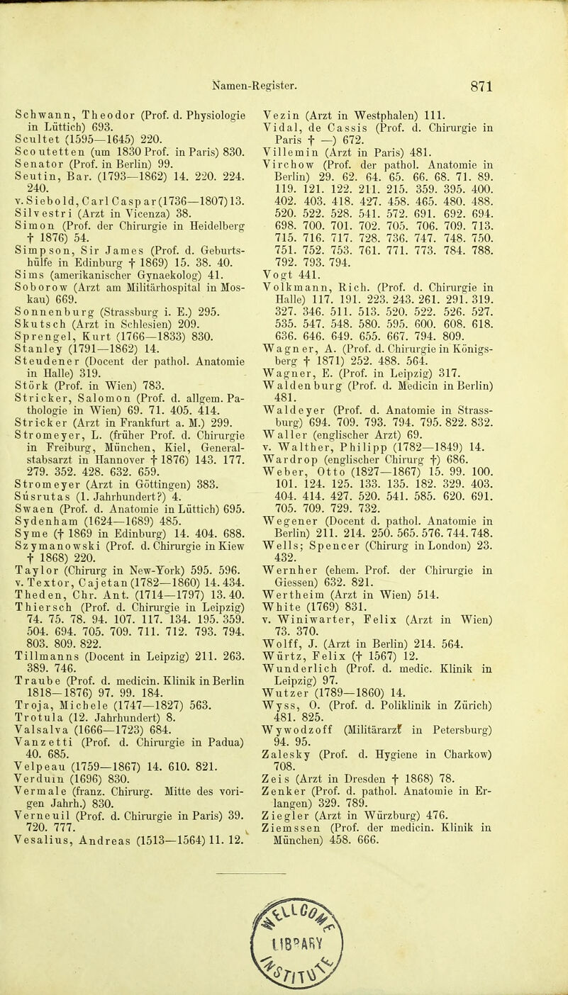 Schwann, Theodor (Prof. d. Physiologie in Lüttich) 693. Scultet (1595—1645) 220. Scoutetten (um 1830 Prof. in Paris) 830. Senator (Prof. in Berlin) 99. Seutin, Bar. (1793—1862) 14. 220. 224. 240. v.Siebold, Carl Caspar(1736—1807)13. Silvestri (Arzt in Vicenza) 38. Simon (Prof. der Chirurgie in Heidelberg f 1876) 54. Simpson, Sir James (Prof. d. Geburts- hülfe in Edinburg f 1869) 15. 38. 40. Sims (amerikanischer Gynaekolog) 41. S o b o r o w (Arzt am Militärhospital in Mos- kau) 669. Sonnenburg (Strassburg i. E.) 295. Skutsch (Arzt in Schlesien) 209. Sprengel, Kurt (1766—1833) 830. Stanley (1791—1862) 14. Steudener (Docent der pathol. Anatomie in Halle) 319. Stork (Prof. in Wien) 783. Stricker, Salomon (Prof. d. allgem. Pa- thologie in Wien) 69. 71. 405. 414. Stricker (Arzt in Frankfurt a. M.) 299. Stromeyer, L. (früher Prof. d. Chirurgie in Freiburg, München, Kiel, General- stabsarzt in Hannover f 1876) 143. 177. 279. 352. 428. 632. 659. Stromeyer (Arzt in Göttingen) 383. Süsrutas (1. Jahrhundert?) 4. Swaen (Prof. d. Anatomie in Lüttich) 695. Sydenham (1624—1689) 485. Syme (f 1869 in Edinburg) 14. 404. 688. Szymanowski (Prof. d. Chirurgie in Kiew f 1868) 220. Taylor (Chirurg in New-York) 595. 596. v. Textor, Cajetan (1782—1860) 14.434. Theden, Chr. Ant. (1714—1797) 13.40. Thiersch (Prof. d. Chirurgie in Leipzig) 74. 75. 78. 94. 107. 117. 134. 195. 359. 504. 694. 705. 709. 711. 712. 793. 794. 803. 809. 822. Tillmanns (Docent in Leipzig) 211. 263. 389. 746. Traube (Prof. d. medicin. Klinik in Berlin 1818-1876) 97. 99. 184. Troja, Micbele (1747—1827) 563. Trotula (12. Jahrhundert) 8. Valsalva (1666—1723) 684. Vanzetti (Prof. d. Chirurgie in Padua) 40. 685. Velpeau (1759—1867) 14. 610. 821. Verdum (1696) 830. Vermale (franz. Chirurg. Mitte des vori- gen Jahrh.) 830. Verneuil (Prof. d. Chirurgie in Paris) 39. 720. 777. Vesalius, Andreas (1513—1564) 11. 12. Vezin (Arzt in Westphalen) 111. Vidal, de Cassis (Prof. d. Chirurgie in Paris f —) 672. Villemin (Arzt in Paris) 481. Virchow (Prof. der pathol. Anatomie in Berlin) 29. 62. 64. 65. 66. 68. 71. 89. 119. 121. 122. 211. 215. 359. 395. 400. 402. 403. 418. 427. 458. 465. 480. 488. 520. 522. 528. 541. 572. 691. 692. 694. 698. 700. 701. 702. 705. 706. 709. 713. 715. 716. 717. 728. 736. 747. 748. 750. 751. 752. 753. 761. 771. 773. 784. 788. 792. 793. 794. Vogt 441. Volk mann, Rieh. (Prof. d. Chirurgie in Halle) 117. 191. 223. 243. 261. 291. 319. 327. 346. 511. 513. 520. 522. 526. 527. 535. 547. 548. 580. 595. 600. 608. 618. 636. 646. 649. 655. 667. 794. 809. Wagner, A. (Prof. d. Chirurgie in Königs- berg f 1871) 252. 488. 564. Wagner, E. (Prof. in Leipzig) 317. Waldenburg (Prof. d. Medicin in Berlin) 481. Waldeyer (Prof. d. Anatomie in Strass- burg) 694. 709. 793. 794. 795. 822. 832. Waller (englischer Arzt) 69. v. Walther, Philipp (1782—1849) 14. Wardrop (englischer Chirurg f) 686. Weber, Otto (1827—1867) 15. 99. 100. 101. 124. 125. 133. 135. 182. 329. 403. 404. 414. 427. 520. 541. 585. 620. 691. 705. 709. 729. 732. Wegener (Docent d. pathol. Anatomie in Berlin) 211. 214. 250.565.576.744.748. Wells; Spencer (Chirurg in London) 23. 432. Wernher (ehem. Prof. der Chirurgie in Giessen) 632. 821. Wertheim (Arzt in Wien) 514. White (1769) 831. v. Winiwarter, Felix (Arzt in Wien) 73. 370. Wolff, J. (Arzt in Berlin) 214. 564. Würtz, Felix (f 1567) 12. Wunderlich (Prof. d. medic. Klinik in Leipzig) 97. Wutzer (1789—1860) 14. Wyss, O. (Prof. d. Poliklinik in Zürich) 481. 825. Wywodzoff (Militärarzt in Petersburg) 94. 95. Zalesky (Prof. d. Hygiene in Charkow) 708. Zeis (Arzt in Dresden f 1868) 78. Zenker (Prof. d. pathol. Anatomie in Er- langen) 329. 789. Ziegler (Arzt in Würzburg) 476. Ziemssen (Prof. der medicin. Klinik in München) 458. 666.