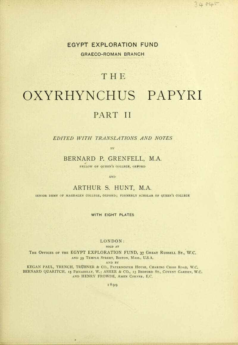 34 *τ+ EGYPT EXPLORATION FUND GRAECO-ROMAN BRANCH THE OXYRHYNCHUS PAPYRI PART II EDITED WITH TRANSLATIONS AND NOTES BY BERNARD P. GRENFELL, M.A. FELLOW OF QUEEN'S COLLEGE, OXFORD AND ARTHUR S. HUNT, M.A. SENIOR DEMY OF MAGDALEN COLLEGE, OXFORD; FORMERLY SCHOLAR OF QUEEN'S COLLEGE WITH EIGHT PLATES LONDON: SOLD AT The Offices of the EGYPT EXPLORATION FUND, 37 Great Russell St., W.C. and 59 Temple Street, Boston, Mass., U.S.A. AND BY KEGAN PAUL, TRENCH, TRUBNER & CO., Paternoster House, Charing Cross Road, W.C. BERNARD QUARITCH, 15 Piccadilly, W.j ASHER & CO., 13 Bedford St., Covent Garden, W.C. and HENRY FROWDE, Amen Corner, E.C. 1899