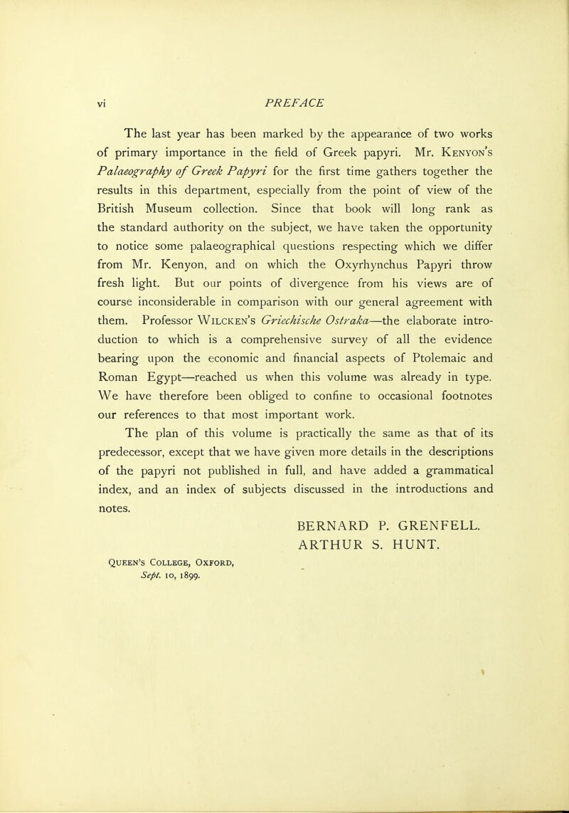 The last year has been marked by the appearance of two works of primary importance in the field of Greek papyri. Mr. Kenyon's Palaeography of Greek Papyri for the first time gathers together the results in this department, especially from the point of view of the British Museum collection. Since that book will long rank as the standard authority on the subject, we have taken the opportunity to notice some palaeographical questions respecting which we differ from Mr. Kenyon, and on which the Oxyrhynchus Papyri throw fresh light. But our points of divergence from his views are of course inconsiderable in comparison with our general agreement with them. Professor Wilcken's Griechische Ostraka—the elaborate intro- duction to which is a comprehensive survey of all the evidence bearing upon the economic and financial aspects of Ptolemaic and Roman Egypt—reached us when this volume was already in type. We have therefore been obliged to confine to occasional footnotes our references to that most important work. The plan of this volume is practically the same as that of its predecessor, except that we have given more details in the descriptions of the papyri not published in full, and have added a grammatical index, and an index of subjects discussed in the introductions and notes. BERNARD P. GRENFELL. ARTHUR S. HUNT. Queen's College, Oxford, Sept. 10, 1899. V