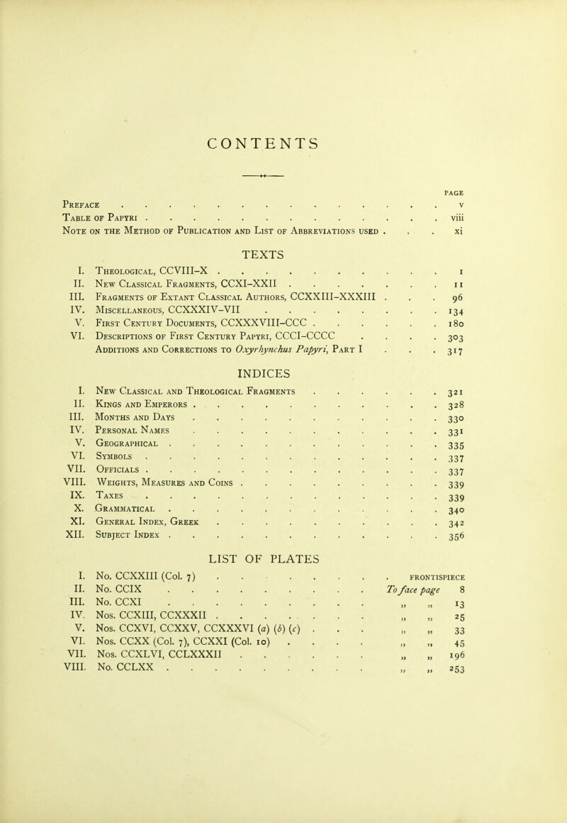 CONTENTS PAGE Preface .............. v Table of Papyri ............. viii Note on the Method of Publication and List of Abbreviations used xi TEXTS I. τ τ 11. III. Fragments of Extant Classical Authors, CCXXIII-XXXIII . . . 96 IV. Miscellaneous, CCXXXIV-VII • 134 V. First Century Documents, CCXXXVIII-CCC . . 180 VI. Descriptions of First Century Papyri, CCCI-CCCC • 3°3 Additions and Corrections to Oxyrhynchus Papyri, Part I • 317 INDICES I. New Classical and Theological Fragments • 321 II. Kings and Emperors ........ . 328 III. Months and Days ........ • 330 IV. Personal Names ........ • 331 V. Geographical ......... • 335 VI. Symbols .......... • 337 VII. Officials . • 337 VIII. Weights, Measures and Coins ...... • 339 IX. Taxes .......... • 339 X. Grammatical . 340 XI. General Index, Greek ....... . 342 XII. Subject Index ........ * • 356 LIST OF PLATES I. No. CCXXIII (Col. 7) FRONTISPIECE II. No. CCIX To face page 8 III. No. CCXI » 13 IV. Nos. CCXIII, CCXXXII . . . ... 1 » 25 V. Nos. CCXVI, CCXXV, CCXXXVI (a) (δ) (c) . 33 VI. Nos. CCXX (Col. 7), CCXXI (Col. io) . » » 45 VII. Nos. CCXLVI, CCLXXXII » 253