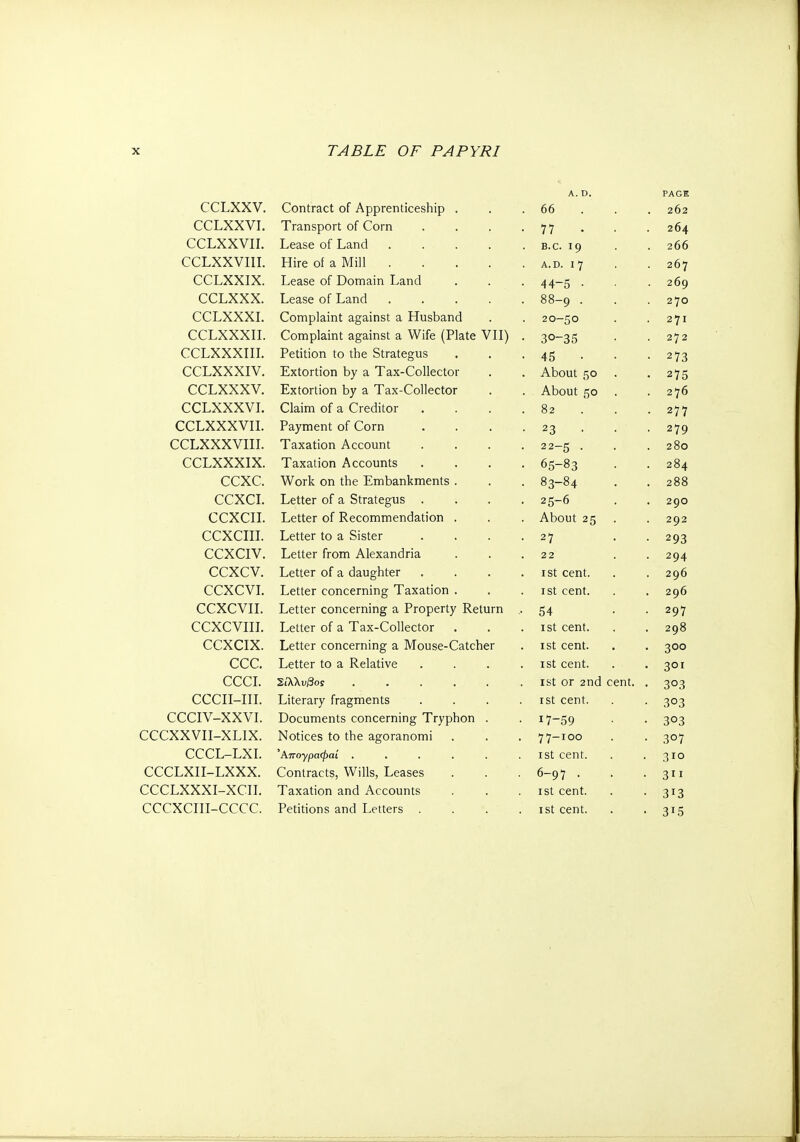 A. D, PAGE CCLXXV. Contract of Apprenticeship . 66 262 CCLXXVI. Transport of Corn 7 7 it 264 CCLXXVII. Lease of Land .... B.C. 19 . 266 CCLXXVIII. Hire of a Mill .... A.D. 1*7 267 CCLXXIX. Lease of Domain Land τ τ 0 269 CCLXXX. Lease of Land .... 88-9 · 2 7θ CCLXXXI. Complaint against a Husband 2θ—ςο 271 t CCLXXXII. Complaint against a Wife (Plate VII) ο1-1 SO 272 CCLXXXIII. Petition to the Strategus 2 73 IS CCLXXXIV. Extortion by a Tax-Collector About 50 2 7 ζ ' i 0 CCLXXXV. Extortion by a Tax-Collector About 50 276 CCLXXXVI. Claim of a Creditor 82 ■ 277 CCLXXXVII. Payment of Corn 2Q t y CCLXXXVIII. Taxation Account 22 —Κ . 280 CCLXXXIX. Taxation Accounts 65-8 3 284 ccxc. Work on the Embankments . 83-84 ,J Γ · 288 CCXCI. Letter of a Strategus 0 290 CCXCII. Letter of Recommendation . About 25 202 CCXCIII. Letter to a Sister 27 203 CCXCIV. Letter from Alexandria 2 2 204. 7T CCXCV. Letter of a daughter 1st cent. 296 CCXCVI. Letter concerning Taxation . 1st cent. 296 CCXCVII. Letter concerning a Property Return at 207 CCXCVIII. Letter of a Tax-Collector ι st cent. 208 y CCXCIX. Letter concerning a Mouse-Catcher 1 st cent. 300 ccc. Letter to a Relative . 1st cent. 301 CCCL 2ίλ\υβος 1st or 2nd cent. . 303 CCCII-III. Literary fragments . 1st cent. 303 CCCIV-XXVI. Documents concerning Tryphon . 17-59 3°3 CCCXXVII-XLIX. Notices to the agoranomi 77-100 SO? CCCL-LXI. Απογραφαί ...... 1st cent. 310 CCCLXII-LXXX. Contracts, Wills, Leases 6-97 . 3 CCCLXXXI-XCII. Taxation and Accounts 1st cent. 3T3 CCCXCIII-CCCC. Petitions and Letters . . . . 1st cent. 315