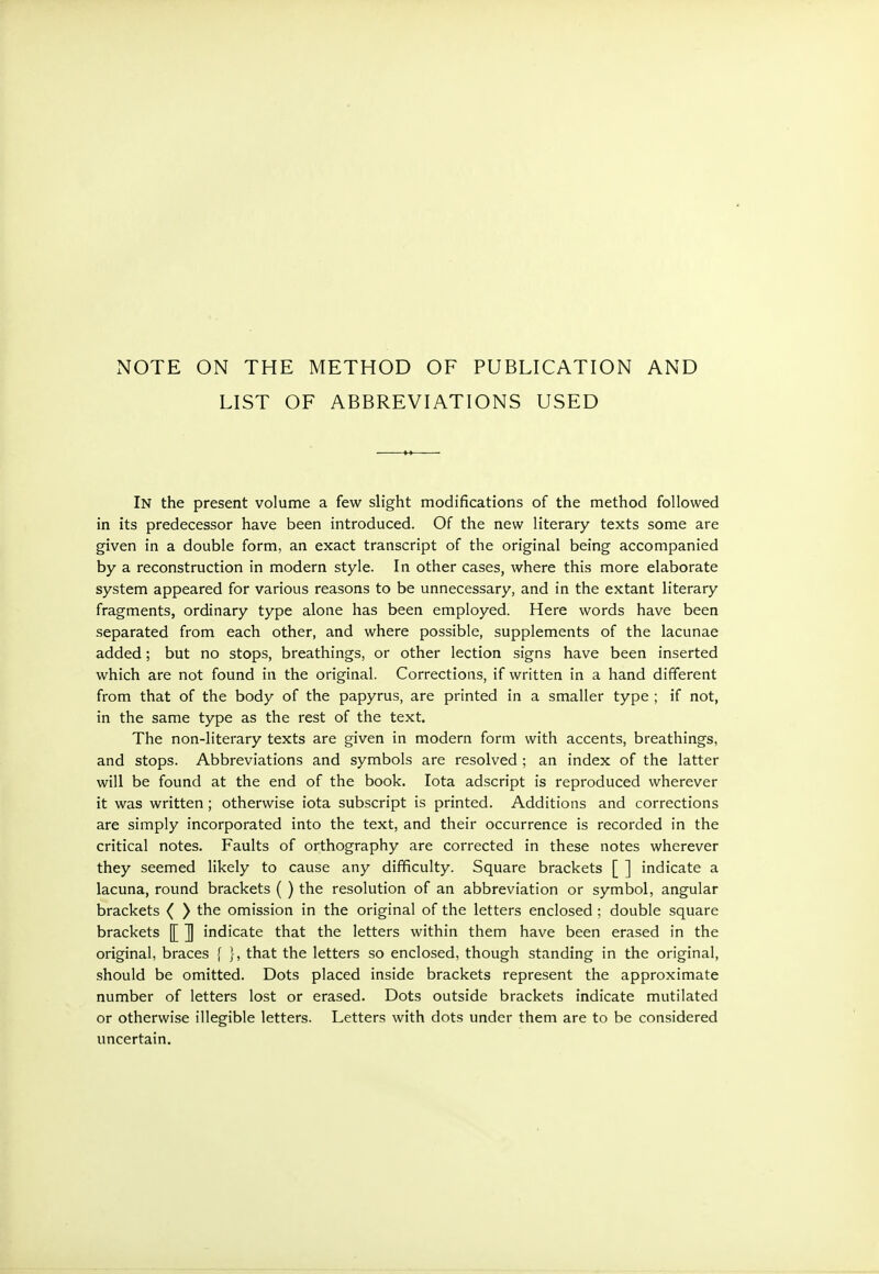 LIST OF ABBREVIATIONS USED In the present volume a few slight modifications of the method followed in its predecessor have been introduced. Of the new literary texts some are given in a double form, an exact transcript of the original being accompanied by a reconstruction in modern style. In other cases, \vhere this more elaborate system appeared for various reasons to be unnecessary, and in the extant literary fragments, ordinary type alone has been employed. Here words have been separated from each other, and where possible, supplements of the lacunae added; but no stops, breathings, or other lection signs have been inserted which are not found in the original. Corrections, if written in a hand different from that of the body of the papyrus, are printed in a smaller type ; if not, in the same type as the rest of the text. The non-literary texts are given in modern form with accents, breathings, and stops. Abbreviations and symbols are resolved ; an index of the latter will be found at the end of the book. Iota adscript is reproduced wherever it was written; otherwise iota subscript is printed. Additions and corrections are simply incorporated into the text, and their occurrence is recorded in the critical notes. Faults of orthography are corrected in these notes wherever they seemed likely to cause any difficulty. Square brackets [ ] indicate a lacuna, round brackets ( ) the resolution of an abbreviation or symbol, angular brackets ( ) the omission in the original of the letters enclosed ; double square brackets [[ ]] indicate that the letters within them have been erased in the original, braces f }, that the letters so enclosed, though standing in the original, should be omitted. Dots placed inside brackets represent the approximate number of letters lost or erased. Dots outside brackets indicate mutilated or otherwise illegible letters. Letters with dots under them are to be considered uncertain.