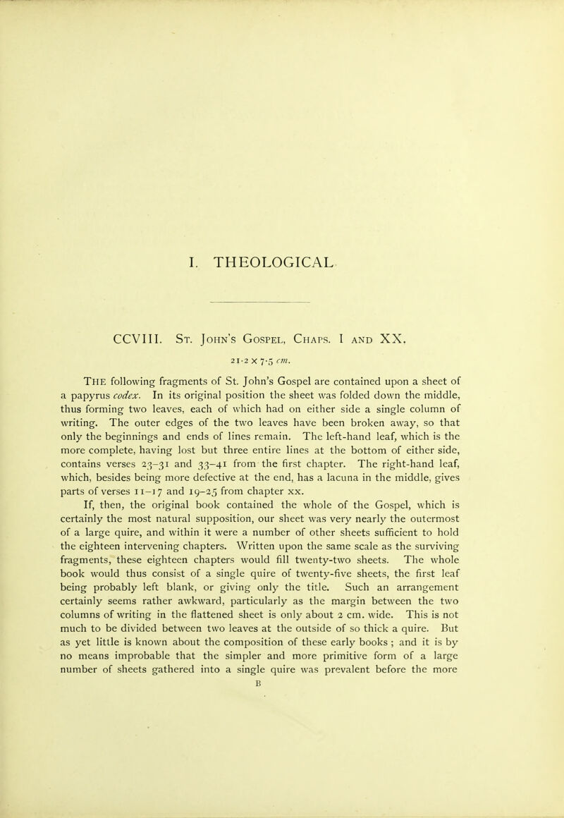 CCVIII. St. John's Gospel, Chaps. I and XX, 21·2 χ 7-5 cm. The following fragments of St. John's Gospel are contained upon a sheet of a papyrus codex. In its original position the sheet was folded down the middle, thus forming two leaves, each of which had on either side a single column of writing. The outer edges of the two leaves have been broken away, so that only the beginnings and ends of lines remain. The left-hand leaf, which is the more complete, having lost but three entire lines at the bottom of either side, contains verses 23-31 and 33-41 from the first chapter. The right-hand leaf, which, besides being more defective at the end, has a lacuna in the middle, gives parts of verses 11-17 and 19-25 from chapter xx. If, then, the original book contained the whole of the Gospel, which is certainly the most natural supposition, our sheet was very nearly the outermost of a large quire, and within it were a number of other sheets sufficient to hold the eighteen intervening chapters. Written upon the same scale as the surviving fragments, these eighteen chapters would fill twenty-two sheets. The whole book would thus consist of a single quire of twenty-five sheets, the first leaf being probably left blank, or giving only the title. Such an arrangement certainly seems rather awkward, particularly as the margin between the two columns of writing in the flattened sheet is only about 2 cm. wide. This is not much to be divided between two leaves at the outside of so thick a quire. But as yet little is known about the composition of these early books ; and it is by no means improbable that the simpler and more primitive form of a large number of sheets gathered into a single quire was prevalent before the more Β