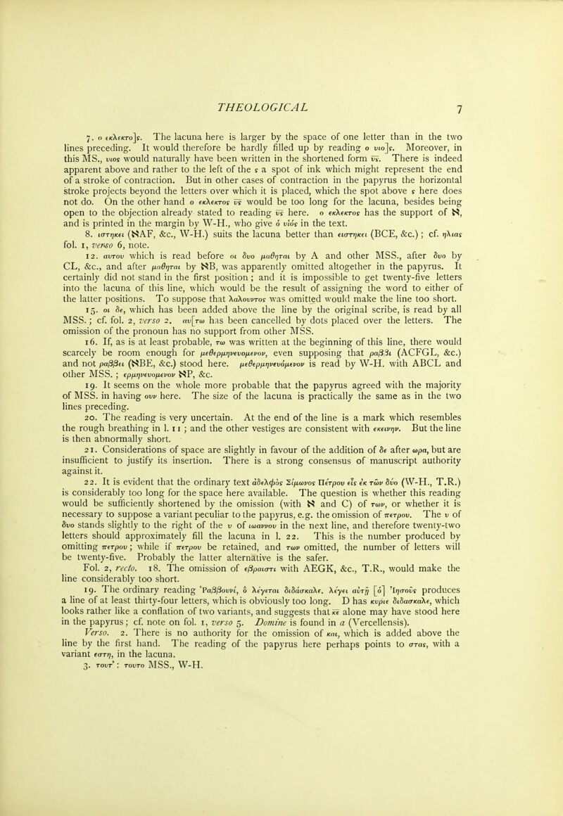 7. ο e(tXfKro]y. The lacuna here is larger by the space of one letter than in the two lines preceding. It would therefore be hardly filled up by reading ο viojs. Moreover, in this MS., υιοί would naturally have been written in the shortened form w. There is indeed apparent above and rather to the left of the s a spot of ink which might represent the end of a stroke of contraction. But in other cases of contraction in the papyrus the horizontal stroke projects beyond the letters over which it is placed, which the spot above s here does not do. On the other hand ο (κλΐκτος ΰϊ would be too long for the lacuna, besides being open to the objection already stated to reading vs here, ο ΐκΚΐκτος has the support of N, and is printed in the margin by W-H., who give 6 vlos in the text. 8. ιστηκα (NAF, &c, W-H.) suits the lacuna better than tio-τηκΐΐ (BCE, &c.); cf. ηλιας fol. 1, verso 6, note. 12. αντον which is read before 01 δυο μαθηται by A and other MSS., after δυο by CL, &c, and after μαθηται by NB, was apparently omitted altogether in the papyrus. It certainly did not stand in the first position ; and it is impossible to get twenty-five letters into the lacuna of this line, which would be the result of assigning the word to either of the latter positions. To suppose that λαλουντος was omitted would make the line too short. 15. 01 8e, which has been added above the line by the original scribe, is read by all MSS.; cf. fol. 2, verso 2. αυ[τω has been cancelled by dots placed over the letters. The omission of the pronoun has no support from other MSS. 16. If, as is at least probable, τω was written at the beginning of this line, there would scarcely be room enough for μιθερμηνευομ^νον, even supposing that ραββι (ACFGL, &c.) and not ραββπ (NBE, &c.) stood here, μ^ρμψΐυόμίνον is read by W-H. with ABCL and Other MSS. ; ΐρμψΐυομενον NP, &c. 19. It seems on the whole more probable that the papyrus agreed with the majority of MSS. in having ow here. The size of the lacuna is practically the same as in the two lines preceding. 20. The reading is very uncertain. At the end of the line is a mark which resembles the rough breathing in 1. 11 ; and the other vestiges are consistent with εκΐΐνψ. But the line is then abnormally short. 21. Considerations of space are slightly in favour of the addition of δβ after ωρα, but are insufficient to justify its insertion. There is a strong consensus of manuscript authority against it. 22. It is evident that the ordinary text αδελφοί Κίμωνος ΐΐίτρου Λς ίκ των δύο (W-H., T.R.) is considerably too long for the space here available. The question is whether this reading would be sufficiently shortened by the omission (with Ν and C) of των, or whether it is necessary to suppose a variant peculiar to the papyrus, e.g. the omission of πι-τρου. The ν of δυο stands slightly to the right of the υ of ιωαννου in the next line, and therefore twenty-two letters should approximately fill the lacuna in 1. 22. This is the number produced by omitting π^τρου; while if πιτρου be retained, and των omitted, the number of letters will be twenty-five. Probably the latter alternative is the safer. Fol. 2, rec/o. 18. The omission of φραιστι with AEGK, &c, T.R., would make the line considerably too short. 19. The ordinary reading 'Ραββουνί, 6 λίγιται διδάσκαλε λίγα αυτή [ό] Ίησοϋί produces a line of at least thirty-four letters, which is obviously too long. D has κνρκ διδάσκαλε, which looks rather like a conflation of two variants, and suggests that*? alone may have stood here in the papyrus; cf. note on fol. 1, verso 5. Domine is found in a (Vercellensis). Verso. 2. There is no authority for the omission of και, which is added above the line by the first hand. The reading of the papyrus here perhaps points to στα*, with a variant eo-τη, in the lacuna. 3. tout' : τούτο MSS., W-H.