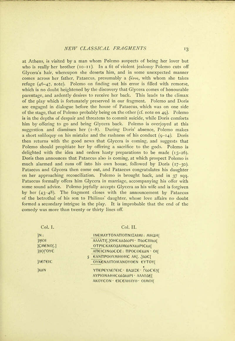 T3 at Athens, is visited by a man whom Polemo suspects of being her lover but who is really her brother (io-ii). In a fit of violent jealousy Polemo cuts off Glycera's hair, whereupon she deserts him, and in some unexpected manner comes across her father, Pataecus, presumably a ξένος, with whom she takes refuge (46-47, note). Polemo on finding out his error is filled with remorse, which is no doubt heightened by the discovery that Glycera comes of honourable parentage, and ardently desires to receive her back. This leads to the climax of the play which is fortunately preserved in our fragment. Polemo and Doris are engaged in dialogue before the house of Pataecus, which was on one side of the stage, that of Polemo probably being on the other (cf. note on 49). Polemo is in the depths of despair and threatens to commit suicide, while Doris comforts him by offering to go and bring Glycera back. Polemo is overjoyed at this suggestion and dismisses her (1-8). During Doris' absence, Polemo makes a short soliloquy on his mistake and the rashness of his conduct (9-14). Doris then returns with the good news that Glycera is coming, and suggests that Polemo should propitiate her by offering a sacrifice to the gods. Polemo is delighted with the idea and orders hasty preparations to be made (15-26). Doris then announces that Pataecus also is coming, at which prospect Polemo is much alarmed and runs off into his own house, followed by Doris (27-30). Pataecus and Glycera then come out, and Pataecus congratulates his daughter on her approaching reconciliation. Polemo is brought back, and in 37 sqq. Pataecus formally offers him Glycera in marriage, accompanying his offer with some sound advice. Polemo joyfully accepts Glycera as his wife and is forgiven by her (43-48). The fragment closes with the announcement by Pataecus of the betrothal of his son to Philinus' daughter, whose love affairs no doubt formed a secondary intrigue in the play. It is improbable that the end of the comedy was more than twenty or thirty lines off. Col. I. Col. II. ]N: ΙΝβΜΑΥΤΟΝΑΤΤΟπΝΙΞΑΙΜΙ: ΜΗΔΗ[ ]MOI ΑΛΛΑτΐ[.]θΗεωΔωρι · πωθΒΐω[ ]CM6N0[.] OTPICKAKOAAIMCONX<j0PIC00[ ]ΛΟΓΟΥΟ AneiciNoocce: npoceeooN- oi[ 5 GANTTPOOYMHGHC AK[. .](juC[ ]Aereic 0ΥΚ6ΝΛΙΤΤ0Μ·ΑΝ0ΥΘ€Ν GYTOYf ]0)N e YnepeYAereic- βαδιζ6· Γωσ€Λ[ ΑΥΡΙΟΝΑΦΗΟωΔωΡΙ · ΑΛΛΟΔ6[ AKOYCON ■ €IC€AHAY0 ■ OIMOI[