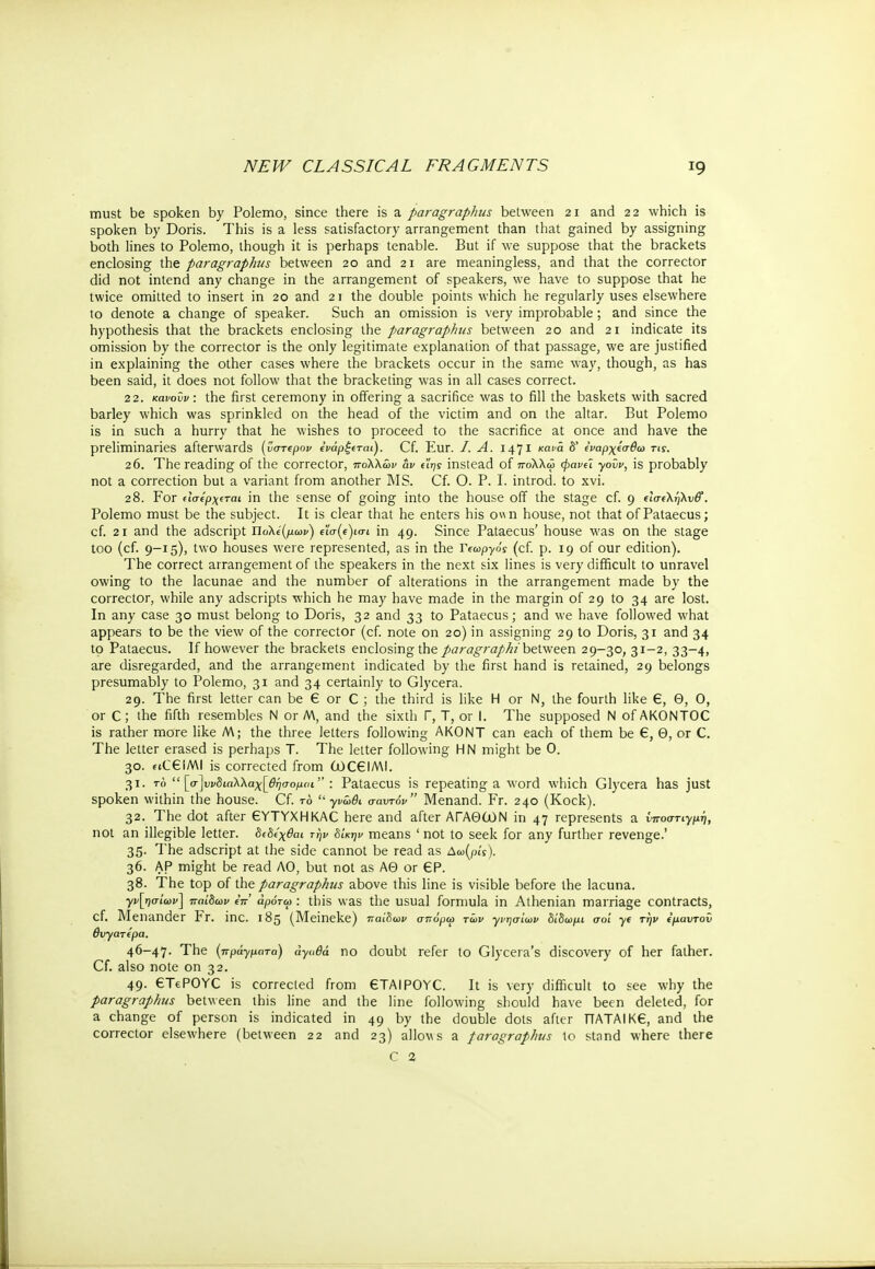 must be spoken by Polemo, since there is a paragraphus between 21 and 22 which is spoken by Doris. This is a less satisfactory arrangement than that gained by assigning both lines to Polemo, though it is perhaps tenable. But if we suppose that the brackets enclosing the paragraphus between 20 and 21 are meaningless, and that the corrector did not intend any change in the arrangement of speakers, we have to suppose that he twice omitted to insert in 20 and 21 the double points which he regularly uses elsewhere to denote a change of speaker. Such an omission is very improbable; and since the hypothesis that the brackets enclosing the paragraphus between 20 and 21 indicate its omission by the corrector is the only legitimate explanation of that passage, we are justified in explaining the other cases where the brackets occur in the same way, though, as has been said, it does not follow that the bracketing was in all cases correct. 22. κανοΰν: the first ceremony in offering a sacrifice was to fill the baskets with sacred barley which was sprinkled on the head of the victim and on the altar. But Polemo is in such a hurry that he wishes to proceed to the sacrifice at once and have the preliminaries afterwards (ύστερον ϊνάρξ(ται). Cf. Eur. I. A. 1471 κανα δ' ΐναρχίσθω τις. 2 6. The reading of the corrector, πολλών αν ηης instead of πολλώ φανύ γοΰν, is probably not a correction but a variant from another MS. Cf. Ο. P. I. introd. to xvi. 28. For (Ισ('ρχ€ται in the sense of going into the house off the stage cf. 9 elaeXjjXvff. Polemo must be the subject. It is clear that he enters his own house, not that of Pataecus; cf. 21 and the adscript Πολέμων) e'ia(c)io-i in 49. Since Pataecus' house was on the stage too (cf. 9-15), two houses were represented, as in the Υ^ωργός (cf. p. 19 of our edition). The correct arrangement of the speakers in the next six lines is very difficult to unravel owing to the lacunae and the number of alterations in the arrangement made by the corrector, while any adscripts which he may have made in the margin of 29 to 34 are lost. In any case 30 must belong to Doris, 32 and 33 to Pataecus; and we have followed what appears to be the view of the corrector (cf. note on 20) in assigning 29 to Doris, 31 and 34 to Pataecus. If however the brackets enclosing the paragraph/between 29—30, 31-2, 33-4, are disregarded, and the arrangement indicated by the first hand is retained, 29 belongs presumably to Polemo, 31 and 34 certainly to Glycera. 29. The first letter can be € or C ; the third is like Η or N, the fourth like 6, Θ, 0, or C ; the fifth resembles Ν or M, and the sixth Γ, T, or I. The supposed Ν of AKONTOC is rather more like M; the three letters following AKONT can each of them be €, Θ, or C. The letter erased is perhaps T. The letter following Η Ν might be 0. 30. fiCeiMI is corrected from (jOC€IMI. 31. το  [σ]υνδιαΧΧαχ[θήσομαι : Pataecus is repeating a word which Glycera has just spoken within the house. Cf. το  γνώθι σαντόν Menand. Fr. 240 (Kock). 32. The dot after 6YTYXHKAC here and after ΑΓΑΘ(λ)Ν in 47 represents a νποστιγμή, not an illegible letter, διδίχθαι την δίκην means ' not to seek for any further revenge.' 35. The adscript at the side cannot be read as Δω(ρίΥ). 36. AP might be read AO, but not as ΑΘ or 6P. 38. The top of the paragraphus above this line is visible before the lacuna. γνήσιων] παίδων eV άρότω : this was the usual formula in Athenian marriage contracts, cf. Menander Fr. inc. 185 (Meineke) παίδων σττύρω των γνησίων δίδωμι σοι ye την €μαντον θυγατέρα. 46-47· The (πράγματα) άγαθά no doubt refer to Glycera's discovery of her father. Cf. also note on 32. 49. €TeP0YC is corrected from 6TAIP0YC. It is very difficult to see why the paragraphus between this line and the line following should have been deleted, for a change of person is indicated in 49 by the double dots after ΠΑΤΑΙΚ6, and the corrector elsewhere (between 22 and 23) allocs a paragraphus to stand where there C 2