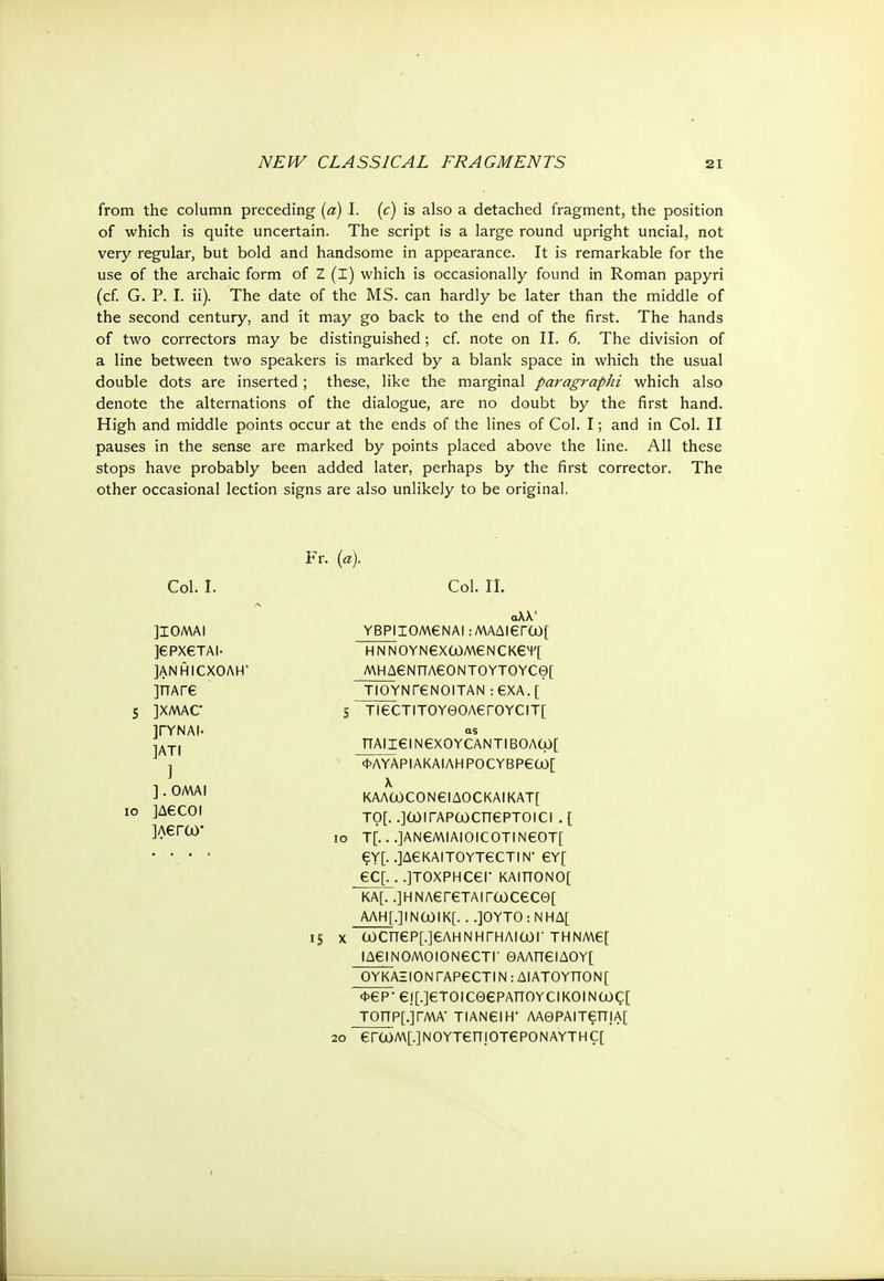 from the column preceding (a) I. (c) is also a detached fragment, the position of which is quite uncertain. The script is a large round upright uncial, not very regular, but bold and handsome in appearance. It is remarkable for the use of the archaic form of Ζ (I) which is occasionally found in Roman papyri (cf. G. P. I. ii). The date of the MS. can hardly be later than the middle of the second century, and it may go back to the end of the first. The hands of two correctors may be distinguished ; cf. note on II. 6. The division of a line between two speakers is marked by a blank space in which the usual double dots are inserted ; these, like the marginal paragraphi which also denote the alternations of the dialogue, are no doubt by the first hand. High and middle points occur at the ends of the lines of Col. I; and in Col. II pauses in the sense are marked by points placed above the line. All these stops have probably been added later, perhaps by the first corrector. The other occasional lection signs are also unlikely to be original. 10 Fr. (a). Col. I. ]I0MAI ]€ΡΧ€ΤΑΙ· ]ANHICXOAH ]ΠΑΓ6 ]XMAC ]ΓΥΝΑΙ· ]ATI ] ] . OMAI ]A€COI ]Λ€Γω· Col. Π. αλλ' YBPII0M6NA! :ΜΑΔΙ€Γύι)[ Η Ν ΝΟΥΝ€Χ0θΜ€ΝΟΚ6Ψ[ MHA6NTTA60NT0YT0YCG)[ ΤΙΟΥΝ Γ6 NO I TAN :€ΧΑ.[ s TiecTiTOY0OAeroYCiT[ as ΠΑΙΐεΐΝ€ΧΟΥΟΑΝΤΙΒΟΛω[ IS X <W\YAPIAKAIAHPOCYBP€(jO[ λ KAAO)CONeiAOCKAIKAT[ το[. οωίΓΑρωατερτοια. [ T[.. .]AN6MIAIOICOTINeOT[ £Y[. .]Δ€ΚΑΙΤ0ΥΤ60ΤΙΝ· €Y[ €C[. . .]TOXPHCer KAITTONO[ KA[. .]ΗΝΛ6Γ6ΤΑΙTCl)C€C0[ ΑΛΗ[.]ΙΝΟ)ΙΚ[. . .]OYTO : ΝΗΔ[ (α)ΟΠ€Ρ[.]€ΛΗΝΗΓΗΛΙΟΟΓ THNM6[ ΙΔ€ΙΝ0Μ0Ι0Ν60Τ|· ΘΑΛΠ€ΙΔΟΥ[ ΟΥΚΑΞΙΟΝfAPGCTIΝ : ΔΙΑΤΟΥΤΤΟΝ[ Φ€Ρ· €Ι[.]€ΤΟΙ€Θ€ΡΑΠΟΥςΐΚΟΙΝως[ ΤΟΤΤΡ[.]ΓΜΑ' TIAN6IH' ΛΑΘΡΑΙΤ6Π|Α[ 2ο €ΓωΜ[.]ΝΟΥΤ€πΐΟΤ€ΡΟΝΑΥΤΗς[ ι
