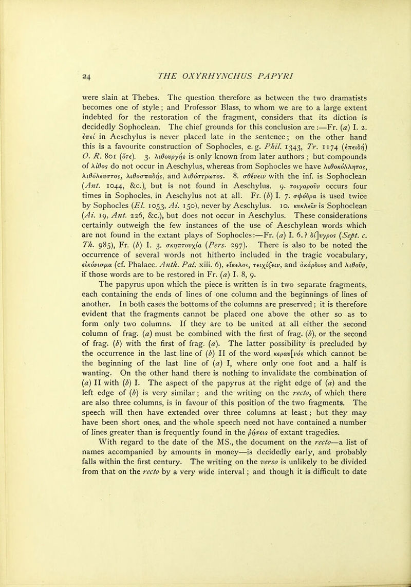 were slain at Thebes. The question therefore as between the two dramatists becomes one of style ; and Professor Blass, to whom we are to a large extent indebted for the restoration of the fragment, considers that its diction is decidedly Sophoclean. The chief grounds for this conclusion are:—Fr. (a) I. 2. €7ret in Aeschylus is never placed late in the sentence; on the other hand this is a favourite construction of Sophocles, e.g. Phil. 1343, Tr. 1174 (euei5?j) 0. R. 801 (ore). 3. λιθονργής is only known from later authors ; but compounds of λίθος do not occur in Aeschylus, whereas from Sophocles we have λιθοκόλλητος, λιθόλ^νστος, λίθοσπαδής, and λίθόστρωτος. 8. σθίν^ιν with the inf. is Sophoclean (Ant. 1044, &c), but is not found in Aeschylus. 9. τοιγαροΰν occurs four times in Sophocles, in Aeschylus not at all. Fr. (b) I. 7. σφόδρα is used twice by Sophocles (El. 1053, Ai. 150), never by Aeschylus. 10. κνκλύν is Sophoclean (At. 19, Ant. 226, &c), but does not occur in Aeschylus. These considerations certainly outweigh the few instances of the use of Aeschylean words which are not found in the extant plays of Sophocles:—Fr. (a) I. 6. ? οί]νγρος (Sept. c. Th. 985), Fr. (b) I. 3. σκηπτονχία (Pers. 297). There is also to be noted the occurrence of several words not hitherto included in the tragic vocabulary, (Ικόνισμα (cf. Phalaec. Anth. Pal. xiii. 6), euciAos, τξΐχίζίΐν, and άκάρδιοί and λιθονν, if those words are to be restored in Fr. (a) I. 8, 9. The papyrus upon which the piece is written is in two separate fragments, each containing the ends of lines of one column and the beginnings of lines of another. In both cases the bottoms of the columns are preserved ; it is therefore evident that the fragments cannot be placed one above the other so as to form only two columns. If they are to be united at all either the second column of frag, (a) must be combined with the first of frag, (b), or the second of frag, (b) with the first of frag. (a). The latter possibility is precluded by the occurrence in the last line of (b) II of the word Ktpav\y0s which cannot be the beginning of the last line of (a) I, where only one foot and a half is wanting. On the other hand there is nothing to invalidate the combination of (a) II with (b) I. The aspect of the papyrus at the right edge of (a) and the left edge of (b) is very similar ; and the writing on the recto, of which there are also three columns, is in favour of this position of the two fragments. The speech will then have extended over three columns at least; but they may have been short ones, and the whole speech need not have contained a number of lines greater than is frequently found in the ρήσςις of extant tragedies. With regard to the date of the MS., the document on the recto—a list of names accompanied by amounts in money—is decidedly early, and probably falls within the first century. The writing on the verso is unlikely to be divided from that on the recto by a very wide interval; and though it is difficult to date