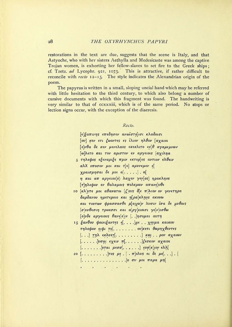 restorations in the text are due, suggests that the scene is Italy, and that Astyoche, who with her sisters Aethylla and Medesicaste was among the captive Trojan women, is exhorting her fellow-slaves to set fire to the Greek ships ; cf. Tzetz. ad Lycophr. 931, 1075. This is attractive, if rather difficult to reconcile with recto 12-15. The style indicates the Alexandrian origin of the poem. The papyrus is written in a small, sloping uncial hand which may be referred with little hesitation to the third century, to which also belong a number of cursive documents with which this fragment was found. The handwriting is very similar to that of ccxxxiii, which is of the same period. No stops or lection signs occur, with the exception of the diaeresis. Recto. [ε]ξαπινης επβδησεν ανωϊστο[ισι κΧαδοισι [ον] κεν ετι ζωονΤ€ί e? ϊ'Χιον ηΧθον [αχαιοί [έ\νθα 8e κβν μζνελαος ξΚ^κΧιτο €ΐ>[θ αγαμεμνων [ω]λ€το και τον άριστον ev apyeiois [αχιΧηα 5 τηΧβφος €£evapi£e πριν €κτορ[ος αντιον ςΧθΐΐν αλλ οποσον μοι και τ[ο] αμυνΐμεν e[ χραισμησαι Se μοι α[ ] . α[ η και απ αργβιοι(ρ) Χαχζν yey[os] ηρακΧηος [τ]ηΧζφον ev θαΧαμοις ποΧςμων απαν^νθί ιό [κλ]υτ€ μοι αθάνατοι 5[e π]Χ(ον ον γενζτηρα δαρδανον ημετεροιο και τ)[ρα]κΧτιος ακονω και τούτων φρασσασθί μ[αχω]ν Χυσιν ίσα δζ μνθοίζ [σ\υνθεσιη τρωεσσι και α[ργ]ειοισι γζ[ν]εσθω [ο]νδ€ αργειονς 6ave[€]iv [. ,]ησομαι αντη 15 ξανθού φοινιξαντες e[. . . ,]μ€ . . χενμα καικου τηΧεφον €ΐφι το[ ον]κ€τι θωρηχθεντ€? [· · ·] Γ.Ά €kXvct[ ] και . . ρον αχαιών [ ]υσαι εχειν π[ ]ζζσκον αχαιοί [, ..... . ,](ται μεσσ[ ] €νσ[κ]ιον ελλ[ so [ ]tos //€.[. π]οΧνς ei δε μί[. . .] . [ [ ]ο συ μοι παρα μη[