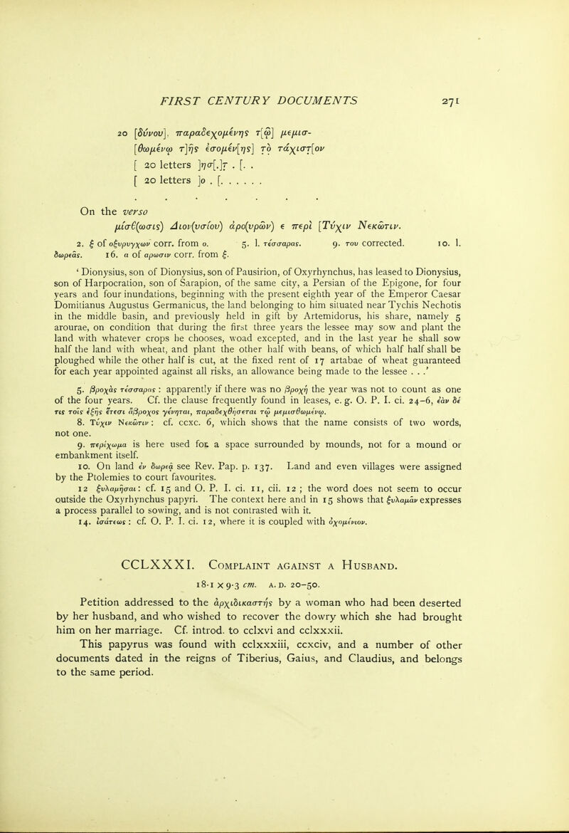 20 [δύνου], παραδεχόμενης τ[ω] μβμισ- [θωμζνω τ]ής €σομίν[ης] το τάχιστ[ον [ 20 letters ]??σ[.]τ . [. . [ 2θ letters ]ο . [ On the verso μίσβζωσις) Διον(νσ(ου) άρο(νρών) e πβρι [Τνχιν Νβκώτιν. 2. ξ of οξυρυγχωι> corr. from ο. 5· 1. «σσαραί. 9· Γ0υ corrected. 10. 1. δωρεαί. ΐ6. η of αρωσιν COrr. from £. ' Dionysius, son of Dionysius, son of Pausirion, of Oxyrhynchus, has leased to Dionysius, son of Harpocration, son of Sarapion, of the same city, a Persian of the Epigone, for four years and four inundations, beginning with the present eighth year of the Emperor Caesar Domitianus Augustus Germanicus, the land belonging to him situated near Tychis Nechotis in the middle basin, and previously held in gift by Artemidorus, his share, namely 5 arourae, on condition that during the first three years the lessee may sow and plant the land with whatever crops he chooses, woad excepted, and in the last year he shall sow half the land with wheat, and plant the other half with beans, of which half half shall be ploughed while the other half is cut, at the fixed rent of 17 artabae of wheat guaranteed for each year appointed against all risks, an allowance being made to the lessee . . .' 5. βροχάς reaaapns : apparently if there was no βροχή the year was not to count as one of the four years. Cf. the clause frequently found in leases, e.g. Ο. P. I. ci. 24-6, iav be TiS τοίί έξης ΐτεσι ίίβροχος γίνηται, παραδιχθησεται τω μΐμισθωμίνω. 8. Τύχιν Νίκώτιν: cf. ccxc. 6, which shows that the name consists of two words, not one. 9. πΐρίχωμα is here used fot a space surrounded by mounds, not for a mound or embankment itself. 10. On land iv δωρά see Rev. Pap. p. 137. Land and even villages were assigned by the Ptolemies to court favourites. 12 ξυλαμήσαι: cf. 15 and Ο. P. I. ci. 11, cii. 12 ; the word does not seem to occur outside the Oxyrhynchus papyri. The context here and in 15 shows that ξυλαμάν expresses a process parallel to sowing, and is not contrasted with it. 14. ίσάτεωϊ: cf. Ο. P. I. ci. 12, where it is coupled with οχομίνιον. CCLXXXI. Complaint against a Husband. ι8·ιχ9·3Λ a. d. 20—50. Petition addressed to the άρχώικαστής by a woman who had been deserted by her husband, and who wished to recover the dowry which she had brought him on her marriage. Cf. introd. to cclxvi and cclxxxii. This papyrus was found with cclxxxiii, ccxciv, and a number of other documents dated in the reigns of Tiberius, Gaius, and Claudius, and belongs to the same period.