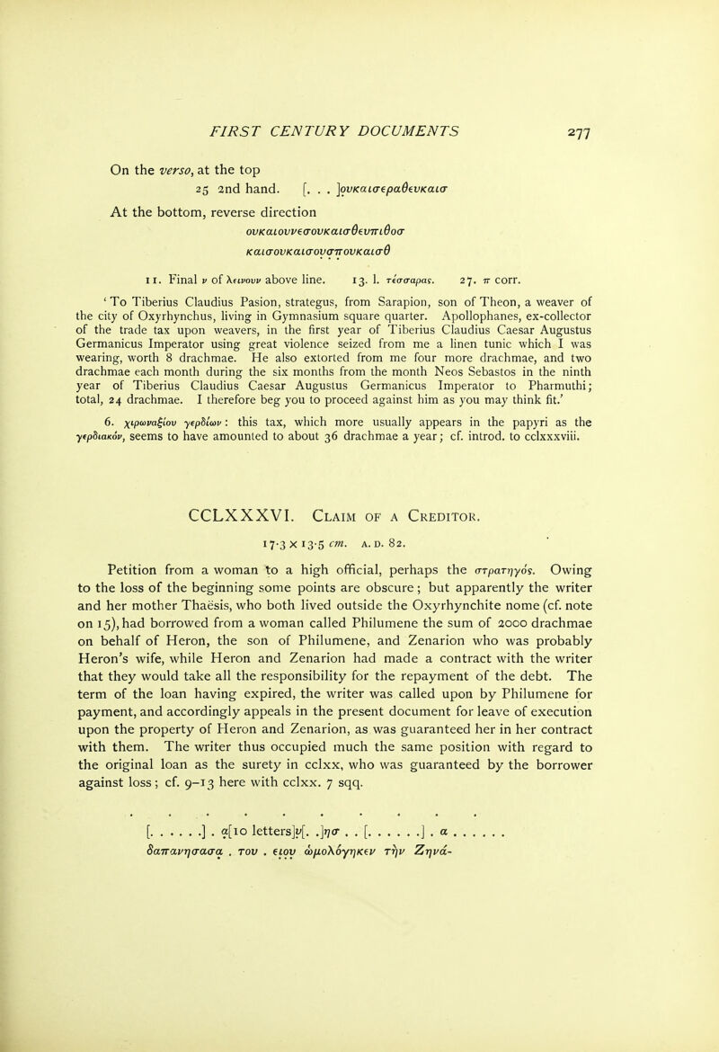 On the verso, at the top 25 2nd hand. [. . . ]ουκαισ€ραθίυκαίσ At the bottom, reverse direction ονκαιοννεσονκαισθευπιθοσ καισονκαίσονσπονκαισθ ii. Final ν oiXuvow above line. 13. 1. τίσσαρας. 27. 7Γ corr. ' To Tiberius Claudius Pasion, strategus, from Sarapion, son of Theon, a weaver of the city of Oxyrhynchus, living in Gymnasium square quarter. Apollophanes, ex-collector of the trade tax upon weavers, in the first year of Tiberius Claudius Caesar Augustus Germanicus Imperator using great violence seized from me a linen tunic which I was wearing, worth 8 drachmae. He also extorted from me four more drachmae, and two drachmae each month during the six months from the month Neos Sebastos in the ninth year of Tiberius Claudius Caesar Augustus Germanicus Imperator to Pharmuthi; total, 24 drachmae. I therefore beg you to proceed against him as you may think fit.' 6. χφωναξίου yepbiav: this tax, which more usually appears in the papyri as the yep8ta<0v, seems to have amounted to about 36 drachmae a year; cf. introd. to cclxxxviii. Petition from a woman to a high official, perhaps the στρατηγός. Owing to the loss of the beginning some points are obscure; but apparently the writer and her mother Thaesis, who both lived outside the Oxyrhynchite nome (cf. note on 15), had borrowed from a woman called Philumene the sum of 2000 drachmae on behalf of Heron, the son of Philumene, and Zenarion who was probably Heron's wife, while Heron and Zenarion had made a contract with the writer that they would take all the responsibility for the repayment of the debt. The term of the loan having expired, the writer was called upon by Philumene for payment, and accordingly appeals in the present document for leave of execution upon the property of Heron and Zenarion, as was guaranteed her in her contract with them. The writer thus occupied much the same position with regard to the original loan as the surety in cclxx, who was guaranteed by the borrower against loss; cf. 9-13 here with cclxx. 7 sqq. CCLXXXVI. Claim of a Creditor. 17-3 χ 13-5 cm. A. d. 82.