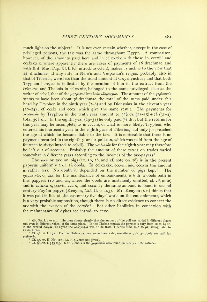 much light on the subject1. It is not even certain whether, except in the case of privileged persons, the tax was the same throughout Egypt. A comparison, however, of the amounts paid here and in cclxxxix with those in cccxiii and ccclxxxix, where apparently there are cases of payments of 16 drachmae, and with Brit. Mus. Pap. CCL (cf. introd. to cclvii), makes us incline to the view that 12 drachmae, at any rate in Nero's and Vespasian's reigns, probably also in that of Tiberius, were less than the usual amount at Oxyrhynchus ; and that both Tryphon here, as is indicated by the mention of him in the extract from the επίκριση, and Thoonis in cclxxxix, belonged to the same privileged class as the writer of cclvii, that of the μητροπολϊταί δωδεκάδραχμοι. The amount of the yephiaKov seems to have been about 36 drachmae, the total of the sums paid under this head by Tryphon in the ninth year (2-6) and by Dionysius in the eleventh year (20-24); cf. cccix and cccx, which give the same result. The payments for yephiaKov by Tryphon in the tenth year amount to 32? dr. (11—15) + 72 (3I-4)> total 39I dr. In the eighth year (29-31) he only paid η\ dr.; but the returns for this year may be incomplete, as in cccviii, or what is more likely, Tryphon, who entered his fourteenth year in the eighth year of Tiberius, had only just reached the age at which he became liable to the tax. It is noticeable that there is no payment recorded in the eighth year for poll-tax, which was paid from the age of fourteen to sixty (introd. to cclvii). The γζρΰιακόν for the eighth year may therefore be left out of account. Probably the amount of these taxes on trades varied somewhat in different years according to the incomes of the tax-payers2. The νική or tax on pigs (io, 19, 28, and cf. note on 28) is in the present papyrus uniformly 2 dr. i\ obols. In cclxxxix, cccviii, and cccxiii the amount is rather less. No doubt it depended on the number of pigs kept 3. The χωματικόν, or tax for the maintenance of embankments, is 6 dr. 4 obols both in this papyrus (10 and 20, where the obols are mistakenly omitted, cf. 28, note) and in cclxxxix, cccviii, cccix, and cccxiii; the same amount is found in second century Fayiim papyri (Kenyon, Cat. II. p. 103). Mr. Kenyon {I.e.) thinks that it was paid in lieu of the customary five days' work on the embankments, which is a very probable supposition, though there is no direct evidence to connect the tax with the evasion of the corvee4. For other liabilities in connexion with the maintenance of dykes see introd. to cexc. 1 Gr. Ost. I. 230 sqq. He there shows clearly that the amount of the poll-tax varied in different places and even in different Kavpai of the same place. In the Theban ostraca the payments vary from io to 24 dr. in the several Καΰραι; at Syene the \aoypacpia was 16 dr. from Tiberius' time to A. D. 92, rising later to 17 dr. 1 obol. 2 Cf. op. cit. I. 172. On the Theban ostraca sometimes 2 dr., sometimes 3 dr. 3| obols are paid for γιρΒιακόν. 3 Cf. op. cit. II. No. 1031 (a. d. 31, sum not given).