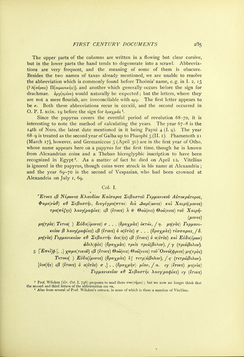 The upper parts of the columns are written in a flowing but clear cursive, but in the lower parts the hand tends to degenerate into a scrawl. Abbrevia- tions are very frequent, and the meaning of some of them is obscure. Besides the two names of taxes already mentioned, we are unable to resolve the abbreviation which is commonly found before Thoonis' name, e.g. in I. 2, 15 (? X(avpas) Π(οψΐνικψ)), and another which generally occurs before the sign for drachmae. άργ(νρίον) would naturally be expected ; but the letters, where they are not a mere flourish, are irreconcilable with apy. The first letter appears to be σ. Both these abbreviations recur in cccxiii, and the second occurred in Ο. P. I. xcix. 19 before the sign for δ/χζχμάί1. Since the papyrus covers the eventful period of revolution 68-70, it is interesting to note the method of calculating the years. The year 67-8 is the 14th of Nero, the latest date mentioned in it being Payni 4 (I. 9). The year 68-9 is treated as the second year of Galba up to Phaophi 5 (II. 1). Phamenoth 2 1 (March 17), however, and Germaniceus 5 (April 30) are in the first year of Otho, whose name appears here on a papyrus for the first time, though he is known from Alexandrian coins and a Theban hieroglyphic inscription to have been recognized in Egypt2. As a matter of fact he died on April 12. Vitellius is ignored in the papyrus, though coins were struck in his name at Alexandria ; and the year 69-70 is the second of Vespasian, who had been crowned at Alexandria on July 1, 69. Col. I. Ετους ιβ Νίρωνος Κλαυδίου Καίσαρος Χςβαστοΰ Γΐρμανικοΰ Αυτοκράτορας, Φαμξ(νωθ) κθ Χ^βαστηι, διαγίγρα(πται) δια. Αωρί{ωνο<ή και Χαιρή[μονος) τραπέζης) λαογ(ραφίας) ιβ (έτους) λ π Θοώ(νις) Θοώ(νιος) του Χαιρή- (μονος) μη(τρος) Tereo( ) Εύδα(ίμονος) σ . . . (δραχμας) όκτώι, / η. μη{νος) Γερμανι- κβίου β Χαογ(ραφίας) ιβ (βτους) ό α(υτος) σ . . . {ppayjxas) τέσσαρας, / δ. μη(νος) Τίρμανικ^ίου κθ %ξβαστήι ύικ(ης) ιβ (έτους) δ α(ύτος) και Ευδαίμων) άδβΧ(φος) (δραχμάς) τρεις τριώ(βοΧον), / γ (τριώβοΧον). 5 (Επ€ΐ]φ [. .] χωμα'κτικοΰ) ιβ (έτους) Θοόύ(νις) Θούριος) τοΰ' Οννώ(φριος) μη(τρος) Τετοεο( ) Εύδα(ίμονος) (δραχμάς) ίς τετρ[ώβολον), / ς- (τετρώβοΧον). [ύικ(ής) ιβ (έτους) δ α(ΰτος) σ .] . . (δραχμήν) μίαν, / α. ιγ (έτους) μη(νος) Τερμανικείου κθ Χεβαστηι λαογ(ραφίας) ιγ (έτους) 1 Prof. Wilcken (Gr. Ost. I. 736) proposes to read there στα(τήρος) ; but we now no longer think that the second and third letters of the abbreviation are τα.