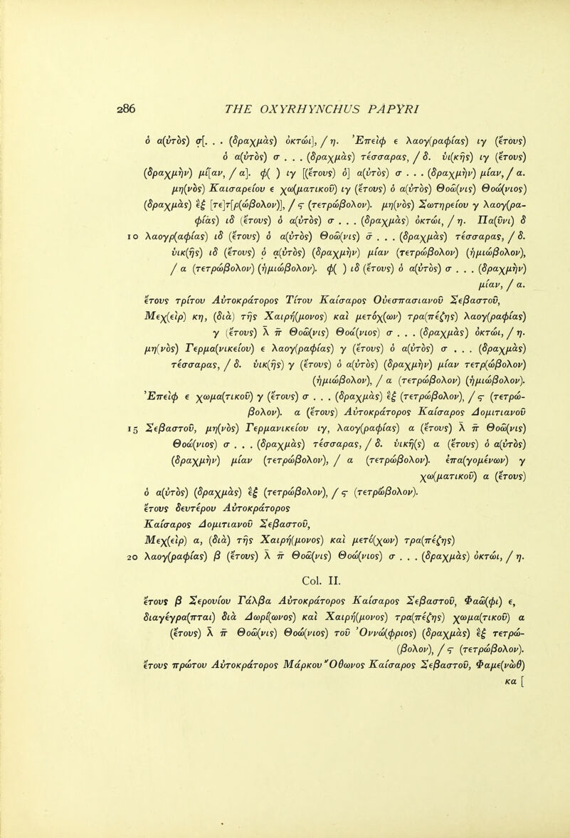 δ α(ύτδς) σ[. . . (δραχμάς) δκτώι], / η. Έπζιφ e λαογ(ραφίας) ιγ βτους) ό α(ύτος) σ . . . (δραχμάς) τεσσάρας, / δ. υι(κης) ιγ βτους) (δραχμήν) μί[αν, / α]. φ( ) ιγ [βτους) ό] α(ύτος) σ . . . (δραχμην) μίαν, J α. μη(νος) Καισαρςίου e γα^ματικοΰ) ιγ βτους) δ α(ύτος) Θοώ(νις) Θοώ(νιος) (δραχμάς) ί£ [τ€]τ[ρ(ώβο\ον)], / q (τζτρώβολον). μη(νος) Χωτηρείου γ λαογρα- φίας) ιδ βτους) δ α(ύτος) σ . . . (δραχμα,ς) δκτώι, J η. Πα(ΰνί) δ ίο Χαογρ(αφίας) ιδ βτους) ό α(ύτος) Θοόο(νις) σ . . . (δραχμάς) τέσσαρας, / δ. ύικ(ης) ιδ βτους) ό α(ύτος) (δραχμην) μίαν (τετρώβολον) (ήμιώβολον), I α (τετρώβολον) (ήμιώβολον). φ( ) ιδ βτους) δ α(ύτος) σ . . . (δραχμην) μίαν, I α. 'ίτους τρίτου Αύτοκράτορος Τίτου Καίσαρος Ούίσττασιανοΰ Χφαστοΰ, Me^(eijo) κη, (δια) της Χαιρή(μονος) και μβτόχ(ων) τρα(π£ζης) λαογ(ραφίας) γ {βτους) λ π Θοα>(νις) Θοά(νιος) σ . , , (δραχμας) όκτώι, / η. μη(νος) Γερμα(νικζίου) e λαογ(ραφίας) γ βτους) δ α(ύτος) σ . . . (δραχμάς) τίσσαρας, / δ. ΰικ(ής) γ βτους) δ α(ύτος) (δραχμην) μίαν Τ€τρ{ώβο\ον) (ήμιώβολον), J α (τζτρώβολον) (ήμιώβολον). ^Επ^ίφ e χωμα(τικοΰ) γ (βτους) σ . . . (δραχμάς) eg (τετρώβολον), / ς- (τβτρώ- βολον). α (βτους) Αύτοκράτορος Καίσαρος Αομιτιανοΰ 15 Χ^βαστοϋ, μη(νος) Γβρμανικείου ιγ, λαογ(ραφίας) α (βτους) λ π Θοώ(νις) Θοώ(νιος) σ . . . (δραχμάς) τίσσαρας, / δ. ύική(ς) α βτους) δ α(ύτος) (δραχμην) μίαν (τΐτρώβολον), / α (τ(τρώβολον). ΐπα(γομίνων) γ χα^ματικοΰ) α βτους) δ α(υτος) (δραχμα,ς) ί£ (τ€τρώβολον), / ς- (τ€τρώβολον). €Τονς δευτέρου Αύτοκράτορος Καίσαρος Αομιτιανοΰ Χφαστου, Μεχβιρ) α, (δια) της Χαιρή(μονος) και μετό(χων) τρα(πίζης) 2θ λαογ(ραφίας) β βτους) λ π Θοα(νις) Θοώ(νιος) σ . . , (δραχμάς) δκτώι, J η. Col. II. eVot/ί β Χβρουίου Γάλβα Αύτοκράτορος Καίσαρος Χφαστου, Φαω(φϊ) e, διαγεγρα(πταϊ) δια Αωρί(ωνος) και Χαιρή(μονος) τρα(πίζης) χωμα(τικοΰ) α βτους) λ π Θοα>(νις) Θοώ(νιος) του '0ννώ(φριος) (δραχμας) e£ τζτρώ- (βολον), / <τ (τ€τρώβολον). 'ίτους πρώτου Αύτοκράτορος Μάρκου Ο'θωνος Καίσαρος Χίβαστου, Φαμ€(νώθ) κα [